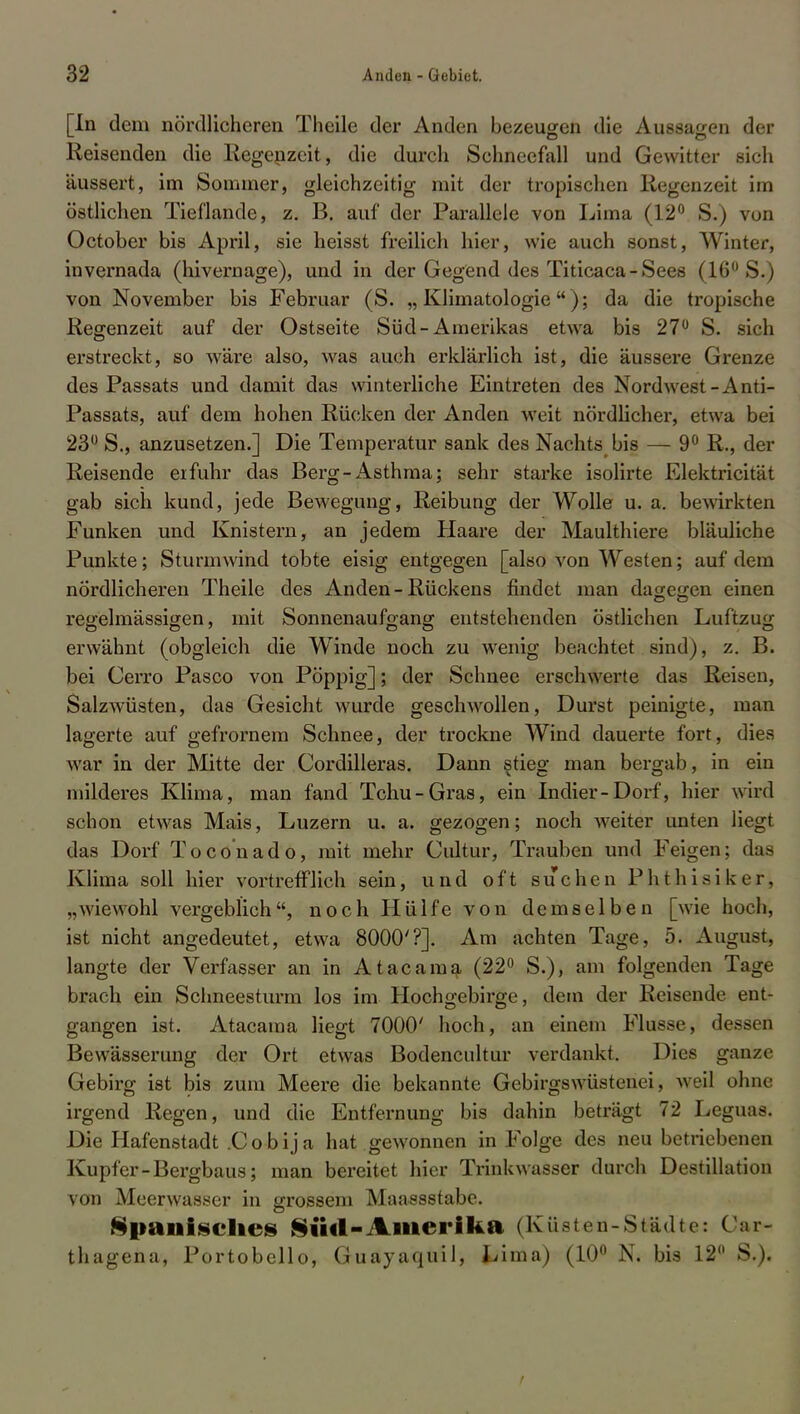 [In dem nördlicheren Theile der Anden bezeugen die Aussagen der Reisenden die Regenzeit, die durch Schneefall und Gewitter sich äussert, im Sommer, gleichzeitig mit der tropischen Regenzeil im östlichen Tieflande, z. B. auf der Parallele von Lima (12° S.) von October bis April, sie heisst freilich hier, wie auch sonst, Winter, invernada (hivernage), und in der Gegend des Titicaca-Sees (16° S.) von November bis Februar (S. „ Klimatologie); da die tropische Regenzeit auf der Ostseite Süd-Amerikas etwa bis 27° S. sich erstreckt, so wäre also, was auch erklärlich ist, die äussere Grenze des Passats und damit das winterliche Eintreten des Nordwest-Anti- Passats, auf dem hohen Rücken der Anden weit nördlicher, etwa bei 23° S., anzusetzen.] Die Temperatur sank des Nachts bis — 9° R., der Reisende erfuhr das Berg-Asthma; sehr starke isolirte Elektricität gab sich kund, jede Bewegung, Reibung der Wolle u. a. bewirkten Funken und Knistern, an jedem Piaare der Maulthiere bläuliche Punkte; Sturmwind tobte eisig entgegen [also von Westen; auf dem nördlicheren Theile des Anden-Rückens findet man dagegen einen regelmässigen, mit Sonnenaufgang entstehenden östlichen Luftzug- erwähnt (obgleich die Winde noch zu wenig beachtet sind), z. B. bei Cerro Pasco von Pöppig]; der Schnee erschwerte das Reisen, Salzwüsten, das Gesicht wurde geschwollen, Durst peinigte, man lagerte auf gefrornem Schnee, der trockne AVind dauerte fort, dies war in der Mitte der Cordilleras. Dann stieg man bergab, in ein milderes Klima, man fand Tchu-Gras, ein Indier-Dorf, hier wird schon etwas Mais, Luzern u. a. gezogen; noch weiter unten liegt das Dorf Toconado, mit mehr Ciütur, Trauben und Feigen; das Klima soll hier vortrefflich sein, und oft suchen Phthiaikerj „wiewohl vergeblich, noch Hülfe von demselben [wie hoch, ist nicht angedeutet, etwa 8000'?]. Am achten Tage, 5. August, langte der Verfasser an in Atacama (22° S.), am folgenden Tage brach ein Schneesturm los im Hochgebirge, dem der Reisende ent- gangen ist. Atacama liegt 7000' hoch, an einem Flusse, dessen Bewässerung der Ort etwas Bodencultur verdankt. Das ganze Gebirg ist bis zum Meere die bekannte Gebirgswüstenei, weil ohne irgend Regen, und die Entfernung bis dahin beträgt 72 Leguas. Die Hafenstadt Cobija hat gewonnen in Folge des neu betriebenen Kupfer-Bergbaus; man bereitet hier Trinkwasser durch Destillation von Meerwasser in grossem Maassstabe. Spanisches Süd-Amerika (Küsten-Städte: üar- thagena, Portobello, Guayaquil, i<ima) (10° N. bis 12° S.). /