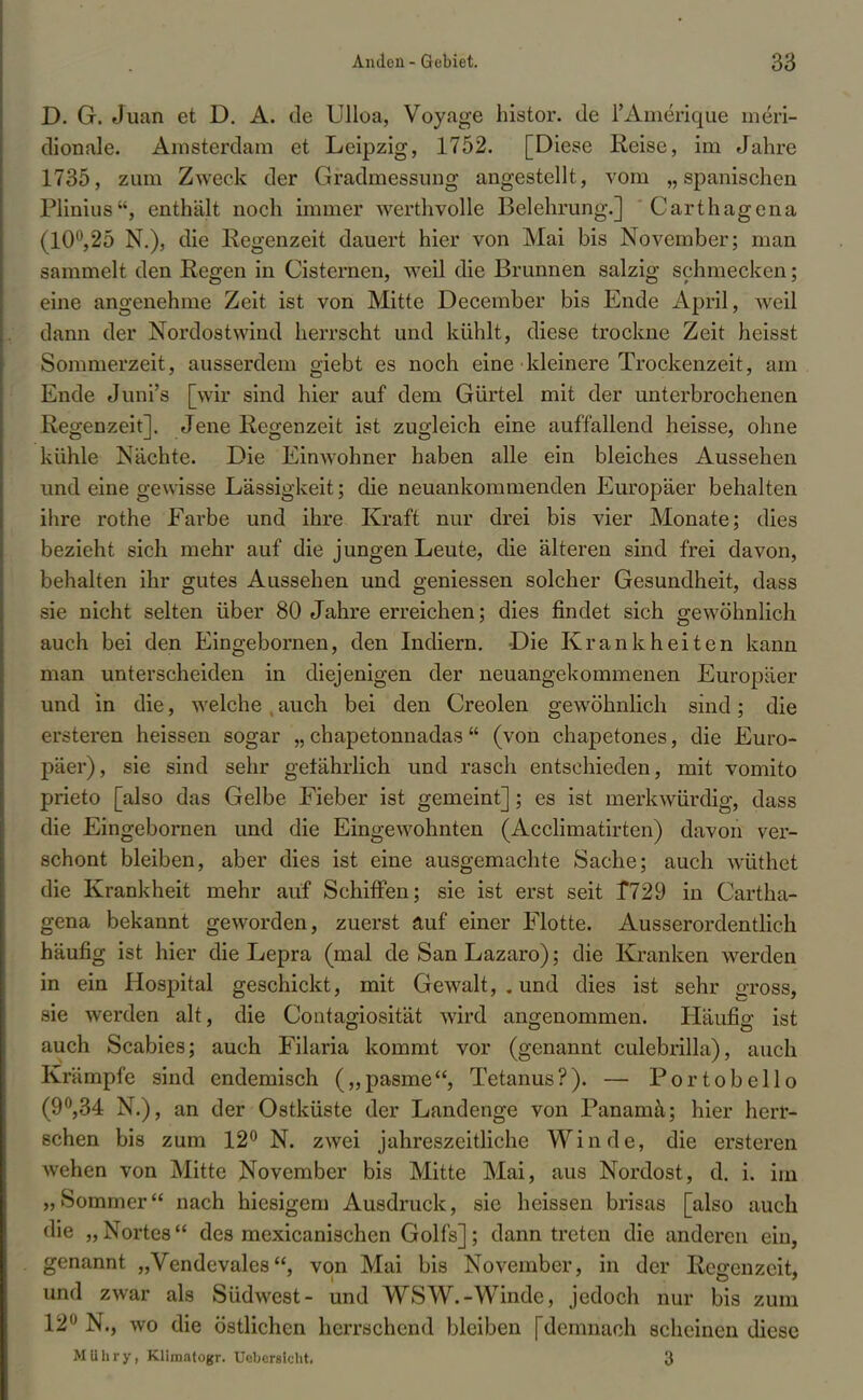 D. G. Juan et D. A. de Ulloa, Voyage histor. de l'Amerique mdri- dionale. Amsterdam et Leipzig, 1752. [Diese Reise, im Jahre 1735, zum Zweck der Gradmessung angestellt, vom „spanischen Plinius, enthält noch immer werthvolle Belehrung.] ' Carthagena (10°,25 N.), die Regenzeit dauert hier von Mai bis November; man sammelt den Regen in Cisternen, weil die Brunnen salzig schmecken; eine angenehme Zeit ist von Mitte December bis Ende April, weil dann der Nordostwind herrscht und kühlt, diese trockne Zeit heisst Sommerzeit, ausserdem giebt es noch eine kleinere Trockenzeit, am Ende Juni's [wir sind hier auf dem Gürtel mit der unterbrochenen Regenzeit]. Jene Regenzeit ist zugleich eine auffallend heisse, ohne kühle Nächte. Die Einwohner haben alle ein bleiches Aussehen und eine gewisse Lässigkeit; die neuankommenden Europäer behalten ihre rothe Farbe und ihre Kraft nur drei bis vier Monate; dies bezieht sich mehr auf die jungen Leute, die älteren sind frei davon, behalten ihr gutes Aussehen und geniessen solcher Gesundheit, dass sie nicht selten über 80 Jahre erreichen; dies findet sich gewöhnlich auch bei den Eingebornen, den Indiern. Die Krankheiten kann man unterscheiden in diejenigen der neuangekommenen Europäer und in die, welche , auch bei den Creolen gewöhnlich sind; die ersteren heissen sogar „ chapetonnadas (von chapetones, die Euro- päer), sie sind sehr getährlich und rasch entschieden, mit vomito prieto [also das Gelbe Fieber ist gemeint]; es ist merkwürdig, dass die Eingebornen und die Eingewohnten (Acclimatirten) davon ver- schont bleiben, aber dies ist eine ausgemachte Sache; auch wüthet die Krankheit mehr auf Schiffen; sie ist erst seit 1*729 in Cartha- gena bekannt geworden, zuerst äuf einer Flotte. Ausserordentlich häufig ist hier die Lepra (mal de San Lazaro); die Kranken werden in ein Hospital geschickt, mit Gewalt, . und dies ist sehr gross, sie werden alt, die Contagiosität wird angenommen. Häufig ist auch Scabies; auch Filaria kommt vor (genannt culebrilla), auch Krämpfe sind endemisch („pasme, Tetanus?). — Portobello (9°,34 N.), an der Ostküste der Landenge von Panamä; hier herr- schen bis zum 12° N. zwei jahreszeitliche Winde, die ersteren wehen von Mitte November bis Mitte Mai, aus Nordost, d. i. im „Sommer nach hiesigem Ausdruck, sie heissen brisas [also auch die „ Nortes des mexicanischen Golfs]; dann treten die anderen ein, genannt „Vendevales, von Mai bis November, in der Regenzeit, und zwar als Südwest- und WSW.-Winde, jedoch nur bis zum 12° N., wo die östlichen herrschend bleiben [demnach scheinen diese MUhry, Klimatogr. Ucbcrstcht. 3