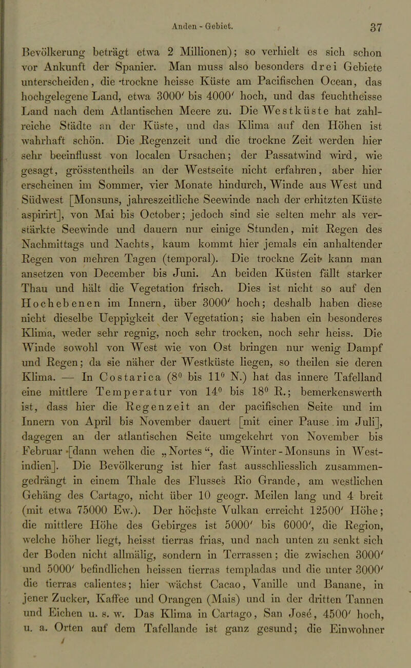 Bevölkerung beträgt etwa 2 Millionen); so verhielt es sich schon vor Ankunft der Spanier. Man muss also besonders drei Gebiete unterscheiden, die-trockne heisse Küste am Pacifischen Ocean, das hochgelegene Land, etwa 3000' bis 4000' hoch, und das feuchtheisse Land nach dem Atlantischen Meere zu. Die Westküste hat zahl- reiche Städte an der Küste, und das Klima auf den Höhen ist wahrhaft schön. Die Regenzeit und die trockne Zeit werden hier sehr beeinfiusst von localen Ursachen; der Passatwind wird, wie gesagt, grösstentheils an der Westseite nicht erfahren, aber hier erscheinen im Sommer, vier Monate hindurch, Winde aus West und Südwest [Monsuns, jahreszeitliche Seewinde nach der erhitzten Küste aspirirt], von Mai bis October; jedoch sind sie selten mehr als ver- stärkte Seewinde und dauern nur einige Stunden, mit Regen des Nachmittags und Nachts, kaum kommt hier jemals ein anhaltender Regen von mehren Tagen (temporal). Die trockne Zeit« kann man ansetzen von December bis Juni. An beiden Küsten fällt starker Thau und hält die Vegetation frisch. Dies ist nicht so auf den Hochebenen im Innern, über 3000' hoch; deshalb haben diese nicht dieselbe Ueppigkeit der Vegetation; sie haben ein besonderes Klima, weder sehr regnig, noch sehr trocken, noch sehr heiss. Die Winde sowohl von West wie von Ost bringen nur wenig Dampf und Regen; da sie näher der Westküste liegen, so theilen sie deren Klima. — In Costarica (8° bis 11° N.) hat das innere Tafelland eine mittlere Temperatur von 14° bis 18° R.; bemerkenswerth ist, dass hier die Regenzeit an der pacifischen Seite und im Innern von April bis November dauert [mit einer Pause . im Juli], dagegen an der atlantischen Seite umgekehrt von November bis Februar -[dann wehen die „ Nortes die Winter - Monsuns in West- indien]. Die Bevölkerung ist hier fast ausschliesslich zusammen- gedrängt in einem Thale des Flusses Rio Grande, am westlichen Gehäng des Cartago, nicht über 10 geogr. Meilen lang und 4 breit (mit etwa 75000 Ew.). Der höchste Vulkan erreicht 12500' Höhe; die mittlere Höhe des Gebirges ist 5000' bis 6000', die Region, welche höher liegt, heisst tierras frias, und nach unten zu senkt sich der Boden nicht allmälig, sondern in Terrassen; die zwischen 3000' und 5000' befindlichen heissen tierras templadas und die unter 3000' die tierras calientes; hier ^wächst Cacao, Vanille und Banane, in jener Zucker, Kaffee und Orangen (Mais) und in der dritten Tannen und Eichen u. s. w. Das Klima in Cartago, San Jos£, 4500' hoch, u. a. Orten auf dem Tafellande ist ganz gesund; die Einwohner