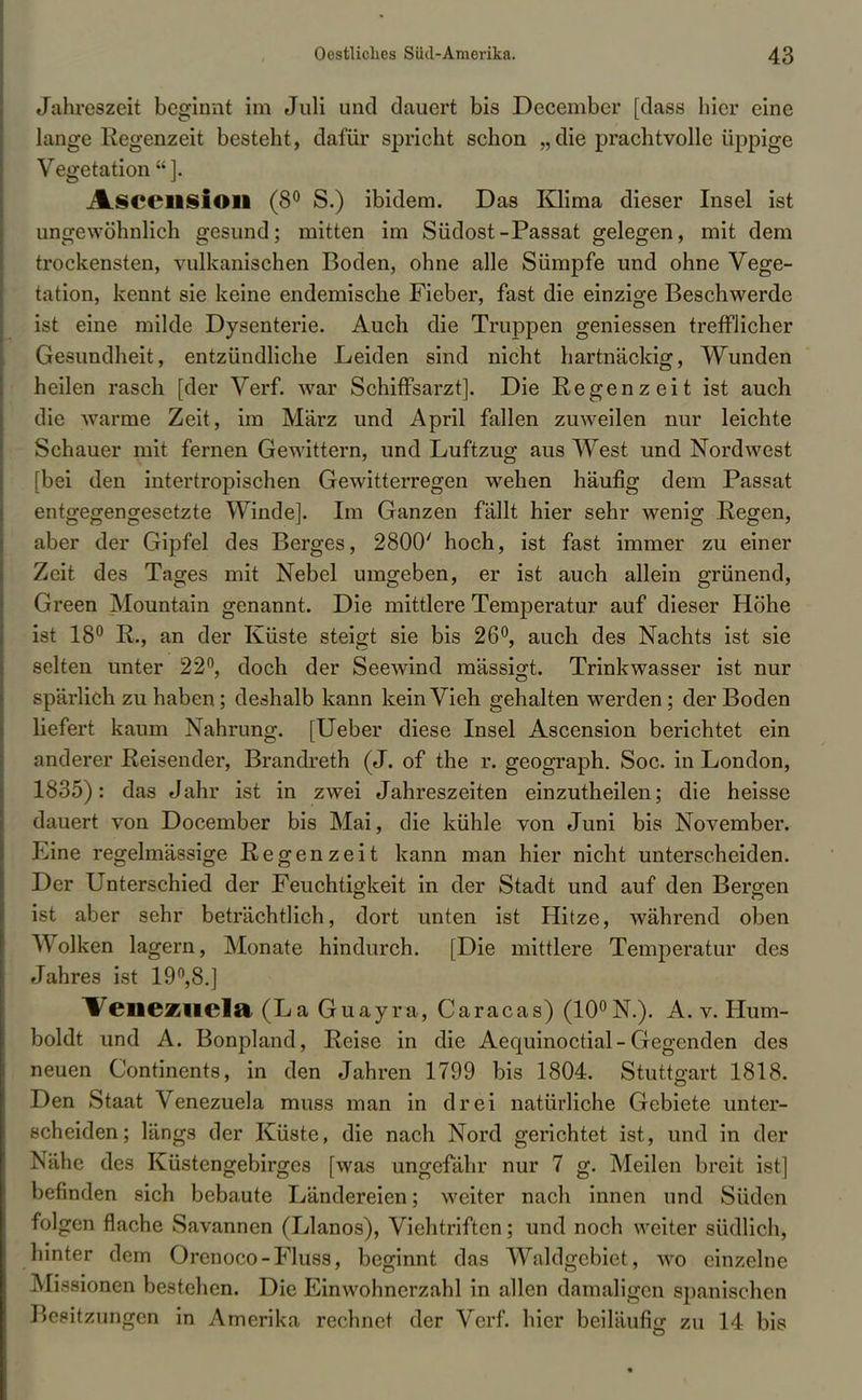 Jahreszeit beginnt im Juli und dauert bis December [dass hier eine lange Regenzeit besteht, dafür spricht schon „ die prachtvolle üppige Vegetation ]. AsceilSlOll (8° S.) ibidem. Das Klima dieser Insel ist ungewöhnlich gesund; mitten im Südost-Passat gelegen, mit dem trockensten, vulkanischen Boden, ohne alle Sümpfe und ohne Vege- tation, kennt sie keine endemische Fieber, fast die einzige Beschwerde ist eine milde Dysenterie. Auch die Truppen geniessen trefflicher Gesundheit, entzündliche Leiden sind nicht hartnäckig, Wunden heilen rasch [der Verf. war Schiffsarzt]. Die Regenzeit ist auch die warme Zeit, im März und April fallen zuweilen nur leichte Schauer mit fernen Gewittern, und Luftzug aus West und Nordwest [bei den intertropischen Gewitterregen wehen häufig dem Passat entgegengesetzte Winde]. Im Ganzen fällt hier sehr wenig Regen, aber der Gipfel des Berges, 2800' hoch, ist fast immer zu einer Zeit des Tages mit Nebel umgeben, er ist auch allein grünend, Green Mountain genannt. Die mittlere Temperatur auf dieser Höhe ist 18° R., an der Küste steigt sie bis 26°, auch des Nachts ist sie selten unter 22°, doch der Seewind mässigt. Trinkwasser ist nur spärlich zuhaben; deshalb kann kein Vieh gehalten werden; der Boden liefert kaum Nahrung. [Ueber diese Insel Ascension berichtet ein anderer Reisender, Brandreth (J. of the r. geograph. Soc. in London, 1835): das Jahr ist in zwei Jahreszeiten einzutheilen; die heisse dauert von Docember bis Mai, die kühle von Juni bis November. Eine regelmässige Regenzeit kann man hier nicht unterscheiden. Der Unterschied der Feuchtigkeit in der Stadt und auf den Bergen ist aber sehr beträchtlich, dort unten ist Hitze, während oben Wolken lagern, Monate hindurch. [Die mittlere Temperatur des Jahres ist 19°,8.] Venezuela (LaGuayra, Caracas) (10°N.). A. v. Hum- boldt und A. Bonpland, Reise in die Aequinoctial - Gegenden des neuen Continents, in den Jahren 1799 bis 1804. Stuttgart 1818. Den Staat Venezuela muss man in drei natürliche Gebiete unter- scheiden; längs der Küste, die nach Nord gerichtet ist, und in der Nähe des Küstengebirges [was ungefähr nur 7 g. Meilen breit ist] befinden sich bebaute Ländereien; weiter nach innen und Süden folgen flache Savannen (Llanos), Viehtriften; und noch weiter südlich, hinter dem Orenoco-Fluss, beginnt das Waldgebiet, wo einzelne Missionen bestehen. Die Einwohnerzahl in allen damaligen spanischen Besitzungen in Amerika rechnet der Verf. hier beiläufig zu 14 bis