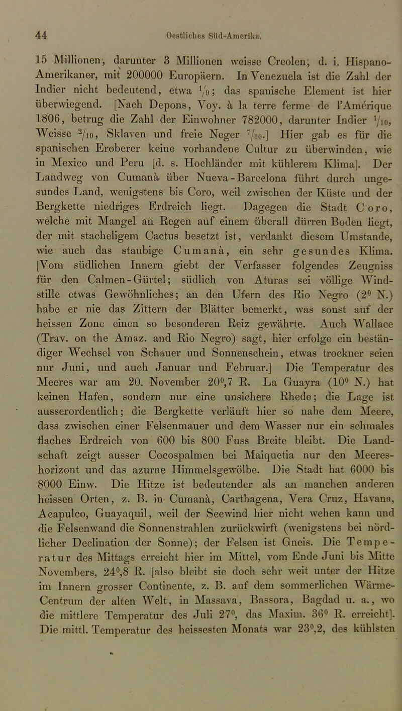 15 Millionen, darunter 3 Millionen weisse Creolen, d. i. Hispano- Amerikaner, mit 200000 Europäern. In Venezuela ist die Zahl der Indier nicht bedeutend, etwa l/o; das spanische Element ist hier überwiegend. [Nach Depons, Voy. ä la terre ferme de l'Amerique 1806, betrug die Zahl der Einwohner 782000, darunter Indier \u>, Weisse 2/io, Sklaven und freie Neger 7/to-] Hier gab es für die spanischen Eroberer keine vorhandene Cultur zu überwinden, wie in Mexico und Peru [cl. s. Hochländer mit kühlerem Klima]. Der Landweg von Cumanä über Nueva - Barcelona führt durch unge- sundes Land, wenigstens bis Coro, weil zwischen der Küste und der Bergkette niedriges Erdreich liegt. Dagegen die Stadt Coro, welche mit Mangel an Regen auf einem überall dürren Boden liegt, der mit stacheligem Cactus besetzt ist, verdankt diesem Umstände, wie auch das staubige Cumanä, ein sehr gesundes Klima. [Vom südlichen Innern giebt der Verfasser folgendes Zeugniss für den Calmen-Gürtel; südlich von Aturas sei völlige Wind- stille etwas Gewöhnliches; an den Ufern des Rio Negro (2° N.) habe er nie das Zittern der Blätter bemerkt, was sonst auf der heissen Zone einen so besonderen Reiz gewährte. Auch Wallace (Trav. on the Amaz. and Rio Negro) sagt, hier erfolge ein bestän- diger Wechsel von Schauer und Sonnenschein, etwas trockner seien nur Juni, und auch Januar und Februar.] Die Temperatur des Meeres war am 20. November 20°,7 R. La Guayra (10° N.) hat keinen Hafen, sondern nur eine unsichere Rhede; die Lage ist ausserordentlich; die Bergkette verläuft hier so nahe dem Meere, dass zwischen einer Felsenmauer und dem Wasser nur ein schmales flaches Erdreich von 600 bis 800 Fuss Breite bleibt. Die Land- schaft zeigt ausser Cocospalmen bei Maiquetia nur den Meeres- horizont und das azurne Himmelsgewölbe. Die Stadt hat 6000 bis 8000 Einw. Die Hitze ist bedeutender als an manchen anderen heissen Orten, z. B. in Cumanä, Carthagena, Vera Cruz, Havana, Acapulco, Guayaquil, weil der Seewind hier nicht wehen kann und die Felsenwand die Sonnenstrahlen zurückwirft (wenigstens bei nörd- licher Declination der Sonne); der Felsen ist Gneis. Die Tempe- ratur des Mittags erreicht hier im Mittel, vom Ende Juni bis Mitte Novembers, 24°,8 R. [also bleibt sie doch sehr weit unter der Hitze im Innern grosser Continente, z. B. auf dem sommerlichen Wärme- Centrum der alten Welt, in Massava, Bassora, Bagdad u. a., wo die mittlere Temperatur des Juli 27°, das Maxim. 36° R. erreicht]. Die mittl. Temperatur des heissesten Monats war 23°,2, des kühlsten