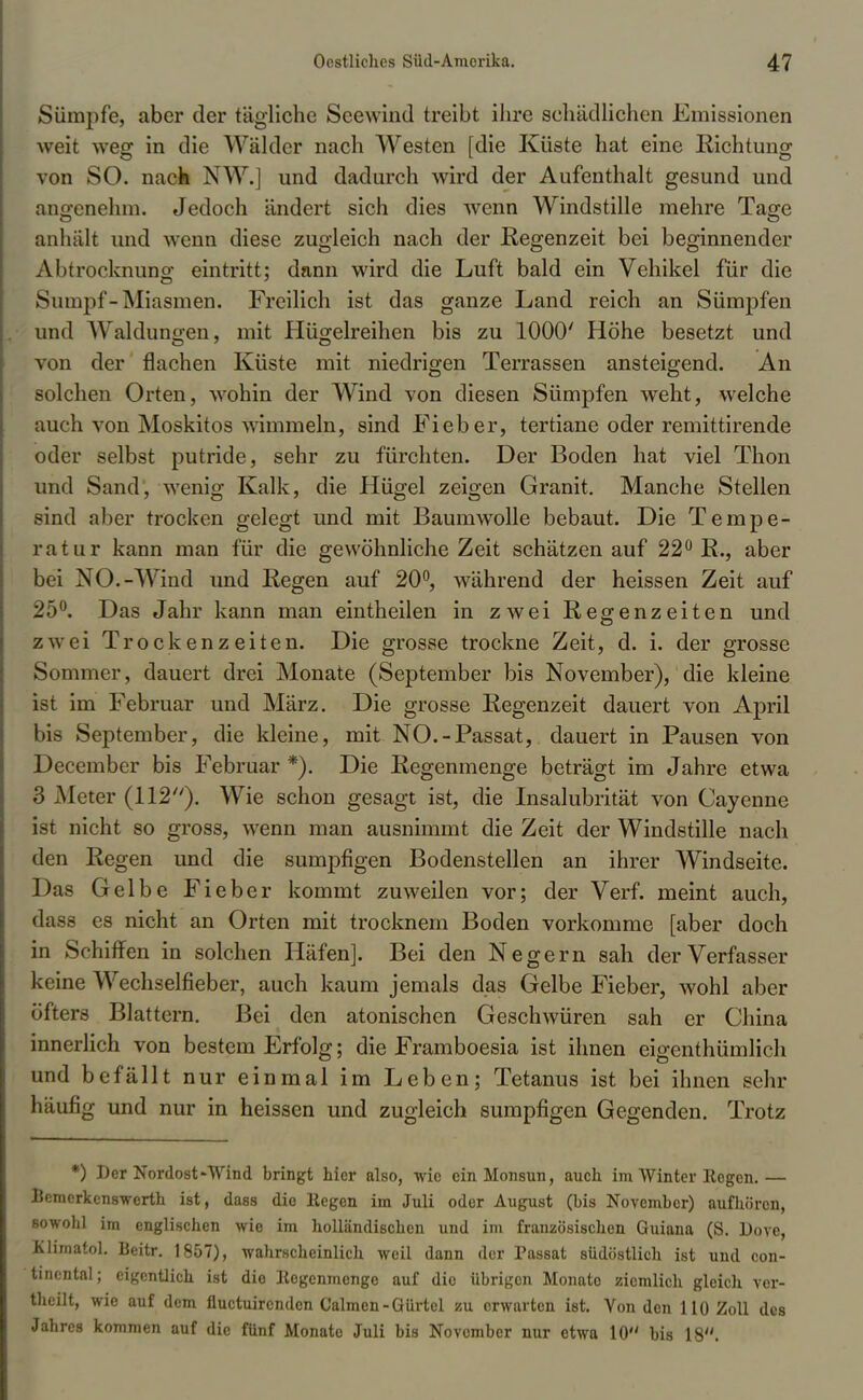 Sümpfe, aber der tägliche Seewind treibt ihre schädlichen Emissionen weit weg in die Wälder nach Westen [die Küste hat eine Richtung von SO. nach NW.] und dadurch wird der Aufenthalt gesund und angenehm. Jedoch ändert sich dies wenn Windstille mehre Tage anhält und wenn diese zugleich nach der Regenzeit bei beginnender Abtrocknung eintritt; dann wird die Luft bald ein Vehikel für die Sumpf-Miasmen. Freilich ist das ganze Land reich an Sümpfen und Waldungen, mit Hügelreihen bis zu 1000' Höhe besetzt und von der flachen Küste mit niedrigen Terrassen ansteigend. An solchen Orten, wohin der Wind von diesen Sümpfen weht, welche auch von Moskitos wimmeln, sind Fieber, tertiane oder remittirende oder selbst putride, sehr zu fürchten. Der Boden hat viel Thon und Sand, wenig Kalk, die Hügel zeigen Granit. Manche Stellen sind aber trocken gelegt und mit Baumwolle bebaut. Die Tempe- ratur kann man für die gewöhnliche Zeit schätzen auf 22° R., aber bei NO.-Wind und Regen auf 20°, während der heissen Zeit auf 25°. Das Jahr kann man eintheilen in zwei Regrenzeiten und zwei Trockenzeiten. Die grosse trockne Zeit, d. i. der grosse Sommer, dauert drei Monate (September bis November), die kleine ist im Februar und März. Die grosse Regenzeit dauert von April bis September, die kleine, mit NO.-Passat, dauert in Pausen von December bis Februar *). Die Regenmenge beträgt im Jahre etwa 3 Meter (112). Wie schon gesagt ist, die Insalubrität von Cayenne ist nicht so gross, wenn man ausnimmt die Zeit der Windstille nach den Regen und die sumpfigen Bodenstellen an ihrer Windseite. Das Gelbe Fieber kommt zuweilen vor; der Verf. meint auch, dass es nicht an Orten mit trocknem Boden vorkomme [aber doch in Schiffen in solchen Häfen]. Bei den Negern sah der Verfasser keine Wechselfieber, auch kaum jemals das Gelbe Fieber, wohl aber öfters Blattern. Bei den atonischen Geschwüren sah er China innerlich von bestem Erfolg; die Framboesia ist ihnen eigentümlich und befällt nur einmal im Leben; Tetanus ist bei ihnen sehr häufig und nur in heissen und zugleich sumpfigen Gegenden. Trotz *) Der Nordost Wind bringt hier also, wie ein Monsun, auch im Winter Regen.— Bemerkenswerth ist, dass die liegen im Juli oder August (bis November) aufhören, sowohl im englischen wie im holländischen und im französischen Guiana (S. Dove, Klimatol. Beitr. 1857), wahrscheinlich weil dann der Passat südöstlich ist und Con- tinental; eigentlich ist die Eegenmenge auf dio übrigen Monate ziemlich gleich ver- theilt, wie auf dem fluetuirenden Calmen-Gürtel zu erwarten ist. Von den 110 Zoll des Jahres kommen auf die fünf Monate Juli bis November nur etwa 10 bis 18.