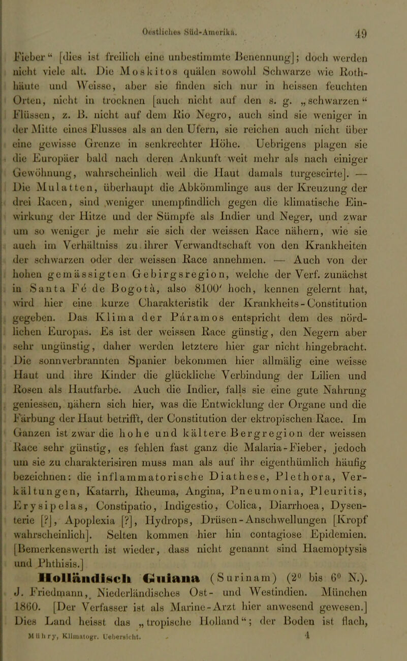 Ii) Fieber [dies ist freilieh eine unbestimmte Benennung]; doch werden nieht viele alt. Die Moskitos quälen sowohl Schwarze wie lioth- häute und Weisse, aber sie finden sich nur in heissen feuchten Orten, nicht in trocknen [auch nicht auf den 8. g. „schwarzen Flüssen, z. ß. nicht auf dem liio Negro, auch sind sie weniger in der Mitte eines Flusses als an den Ufern, sie reichen auch nicht über eine gewisse Grenze in senkrechter Höhe. Uebrigcns plagen sie die Europäer bald nach deren Ankunft weit mehr als nach einiger Gewöhnung, wahrscheinlich weil die Haut damals turgescirtej. — Du: Mulatten, überhaupt die Abkömmlinge aus der Kreuzung der drei Racen, sind .weniger unempfindlich gegen die klimatische Ein- wirkung der Hitze und der Sümpfe als Indier und Neger, und zwar um so weniger je mehr sie sich der weissen Race nähern, wie sie auch im Verhältnis* zu ihrer Verwandtschaft von den Krankheiten der schwarzen oder der weissen Race annehmen. — Auch von der hohen gemässigten Gebirgsregion, welche der Verf. zunächst in Santa Fe* de Bogota, also 8100' hoch, kennen gelernt hat, wird hier eine kurze Charakteristik der Krankheits-Constitution gegeben. Das Klima der Paramos entspricht dem des nörd- lichen Europas. Es ist der weissen Race günstig, den Negern aber sehr ungünstig, daher werden letztere hier gar nicht hingebracht. Die .sonnverbrannten Spanier bekommen hier allmälig eine weisse Haut und ihre Kinder die glückliche Verbindung der Lilien und Rögen als Hautfarbe. Auch die Indier, falls sie eine gute Nahrung geniesseu, uähern sich hier, was die Entwicklung der Organe und die Färbung der Haut betrifft, der Constitution der ektropischen Race. Im Ganzen ist zwar die hohe und kältere Bergregion der weissen Race sehr günstig, es fehlen fast ganz die Malaria-Fieber, jedoch um sie zu charakterisiren muss man als auf ihr eigentümlich häufig bezeichnen: die inflammatorische Diathese, Plethora, Ver- kältungen, Katarrh, Rheuma, Angina, Pneumonia, Pleuritis, Ery sipelas, Constipatio, Indigestiq, Colica, Diarrhoea, Dysen- terie [?J, Apoplexia [?], Hydrops, Drüsen-Anschwellungen [Kropf wahrscheinlich]. Selten kommen hier hin contagiose Epidemien. [Bemerkenswerth ist wieder, dass nicht genannt sind Haemoptysis und Phthisis.] Holländisch Chiana (Surinam) (2° bis 6° N.). J. Friedmann, Niederländisches Ost- und Westindien. München 1860. [Der Verfasser ist als Marine-Arzt hier anwesend gewesen.] Dies Land heisst das „ tropische Holland; der Boden ist flach, Mlthry, Klimntogr. Ueberslcht. - 4