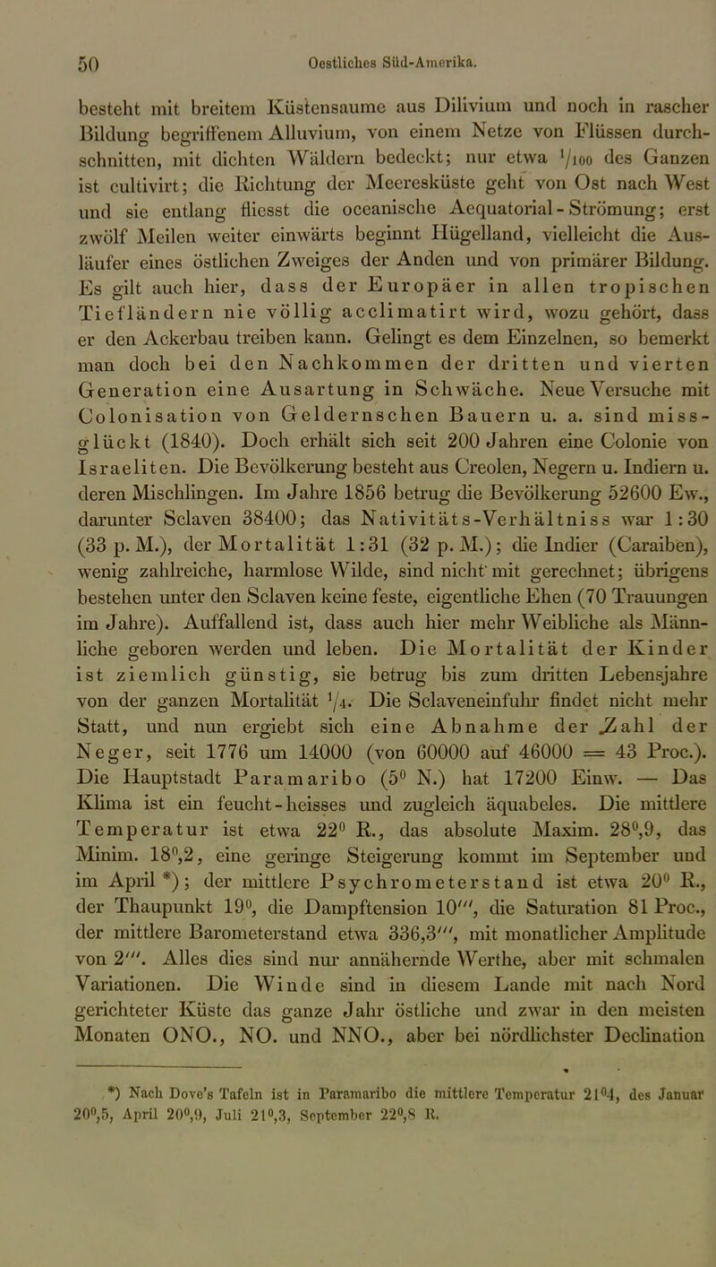 besteht mit breitem Küstensaume aus Dilivium und noch in rascher Bildung begriffenem Alluvium, von einem Netze von Flüssen durch- schnitten, mit dichten Wäldern bedeckt; nur etwa '/ioo des Ganzen ist cultivirt; die Eichtung der Meeresküste geht von Ost nach West und sie entlang fliesst die oceanische Aequatorial-Strömung; erst zwölf Meilen weiter einwärts beginnt Hügelland, vielleicht die Aua- läufer eines östlichen Zweiges der Anden und von primärer Bildung. Es gilt auch hier, dass der Europäer in allen tropischen Tiefländern nie völlig acclimatirt wird, wozu gehört, dass er den Ackerbau treiben kann. Gelingt es dem Einzelnen, so bemerkt man doch bei den Nachkommen der dritten und vierten Generation eine Ausartung in Schwäche. Neue Versuche mit Colonisation von Geldernschen Bauern u. a. sind miss- glückt (1840). Doch erhält sich seit 200 Jahren eine Colonie von Israeliten. Die Bevölkerung besteht aus Creolen, Negern u. Indiern u. deren Mischlingen. Im Jahre 1856 betrug die Bevölkerung 52600 Ew., darunter Sclaven 38400; das Nativitäts-Verhältniss war 1:30 (33 p.M.), der Mortalität 1:31 (32p.M.); die Indier (Caraiben), wenig zahlreiche, harmlose Wilde, sind nicht'mit gerechnet; übrigens bestehen unter den Sclaven keine feste, eigentliche Ehen (70 Trauungen im Jahre). Auffallend ist, dass auch hier mehr Weibliche als Männ- liche geboren werden und leben. Die Mortalität der Kinder ist ziemlich günstig, sie betrug bis zum dritten Lebensjahre von der ganzen Mortalität Die Sclaveneinfuhr findet nicht mehr Statt, und nun ergiebt sich eine Abnahme der .Zahl der Neger, seit 1776 um 14000 (von 60000 auf 46000 = 43 Proc). Die Hauptstadt Paramaribo (5° N.) hat 17200 Einw. — Das Klima ist ein feucht -heisses und zugleich äquabeles. Die mittlere Temperatur ist etwa 22° R., das absolute Maxim. 28°,9, das Minim. 18n,2, eine geringe Steigerung kommt im September uud im April*); der mittlere Psychrometerstand ist etwa 20° K., der Thaupunkt 19°, die Dampftension 10', die Saturation 81 Proc, der mittlere Barometerstand etwa 336,3', mit monatlicher Amplitude von 2'. Alles dies sind nur annähernde Werthe, aber mit schmale n Variationen. Die Winde sind in diesem Lande mit nach Nord gerichteter Küste das ganze Jahr östliche und zwar in den meisten Monaten ONO., NO. und NNO., aber bei nördlichster Declination ,*) Nach Dove's Tafeln ist in Paramaribo die mittlere Temperatur 21°4, des Januar 20°,5, April 20°,9, Juli 21°,3, September 22<>,8 R.