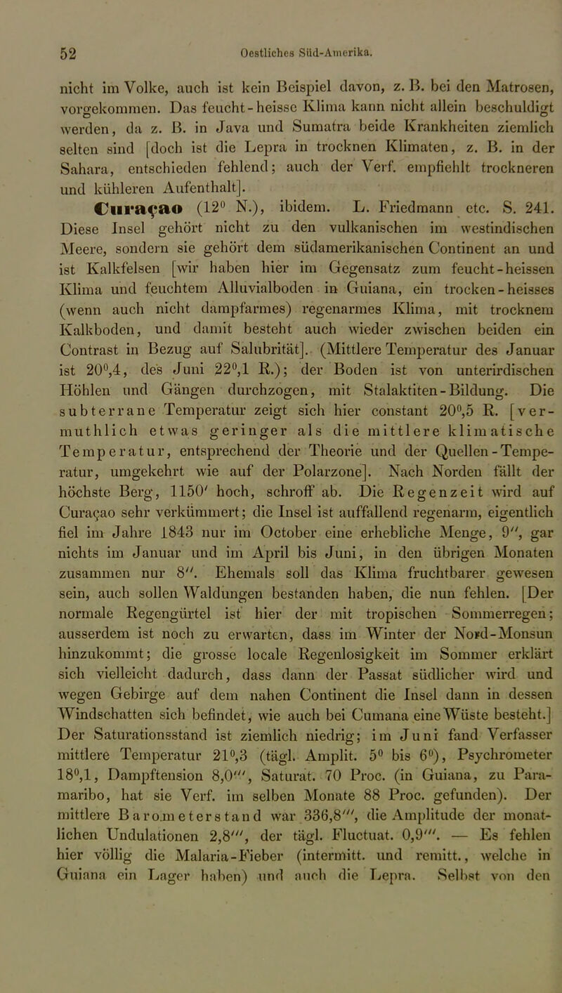 nicht im Volke, auch ist kein Beispiel davon, z. B. bei den Matrosen, vorgekommen. Das feucht-heisse Klima kann nicht allein beschuldigt werden, da z. ß. in Java und Sumatra beide Krankheiten ziemlich selten sind [doch ist die Lepra in trocknen Klimaten, z. B. in der Sahara, entschieden fehlend; auch der Verf. empfiehlt trockneren und kühleren Aufenthalt]. Clira^ao (12° N.), ibidem. L. Friedmann etc. S. 241. Diese Insel gehört nicht zu den vulkanischen im westindischen Meere, sondern sie gehört dem südamerikanischen Continent an und ist Kalkfelsen [wir haben hier im Gegensatz zum feucht -heissen Klima und feuchtem Alluvialboden in ■Guiana, ein trocken - heisses (wenn auch nicht dampfarmes) regenarmes Klima, mit trocknem Kalkboden, und damit besteht auch wieder zwischen beiden ein Contrast in Bezug auf Salubrität]. (Mittlere Temperatur des Januar ist 20°,4, des Juni 22°,1 R.); der Boden ist von unterirdischen Höhlen und Gängen durchzogen, mit Stalaktiten-Bildung. Die subterrane Temperatur zeigt sich hier constant 20°,5 R. [ver- muthlich etwas geringer als die mittlere klimatische Temperatur, entsprechend der Theorie und der Quellen-Tempe- ratur, umgekehrt wie auf der Polarzone]. Nach Norden fällt der höchste Berg, 1150' hoch, schroff ab. Die Regenzeit wird auf Curacao sehr verkümmert; die Insel ist auffallend regenarm, eigentlich fiel im Jahre 1843 nur im October eine erhebliche Menge, 9, gar nichts im Januar und im April bis Juni, in den übrigen Monaten zusammen nur 8. Ehemals soll das Klima fruchtbarer gewesen sein, auch sollen Waldungen bestanden haben, die nun fehlen. [Der normale Regengürtel ist hier der mit tropischen Sommerregen; ausserdem ist noch zu erwarten, dass im Winter der No*d-Monsun hinzukommt; die grosse locale Regenlosigkeit im Sommer erklärt sich vielleicht dadurch, dass dann der Passat südlicher wird und wegen Gebirge auf dem nahen Continent die Insel dann in dessen Windschatten sich befindet, wie auch bei Cumana eine Wüste besteht.] Der Saturationsstand ist ziemlich niedrig; im Juni fand Verfasser mittlere Temperatur 21°,3 (tägl. Amplit. 5° bis 6°), Psychrometer 18°,1, Dampftension 8,0', Saturat. 70 Proc. (in Guiana, zu Para- maribo, hat sie Verf. im selben Monate 88 Proc. gefunden). Der mittlere Barometerstand war 336,8', die Amplitude der monat- lichen Undulationen 2,8', der tägl. Fluctuat. 0,9'. — Es fehlen hier völlig die Malaria-Fieber (intermitt. und remitt., welche in Guiana ein Lager haben) und auch die Lepra. Selbst von den