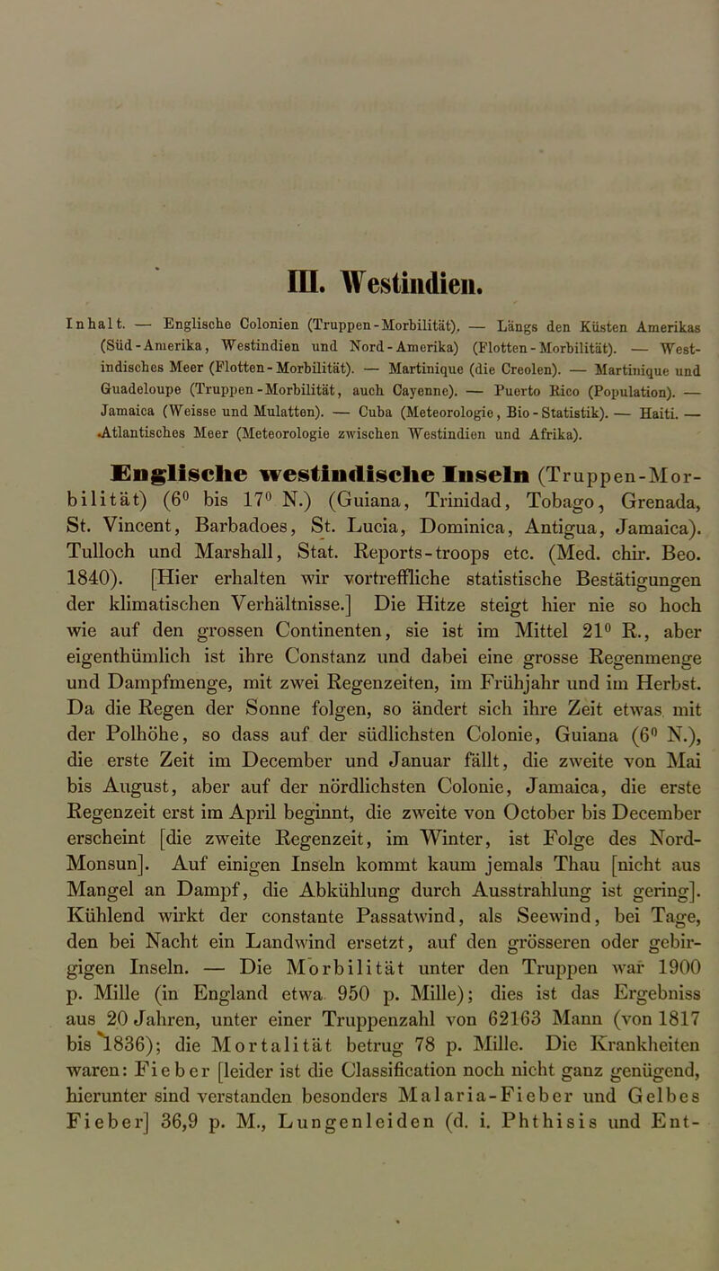 III. Westindien. Inhalt. — Englische Colonien (Truppen-Morbilität). — Längs den Küsten Amerikas (Süd-Amerika, Westindien und Nord-Amerika) (Flotten - Morbilität). — West- indisches Meer (Flotten-Morbilität). — Martinique (die Creolen). — Martinique und Guadeloupe (Truppen-Morbilität, auch Cayenne). — Puerto Rico (Population). — Jamaica (Weisse und Mulatten). — Cuba (Meteorologie, Bio - Statistik). — Haiti. — •Atlantisches Meer (Meteorologie zwischen Westindien und Afrika). Englische westindische Inseln (Truppen-Mor- bilität) (6° bis 17° N.) (Guiana, Trinidad, Tobago, Grenada, St. Vincent, Barbadoes, St. Lucia, Dominica, Antigua, Jamaica). Tulloch und Marshall, Stat. Reports - troops etc. (Med. chir. Beo. 1840). [Hier erhalten wir vortreffliche statistische Bestätigungen der klimatischen Verhältnisse.] Die Hitze steigt hier nie so hoch wie auf den grossen Continenten, sie ist im Mittel 21° R., aber eigenthümlich ist ihre Constanz und dabei eine grosse Regenmenge und Dampfmenge, mit zwei Regenzeiten, im Frühjahr und im Herbst. Da die Regen der Sonne folgen, so ändert sich ihre Zeit etwas mit der Polhöhe, so dass auf der südlichsten Colonie, Guiana (6° N.), die erste Zeit im December und Januar fällt, die zweite von Mai bis August, aber auf der nördlichsten Colonie, Jamaica, die erste Regenzeit erst im April beginnt, die zweite von October bis December erscheint [die zweite Regenzeit, im Winter, ist Folge des Nord- Monsun]. Auf einigen Inseln kommt kaum jemals Thau [nicht aus Mangel an Dampf, die Abkühlung durch Ausstrahlung ist gering]. Kühlend wirkt der constante Passatwind, als Seewind, bei Tage, den bei Nacht ein Landwind ersetzt, auf den grösseren oder gebir- gigen Inseln. — Die Morbilität unter den Truppen war 1900 p. Mille (in England etwa 950 p. Mille); dies ist das Ergebniss aus 20 Jahren, unter einer Truppenzahl von 62163 Mann (von 1817 bis*1836); die Mortalität betrug 78 p. Mille. Die Krankheiten waren: Fieber [leider ist die Classification noch nicht ganz genügend, hierunter sind verstanden besonders Malaria-Fieber und Gelbes Fieber] 36,9 p. M., Lungenleiden (d. i. Phthisis und Ent-