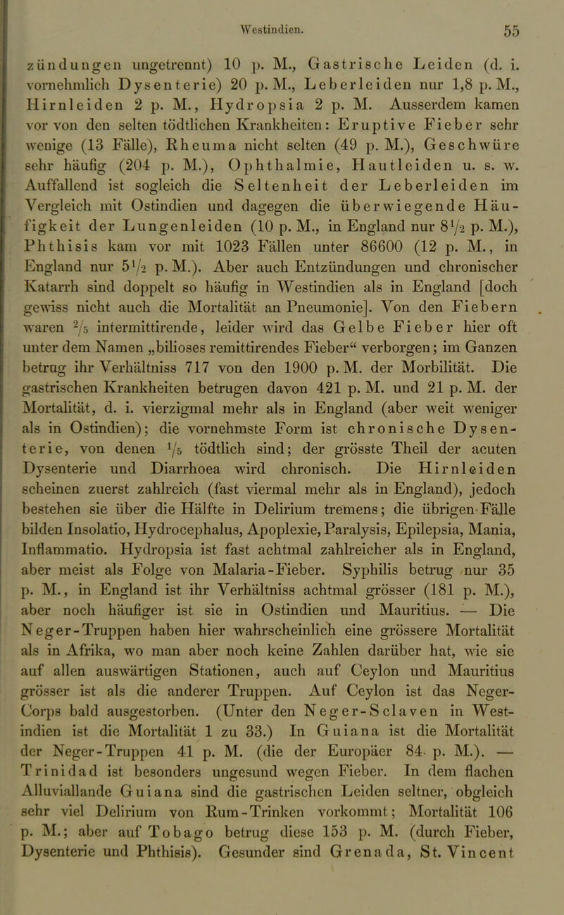 zündungen ungetrennt) 10 p. M., Gastrische Leiden (d. i. vornehmlich Dysenterie) 20 p. M., Leberleiden nur 1,8 p. M., Hirnleiden 2 p. M., Hydropsia 2 p. M. Ausserdem kamen vor von den selten tödtlichen Krankheiten: Eruptive Fieber sehr wenige (13 Fälle), Rheuma nicht selten (49 p. M.), Geschwüre sehr häufig (204 p. M.), Ophthalmie, Hautleiden u. s. w. Auffallend ist sogleich die Seltenheit der Leberleiden im Vergleich mit Ostindien und dagegen die überwiegende Häu- figkeit der Lungenleiden (10 p. M., in England nur 872 p. M.), Phthisis kam vor mit 1023 Fällen unter 86600 (12 p. M., in England nur 5l/-2 p. M.). Aber auch Entzündungen und chronischer Katarrh sind doppelt so häufig in Westindien als in England [doch gewiss nicht auch die Mortalität an Pneumonie]. Von den Fiebern waren 2/ö intermittirende, leider wrird das Gelbe Fieber hier oft unter dem Namen „biliöses remittirendes Fieber verborgen; im Ganzen betrug ihr Verhältniss 717 von den 1900 p. M. der Morbilität. Die gastrischen Krankheiten betrugen davon 421 p. M. und 21 p. M. der Mortalität, d. i. vierzigmal mehr als in England (aber weit weniger als in Ostindien); die vornehmste Form ist chronische Dysen- terie, von denen ^5 tödtlich sind; der grösste Theil der acuten Dysenterie und Diarrhoea wird chronisch. Die Hirnleiden scheinen zuerst zahlreich (fast viermal mehr als in England), jedoch bestehen sie über die Hälfte in Delirium tremens; die übrigen'Fälle bilden Insolatio, Hydrocephalus, Apoplexie, Paralysis, Epilepsia, Mania, Inflammatio. Hydropsia ist fast achtmal zahlreicher als in England, aber meist als Folge von Malaria-Fieber. Syphilis betrug nur 35 p. M., in England ist ihr Verhältniss achtmal grösser (181 p. M.), aber noch häufiger ist sie in Ostindien und Mauritius. — Die Neger-Truppen haben hier wahrscheinlich eine grössere Mortalität als in Afrika, wo man aber noch keine Zahlen darüber hat, wie sie auf allen auswärtigen Stationen, auch auf Ceylon und Mauritius grösser ist als die anderer Truppen. Auf Ceylon ist das Neger- Corps bald ausgestorben. (Unter den Neger-Sclaven in West- indien ist die Mortalität 1 zu 33.) In Guiana ist die Mortalität der Neger-Truppen 41 p. M. (die der Europäer 84- p. M.). — Trinidad ist besonders ungesund wegen Fieber. In dem flachen Alluviallande Guiana sind die gastrischen Leiden seltner, obgleich sehr viel Delirium von Rum-Trinken vorkommt; Mortalität 106 p. M.; aber auf Tobago betrug diese 153 p. M. (durch Fieber, Dysenterie und Phthisis). Gesunder sind Grenada, St. Vincent