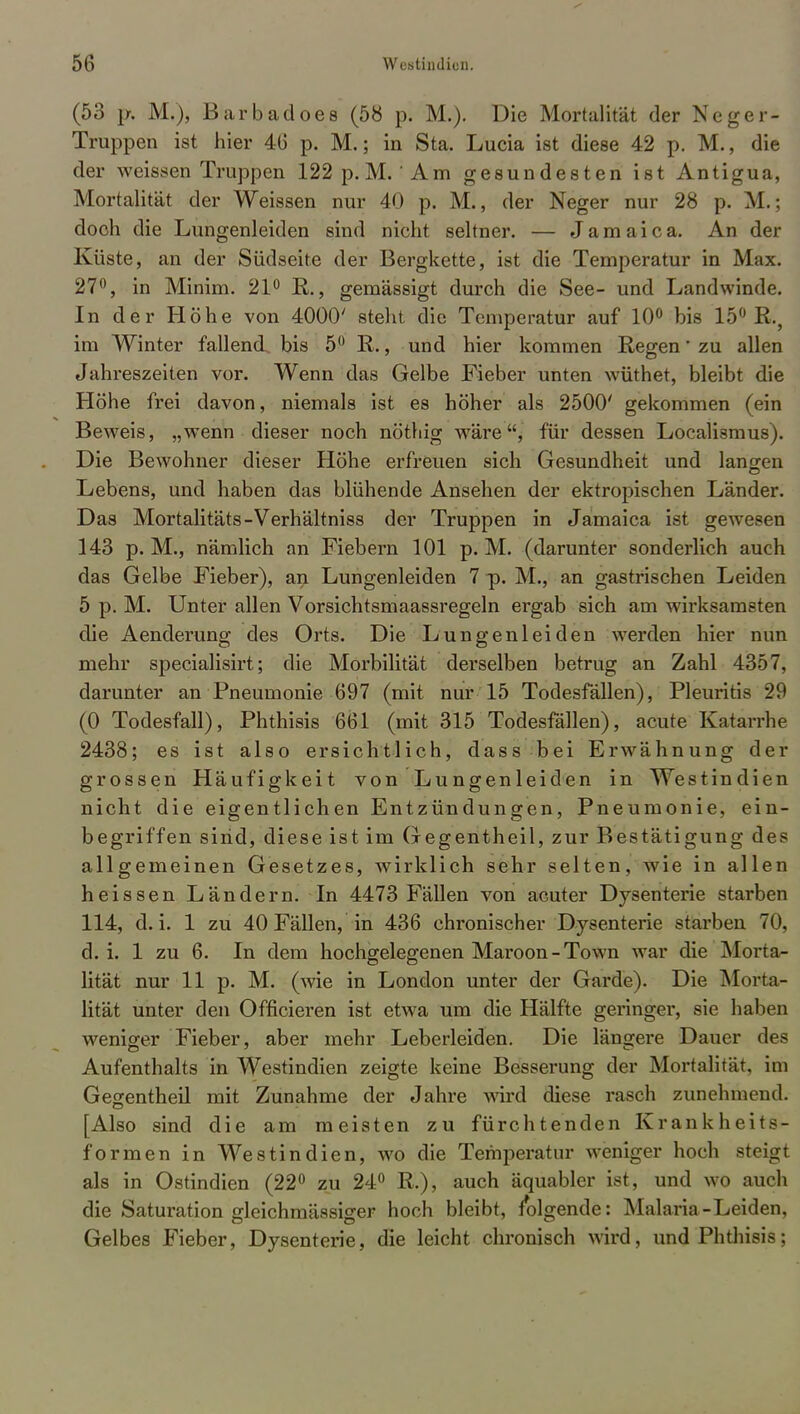(53 p. M.), Barbadoes (58 p. M.). Die Mortalität der Neger- Truppen ist hier 46 p. M.; in Sta. Lucia ist diese 42 p. M., die der weissen Truppen 122 p.M. 'Am gesundesten ist Antigua, Mortalität der Weissen nur 40 p. M., der Neger nur 28 p. M.; doch die Lungenleiden sind nicht seltner. — Jamaica. An der Küste, an der Südseite der Bergkette, ist die Temperatur in Max. 27°, in Minim. 21° R., gemässigt durch die See- und Landwinde. In der Höhe von 4000' stellt die Temperatur auf 10° bis 15° R., im Winter fallend bis 5° R., und hier kommen Regen' zu allen Jahreszeiten vor. Wenn das Gelbe Fieber unten wüthet, bleibt die Höhe frei davon, niemals ist es höher als 2500' gekommen (ein Beweis, „wenn dieser noch nöthig wäre, für dessen Localismus). Die Bewohner dieser Höhe erfreuen sich Gesundheit und langen Lebens, und haben das blühende Ansehen der ektropischen Länder. Das Mortalitäts-Verhältniss der Truppen in Jamaica ist gewesen 143 p. M., nämlich an Fiebern 101 p. M. (darunter sonderlich auch das Gelbe Fieber), an Lungenleiden 7 -p. M., an gastrischen Leiden 5 p. M. Unter allen Vorsichtsmaassregeln ergab sich am wirksamsten die Aenderung des Orts. Die Lungenleiden werden hier nun mehr specialisirt; die Morbilität derselben betrug an Zahl 4357, darunter an Pneumonie 697 (mit nur 15 Todesfällen), Pleuritis 29 (0 Todesfall), Phthisis 661 (mit 315 Todesfällen), acute Katarrhe 2438; es ist also ersichtlich, dass bei Erwähnung der grossen Häufigkeit von Lungenleiden in Westindien nicht die eigentlichen Entzündungen, Pneumonie, ein- begriffen sind, diese ist im Gegentheil, zur Bestätigung des allgemeinen Gesetzes, wirklich sehr selten, wie in allen heissen Ländern. In 4473 Fällen von acuter Dysenterie starben 114, d.i. 1 zu 40 Fällen, in 436 chronischer Dysenterie starben 70, d. i. 1 zu 6. In dem hochgelegenen Maroon-Town war die Morta- lität nur 11 p. M. (wie in London unter der Garde). Die Morta- lität unter den Officieren ist etwa um die Hälfte geringer, sie haben weniger Fieber, aber mehr Leberleiden. Die längere Dauer des Aufenthalts in Westindien zeigte keine Besserung der Mortalität, im Gegentheil mit Zunahme der Jahre wird diese rasch zunehmend. [Also sind die am meisten zu fürchtenden Krankheits- formen in Westindien, wo die Temperatur weniger hoch steigt als in Ostindien (22° zu 24° R.), auch äquabler ist, und wo auch die Saturation gleichmässiger hoch bleibt, folgende: Malaria-Leiden, Gelbes Fieber, Dysenterie, die leicht chronisch wird, und Phthisis;