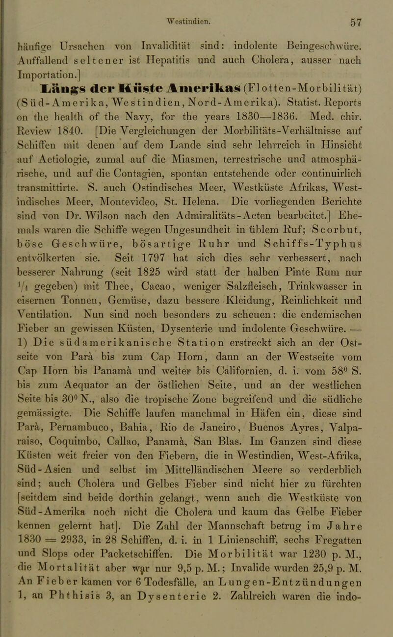 häufige Ursachen von Invalidität sind: indolente Beingeschwüre. Auffallend seltener ist Hepatitis und auch Cholera, ausser nach Import ation.] Ifangs der Küste Amerikas (Flotten-Morbilität) (Süd-Amerika, Westindien, Nord-Amerika). Statist. Reports on thc health of the Navy, for the years 1830—1836. Med. chir. Review 1840. [Die Vergleichungen der Morbilitäts-Verhältnisse auf Schiffen mit denen auf dem Lande sind sehr lehrreich in Hinsicht auf Aetiologie, zumal auf die Miasmen, terrestrische und atmosphä- rische, und auf die Contagien, spontan entstehende oder continuirlich transmittirte. S. auch Ostindisches Meer, Westküste Afrikas, West- indisches Meer, Montevideo, St. Helena. Die vorliegenden Berichte sind von Dr. Wilson nach den Admiralitäts-Acten bearbeitet.] Ehe- mals waren die Schiffe wegen Ungesundheit in üblem Ruf; Scorbut, böse Geschwüre, bösartige Ruhr und Schiffs-Typhus entvölkerten sie. Seit 1797 hat sich dies sehr verbessert, nach besserer Nahrung (seit 1825 wird statt der halben Pinte Rum nur 1 ( gegeben) mit Thee, Cacao, weniger Salzfleisch, Trinkwasser in eisernen Tonnen, Gemüse, dazu bessere Kleidung, Reinlichkeit und Ventilation. Nun sind noch besonders zu scheuen: die endemischen Fieber an gewissen Küsten, Dysenterie und indolente Geschwüre. — 1) Die südamerikanische Station erstreckt sich an der Ost- seite von Para bis zum Cap Horn, dann an der Westseite vom Cap Horn bis Panama und weiter bis Californien, d. i. vom 58° S. bis zum Aequator an der östlichen Seite, und an der westlichen Seite bis 30° N., also die tropische Zone begreifend und die südliche gemässigte. Die Schiffe laufen manchmal in Häfen ein, diese sind Para, Pernambuco, Bahia, Rio de Janeiro, Buenos Ayres, Valpa- raiso, Coquimbo, Callao, Panama, San Blas. Im Ganzen sind diese Küsten weit freier von den Fiebern, die in Westindien, West-Afrika, Süd-Asien und selbst im Mittelländischen Meere so verderblich sind; auch Cholera und Gelbes Fieber sind nicht hier zu fürchten [seitdem sind beide dorthin gelangt, wenn auch die Westküste von Süd-Amerika noch nicht die Cholera und kaum das Gelbe Fieber kennen gelernt hat]. Die Zahl der Mannschaft betrug im Jahre 1830 = 2933, in 28 Schiffen, d. i. in 1 Linienschiff, sechs Fregatten und Slops oder Packetschiffen. Die Morbilität war 1230 p. M., die Mortalität aber war nur 9,5 p. M.; Invalide wurden 25,9 p. M. An Fieber kamen vor 6 Todesfälle, an Lungen-Entzündungen 1, an Phthisis 3, an Dysenterie 2. Zahlreich waren die indo-