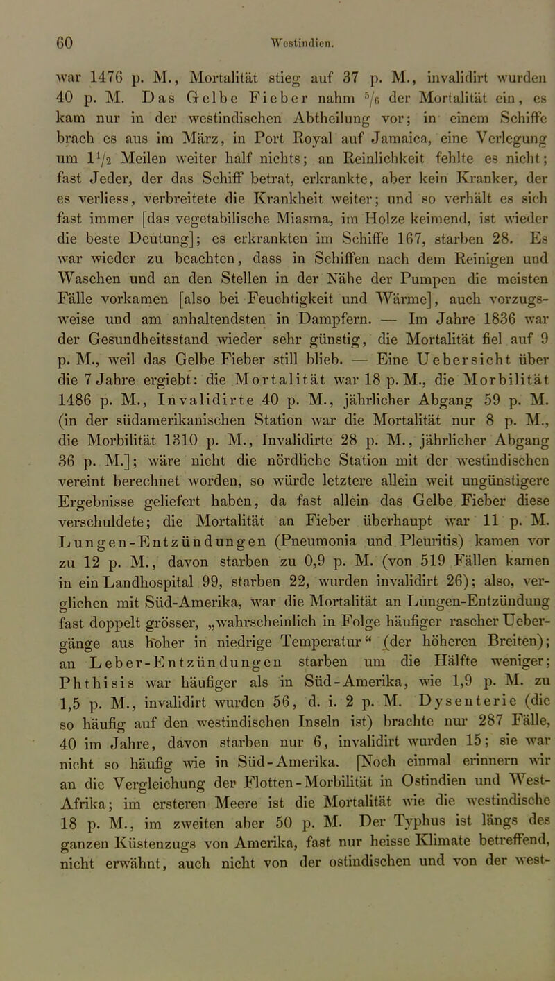 war 1476 p. M., Mortalität stieg auf 37 p. M., invalidirt wurden 40 p. M. Das Gelbe Fieber nahm 5/o der Mortalität ein, es kam nur in der westindischen Abtheilung vor; in einem Schiffe brach es aus im März, in Port Royal auf Jamaica, eine Verlegung um IY2 Meilen weiter half nichts; an Reinlichkeit fehlte es nicht; fast Jeder, der das Schiff betrat, erkrankte, aber kein Kranker, der es verliess, verbreitete die Krankheit weiter; und so verhält es sich fast immer [das vegetabilische Miasma, im Holze keimend, ist wieder die beste Deutung]; es erkrankten im Schiffe 167, starben 28. Es war wieder zu beachten, dass in Schiffen nach dem Reinigen und Waschen und an den Stellen in der Nähe der Pumpen die meisten Fälle vorkamen [also bei Feuchtigkeit und Wärme], auch vorzugs- weise und am anhaltendsten in Dampfern. — Im Jahre 1836 war der Gesundheitsstand wieder sehr günstig, die Mortalität fiel auf 9 p. M., weil das Gelbe Fieber still blieb. — Eine Uebersicht über die 7 Jahre ergiebt: die Mortalität war 18 p. M., die Morbilität 1486 p. M., Invalidirte 40 p. M., jährlicher Abgang 59 p. M. (in der südamerikanischen Station war die Mortalität nur 8 p. M., die Morbilität 1310 p. M., Invalidirte 28 p. M., jährlicher Abgang 36 p. M.]; wäre nicht die nördliche Station mit der westindischen vereint berechnet worden, so würde letztere allein weit ungünstigere Ergebnisse geliefert haben, da fast allein das Gelbe Fieber diese verschuldete; die Mortalität an Fieber überhaupt war 11 p. M. Lungen-Entzündungen (Pneumonia und Pleuritis) kamen vor zu 12 p. M., davon starben zu 0,9 p. M. (von 519 Fällen kamen in ein Landhospital 99, starben 22, wurden invalidirt 26); also, ver- glichen mit Süd-Amerika, war die Mortalität an Lungen-Entzündung fast doppelt grösser, „wahrscheinlich in Folge häufiger rascher Ueber- gänge aus hoher in niedrige Temperatur (der höheren Breiten); an Leber-Entzündungen starben um die Hälfte weniger; Phthisis war häufiger als in Süd-Amerika, wie 1,9 p. M. zu 1,5 p. M., invalidirt wurden 56, d. i. 2 p. M. Dysenterie (die so häufig auf den westindischen Inseln ist) brachte nur 287 Fälle, 40 im Jahre, davon starben nur 6, invalidirt wurden 15; sie war nicht so häufig wie in Süd-Amerika. [Noch einmal erinnern wir an die Vergleichung der Flotten-Morbilität in Ostindien und West- Afrika; im ersteren Meere ist die Mortalität wie die westindische 18 p. M., im zweiten aber 50 p. M. Der Typhus ist längs des ganzen Küstenzugs von Amerika, fast nur heisse Klimate betreffend, nicht erwähnt, auch nicht von der ostindischen und von der west-