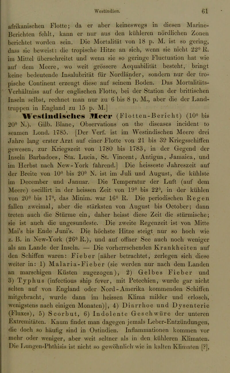 afrikanischen Flotte; da er aber keineswegs in diesen Marine- Berichten fehlt, kann er nur aus den kühleren nördlichen Zonen berichtet worden sein. Die Mortalität von 18 p. M. ist so gering, dass sie beweist: die tropische Hitze an sich, wenn sie nicht 22° R. im Mittel überschreitet und wenn sie so geringe Fluctuation hat wie auf dem Meere, wo weit grössere Aequabilität besteht, bringt keine bedeutende Insalubrität für Nordländer, sondern nur der tro- pische Continent erzeugt diese auf seinem Boden. Das Mortalitäts- Verhältniss auf der englischen Flotte, bei der Station der brittischen Inseln selbst, rechnet man nur zu 6 bis 8 p. M., aber die der Land- truppen in England zu 15 p. M.] Westindisches JfEeei* (Flotten-Bericht) (10° bis 20° N.). Gilb. Blane, Observations on the diseases incident to seamen Lond. 1785. [Der Verf. ist im Westindischen Meere drei Jahre lang erster Arzt auf einer Flotte von 21 bis 39 Kriegsschiffen gewesen, zur Kriegszeit von 1780 bis 1783, in der Gegend der Inseln Barbadoes, Sta. Lucia, St. Vincent, Antigua, Jamaica, und im Herbst nach New-York fahrend.] Die heisseste Jahreszeit auf der Breite von 10° bis 20° N. ist im Juli und August, die kühlste im December und Januar. Die Temperatur der Luft (auf dem ]\leere) oscillirt in der heissen Zeit von 19° bis 22°, in der kühlen von 20° bis 17°, das Minim. war 16° R. Die periodischen Regen fallen zweimal, aber die stärksten von August bis October; dann treten auch die Stürme ein, daher heisst diese Zeit die stürmische; sie ist auch die ungesundeste. Die zweite Regenzeit ist von Mitte Mai's bis Ende Juni's. Die höchste Hitze steigt nur so hoch wie z. B. in New-York (26° R.), und auf offner See auch noch weniger als am Lande der Inseln. — Die vorherrschenden Krankheiten auf den Schiffen waren: Fieber [näher betrachtet, zerlegen sich diese weiter in: 1) Malaria-Fieber (sie werden nur nach dem Landen an marschigen Küsten zugezogen), 2) Gelbes Fieber und 8) Typhus (infectious ship fever, mit Petechien, wurde gar nicht selten auf von England oder Nord-Amerika kommenden Schiffen mitgebracht, wurde dann im heissen Klima milder und erlosch, wenigstens nach einigen Monaten)], 4) Diarrhoe und Dysenterie M-luxes), 5) Scorbut, 6) Indolente Geschwüre der unteren Extremitäten. Kaum findet man dagegen jemals Leber-Entzündungen, die doch so häufig sind in Ostindien. Inflammationen kommen vor mehr oder weniger, aber weit seltner als in den kühleren Klimaten. Die Lungen-Phthisis ist nicht so gewöhnlich wie in kalten Klimaten [?],