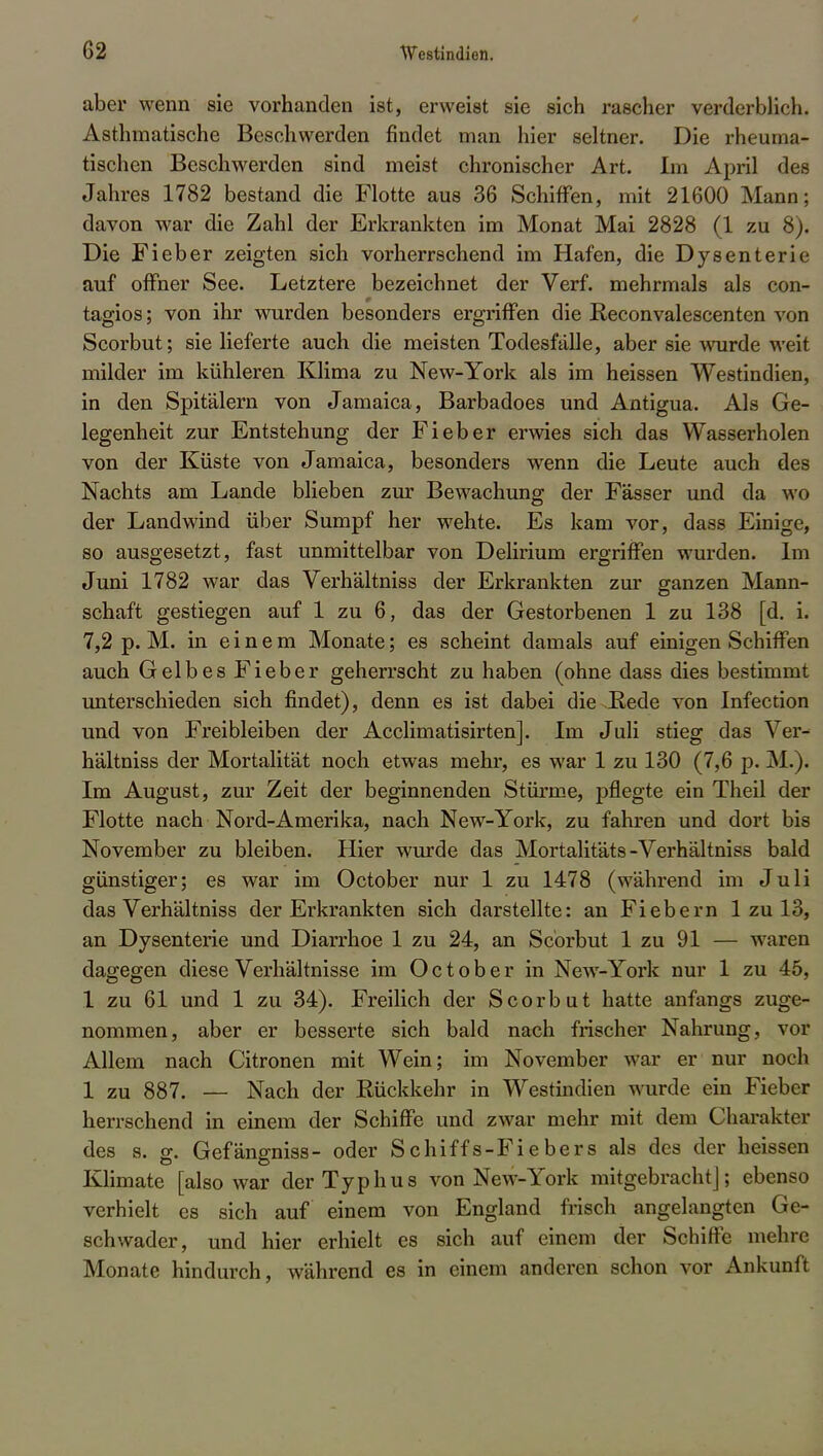 aber wenn sie vorhanden ist, erweist sie sich rascher verderblich. Asthmatische Beschwerden findet man hier seltner. Die rheuma- tischen Beschwerden sind meist chronischer Art. Im April des Jahres 1782 bestand die Flotte aus 36 Schiffen, mit 21600 Mann; davon war die Zahl der Erkrankten im Monat Mai 2828 (1 zu 8). Die Fieber zeigten sich vorherrschend im Hafen, die Dysenterie auf offner See. Letztere bezeichnet der Verf. mehrmals als con- tagios; von ihr wurden besonders ergriffen die Reconvalescenten von Scorbut; sie lieferte auch die meisten Todesfälle, aber sie wurde weit milder im kühleren Klima zu New-York als im heissen Westindien, in den Spitälern von Jamaica, Barbadoes und Antigua. Als Ge- legenheit zur Entstehung der Fieber erwies sich das Wasserholen von der Küste von Jamaica, besonders wenn die Leute auch des Nachts am Lande blieben zur Bewachung der Fässer und da wo der Landwind über Sumpf her wehte. Es kam vor, dass Einige, so ausgesetzt, fast unmittelbar von Delirium ergriffen wurden. Im Juni 1782 war das Verhältniss der Erkrankten zur ganzen Mann- schaft gestiegen auf 1 zu 6, das der Gestorbenen 1 zu 138 [d. i. 7,2 p. M. in einem Monate; es scheint damals auf einigen Schiffen auch Gelbes Fieber geherrscht zu haben (ohne dass dies bestimmt unterschieden sich findet), denn es ist dabei die .Rede von Infection und von Freibleiben der Acclimatisirten]. Im Juli stieg das Ver- hältniss der Mortalität noch etwas mehr, es war 1 zu 130 (7,6 p. M.). Im August, zur Zeit der beginnenden Stürme, pflegte ein Theil der Flotte nach Nord-Amerika, nach New-York, zu fahren und dort bis November zu bleiben. Hier wurde das Mortalitäts-Verhältniss bald günstiger; es war im October nur 1 zu 1478 (während im Juli das Verhältniss der Erkrankten sich darstellte: an Fiebern 1 zu 13, an Dysenterie und Diarrhoe 1 zu 24, an Scorbut 1 zu 91 — waren dagegen diese Verhältnisse im October in New-York nur 1 zu 45, 1 zu 61 und 1 zu 34). Freilich der Scorbut hatte anfangs zuge- nommen, aber er besserte sich bald nach frischer Nahrung, vor Allem nach Citronen mit Wein; im November war er nur noch 1 zu 887. — Nach der Eückkehr in Westindien wurde ein Fieber herrschend in einem der Schiffe und zwar mehr mit dem Charakter des s. g. Gefängniss- oder Schiffs-Fiebers als des der heissen Klimate [also war der Typhus von New-York mitgebrachtJ; ebenso verhielt es sich auf einem von England frisch angelangten Ge- schwader, und hier erhielt es sich auf einem der Schiffe mehre Monate hindurch, während es in einem anderen schon vor Ankunft