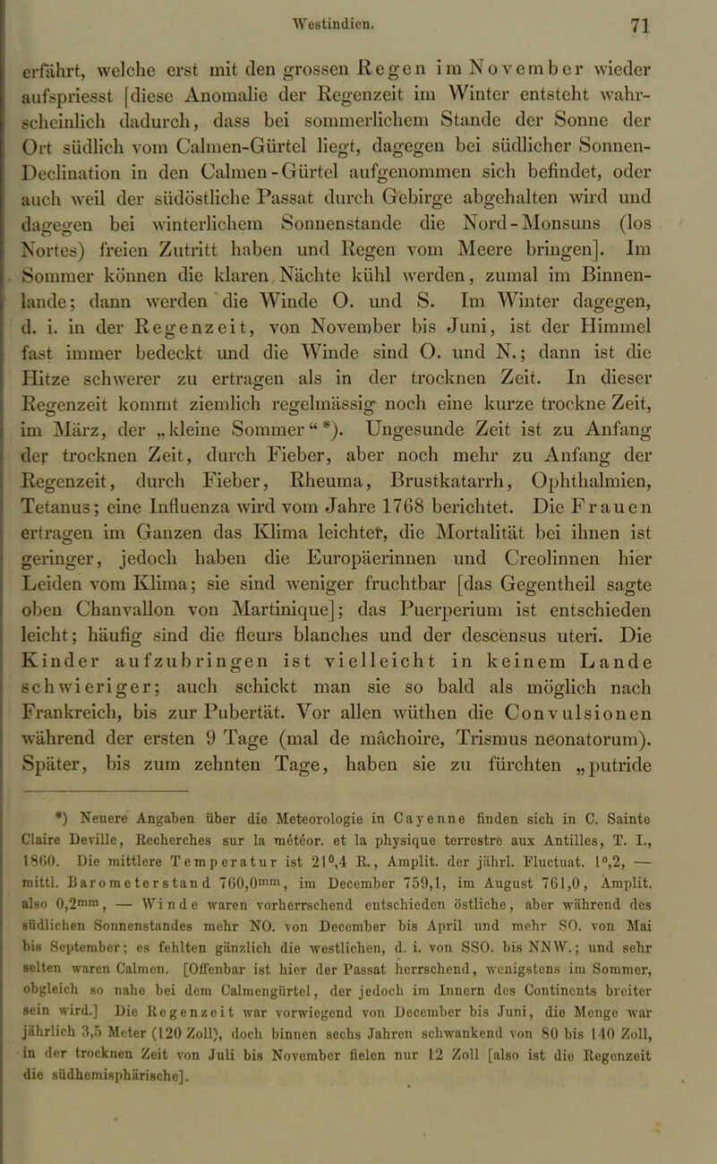 erfährt, welche erst mit den grossen ß e g e n imNovember wieder aufspriesst [diese Anomalie der Regenzeit im Winter entsteht wahr- scheinlich dadurch, dass bei sommerlichem Stande der Sonne der Ort südlich vom Calmen-Gürtel liegt, dagegen bei südlicher Sonnen- Declination in den Calmen-Gürtel aufgenommen sich befindet, oder auch weil der südöstliche Passat durch Gebirge abgehalten wird und dagegen bei winterlichem Sonnenstande die Nord - Monsuns (los Nortes) freien Zutritt haben und Regen vom Meere bringen]. Im Sommer können die klaren Nächte kühl werden, zumal im Binnen- lande ; dann werden die Winde O. und S. Im Winter dagegen, d. i. in der Regenzeit, von November bis Juni, ist der Himmel fast immer bedeckt und die Winde sind O. und N.; dann ist die Hitze schwerer zu ertragen als in der trocknen Zeit. In dieser Regenzeit kommt ziemlich regelmässig noch eine kurze trockne Zeit, im März, der „kleine Sommer*). Ungesunde Zeit ist zu Anfang der trocknen Zeit, durch Fieber, aber noch mehr zu Anfang der Regenzeit, durch Fieber, Rheuma, Brustkatarrh, Ophthalmien, Tetanus; eine Influenza wird vom Jahre 1768 berichtet. Die Frauen ertragen im Ganzen das Klima leichter, die Mortalität bei ihnen ist geringer, jedoch haben die Europäerinnen und Creolinnen hier Leiden vom Klima; sie sind weniger fruchtbar [das Gegentheil sagte oben Chanvallon von Martinique]; das Puerperium ist entschieden leicht; häufig sind die fleurs blanches und der descensus uteri. Die Kinder aufzubringen ist vielleicht in keinem Lande schwieriger; auch schickt man sie so bald als möglich nach Frankreich, bis zur Pubertät. Vor allen wüthen die Convulsionen während der ersten 9 Tage (mal de machoire, Trismus neonatorum). Später, bis zum zehnten Tage, haben sie zu fürchten „putride *) Neuere Angaben über die Meteorologie in Cayenne finden sieb in C. Sainte Ciaire Deville, Recherches sur la meteor. et la physique terrestre aux Antilles, T. I., 1860. Die mittlere Temperatur ist 21°,4 R., Amplit. der jäbrl. Pluctuat. 1°,2, — mittl. Barometerstand 760,0mm, im December 759,1, im August 761,0, Amplit. also 0,2mm, — Winde waren vorberrschend entschieden östliche, aber während des südlichen Sonnenstandes mehr NO. von December bis April und mehr SO. von Mai bis September; es fehlten gänzlich die westlichen, d. i. von SSO. bis NN W.; und sehr selten waren Calmcn. [Offenbar ist hier der Passat herrschend, wenigstens im Sommer, obgleich so nahe bei dem Calmengürtel, der jedoch im Innern des Contincnts breiter sein wird.] Die Regenzeit war vorwiegend von December bis Juni, die Menge war jährlich 3,5 Meter (120 Zoll), doch binnen sechs Jahren schwankend von 80 bis 140 Zoll, •in der trocknen Zeit von Juli bis November fielen nur 12 Zoll [also ist die Regenzeit die südhemisphäri8che].