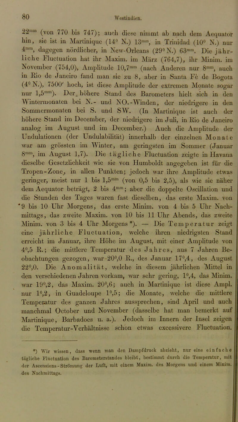 221»«1 (von 770 bis 747); auch diese nimmt ab nach dem Aequator hin, sie ist in Martinique (14° N.) 13, in Trinidad (10° N.) nur 4n,ni, dagegen nördlicher, in New-Orleans (29°N.) 63ram. Die jähr- liche Fluctuation hat ihr Maxim, im März (764,7), ihr Minim. im November (754,0), Amplitude 10,7mm (nach Anderen nur 8mm, auch in Rio de Janeiro fand man sie zu 8, aber in Santa Fe de Bogota (4° N.), 7500' hoch, ist diese Amplitude der extremen Monate sogar nur l,5mm). Der^ höhere Stand des Barometers hielt sich in den Wintermonaten bei N.- und NO.-Winden, der niedrigere in den Sommermonaten bei S. und SW. (In Martinique ist auch der höhere Stand im December, der niedrigere im Juli, in Rio de Janeiro analog im August und im December.) Auch die Amplitude der Undulationen (der Undulabilität) innerhalb der einzelnen Monate war am grössten im Winter, am geringsten im Sommer (Januar 8ram, im August 1,7). Die tägliche Fluctuation zeigte in Havana dieselbe Gesetzlichkeit wie sie von Humboldt angegeben ist für die Tropen-Zone,, in allen Punkten; jedoch war ihre Amplitude et\va< geringer, meist nur 1 bis l,5ram (von 0,5 bis 2,5), als wie sie näher dem Aequator beträgt, 2 bis 4mm; aber die doppelte Oscillation und die Stunden des Tages waren fast dieselben, das erste Maxim, von *9 bis 10 Uhr Morgens, das erste Minim. von 4 bis 5 Uhr Nach- mittags, das zweite Maxim, von 10 bis 11 Uhr Abends, das zweite Minim. von 3 bis 4 Uhr Morgens*). — Die Temperatur zeigt eine jährliche Fluctuation, welche ihren niedrigsten Stand erreicht im Januar, ihre Höhe im August, mit einer Amplitude von 4°,5 R.; die mittlere Temperatur des Jahres, aus 7 Jahren Be- obachtungen gezogen, war-20°,0 R., des Januar 17°,4, des August 22°,0. Die Anomalität, welche in diesem jährlichen Mittel in den verschiedenen Jahren vorkam, war sehr gering, 1°,4, das Minim. war 19°,2, das Maxim. 20°,6; auch in Martinique ist diese Ampi, nur 1°,2, in Guadeloupe 1°,5; die Monate, welche die mittlere Temperatur des ganzen Jahres aussprechen, sind April und auch manchmal October und November (dasselbe hat man bemerkt auf Martinique, Barbadoes u. a.). Jedoch im Innern der Insel zeigen die Temperatur-Verhältnisse schon etwas excessivere Fluctuation. *) Wir wissen, dass wenn man den Dampfdruck abzieht, nur eine einfache tägliche Fluctuation des Barometerstandes bleibt, bestimmt durch die Temperatur, mit der Ascensions - Strömung der Luft, mit einem Maxim, des Morgens und einom Minim. des Nachmittags.