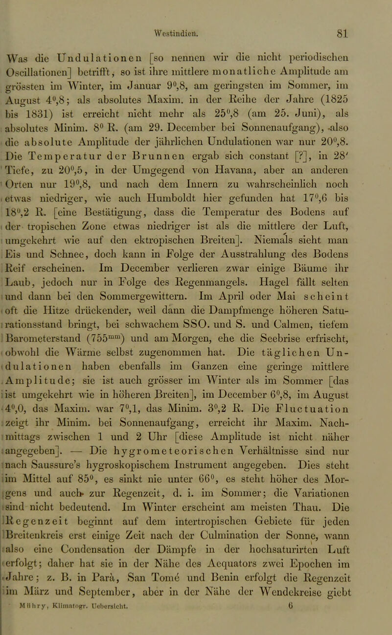 Was die Undulationen [so nennen wir die nicht periodischen Oscillatiotten] betrifft, so ist ihre mittlere monatliche Amplitude am grössten im Winter, im Januar 9°,8, am geringsten im Sommer, im August 4U,8; als absolutes Maxim, in der Reihe der Jahre (1825 bis 1831) ist erreicht nicht mehr als 25°,8 (am 25. Juni), als absolutes Minim. 8° R. (am 29. December bei Sonnenaufgang), .also die absolute Amplitude der jährlichen Undulationen war nur 20°,8. Die Temperatur der Brunnen ergab sich constant [?], in 28' Tiefe, zu 20°,5, in der Umgegend von Havana, aber an anderen ()rten nur 19°,8, und nach dem Innern zu wahrscheinlich noch • etwas niedriger, wie auch Humboldt hier gefunden hat 17°,6 bis 18°,2 R. [eine Bestätigung, dass die Temperatur des Bodens auf der tropischen Zone etwas niedriger ist als die mittlere der Luft, umgekehrt wie auf den ektropischen Breiten]. Niemals sieht man Eis und Schnee, doch kann in Folge der Ausstrahlung des Bodens Reif erscheinen. Im December verlieren zwar einige Bäume ihr Laub, jedoch nur in Folge des Regenmangels. Hagel fällt selten und dann bei den Sommergewittern. Im April oder Mai scheint • oft die Hitze drückender, weil dann die Dampfmenge höheren Satu- rationsstand bringt, bei schwachem SSO. und S. und Calmen, tiefem luirometerstand (755mm) und am Morgen, ehe die Seebrise erfrischt, obwohl die Wärme selbst zugenommen hat. Die täglichen Un- dulationen haben ebenfalls im Ganzen eine geringe mittlere Amplitude; sie ist auch grösser im Winter als im Sommer [das ist umgekehrt wie in höheren JBreiten], im December 6°,8, im August 4,0, das Maxim, war 7°,1, das Minim. 3°,2 R. Die Fluctuation . zeigt ihr Minim. bei Sonnenaufgang, erreicht ihr Maxim. Nach- mittags zwischen 1 und 2 Uhr [diese Amplitude ist nicht näher angegeben]. — Die hygrometeorischen Verhältnisse sind nur nach Saussure's hygroskopischem Instrument angegeben. Dies steht im Mittel auf 85°, es sinkt nie unter 66°, es steht höher des Mor- gens und auch zur Regenzeit, d. i. im Sommer; die Variationen sind nicht bedeutend. Im Winter erscheint am meisten Thau. Die ■ Regenzeit beginnt auf dem intertropischen Gebiete für jeden .Breitenkreis erst einige Zeit nach der Culmination der Sonne, wann also eine Condensation der Dämpfe in der hochsaturirten Luft • erfolgt; daher hat sie in der Nähe des Aequators zwei Epochen im .Jahre; z. B. in Parä, San Tome und Benin erfolgt die Regenzeit ;im März und September, aber in der Nähe der Wendekreise giebt Mlihry, Klimatogr. Ueberslcht. 6