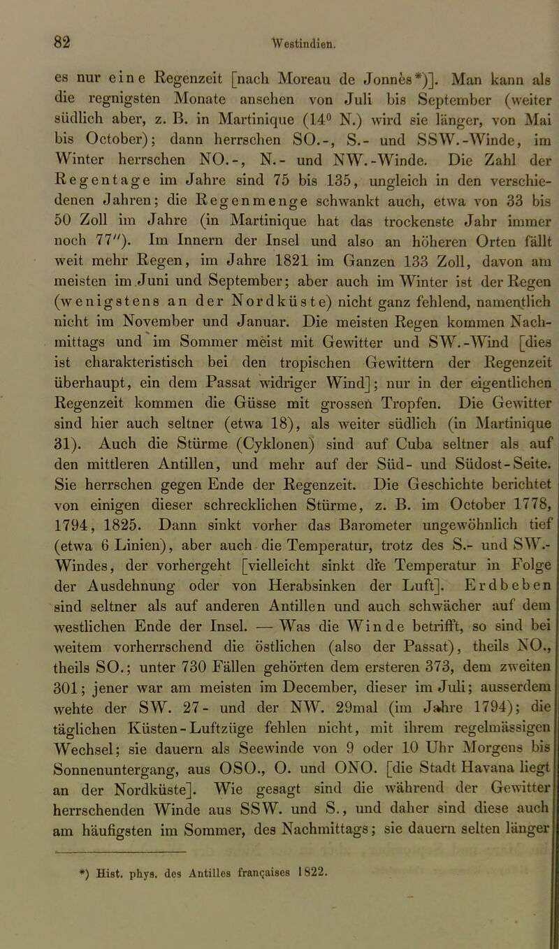 es nur eine Regenzeit [nach Moreau de Jonnes*)]. Man kann als die regnigsten Monate ansehen von Juli bis September (weiter südlich aber, z. B. in Martinique (14° N.) wird sie länger, von Mai bis October); dann herrschen SO.-, S.- und SSW.-Winde, im Winter herrschen NO.-, N.- und NW.-Winde. Die Zahl der Regentage im Jahre sind 75 bis 135, ungleich in den verschie- denen Jahren; die Regenmenge schwankt auch, etwa von 33 bis 50 Zoll im Jahre (in Martinique hat das trockenste Jahr immer noch 11). Im Innern der Insel und also an höheren Orten fällt weit mehr Regen, im Jahre 1821 im Ganzen 133 Zoll, davon am meisten im Juni und September; aber auch im Winter ist der Regen (wenigstens an der Nordküste) nicht ganz fehlend, namentlich nicht im November und Januar. Die meisten Reg-en kommen Nach- mittags und im Sommer meist mit Gewitter und SW.-Wind [dies ist charakteristisch bei den tropischen Gewittern der Regenzeit überhaupt, ein dem Passat widriger Wind]; nur in der eigentlichen Regenzeit kommen die Güsse mit grossen Tropfen. Die Gewitter sind hier auch seltner (etwa 18), als weiter südlich (in Martinique 31). Auch die Stürme (Cyklonen) sind auf Cuba seltner als auf den mittleren Antillen, und mehr auf der Süd- und Südost-Seite. Sie herrschen gegen Ende der Regenzeit. Die Geschichte berichtet von einigen dieser schrecklichen Stürme, z. B. im October 1778, 1794, 1825. Dann sinkt vorher das Barometer ungewöhnlich tief (etwa 6 Linien), aber auch die Temperatur, trotz des S.- und SW.- Windes, der vorhergeht [vielleicht sinkt die Temperatur in Folge der Ausdehnung oder von Herabsinken der Luft]. Erdbeben sind seltner als auf anderen Antillen und auch schwächer auf dem westlichen Ende der Insel. —Was die Winde betrifft, so sind bei weitem vorherrschend die östlichen (also der Passat), theils NO., theils SO.; unter 730 Fällen gehörten dem ersteren 373, dem zweiten 301; jener war am meisten im December, dieser im Juli; ausserdem wehte der SW. 27- und der NW. 29mal (im Jahre 1794); die täglichen Küsten-Luftzüge fehlen nicht, mit ihrem regelmässigen Wechsel; sie dauern als Seewinde von 9 oder 10 Uhr Morgens bis Sonnenuntergang, aus OSO., O. und ONO. [die Stadt Havana liegt an der Nordküste]. Wie gesagt sind die während der Gewitter herrschenden Winde aus SSW. und S., und daher sind diese auch am häufigsten im Sommer, des Nachmittags; sie dauern selten länger *) Hist. phya. des Antilles francjaises 1822.