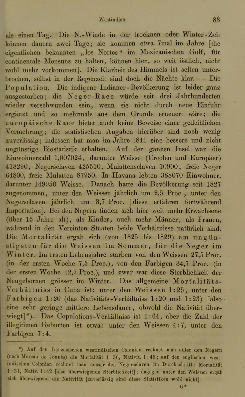 als einen Tag. Die N.-Winde in der trocknen oder Winter-Zeit können dauern zwei Tage; sie kommen etwa 7mal im Jahre [die eigentlichen bekannten „ los Nortes im Mexicanischen Golf, für continentale Monsuns zu halten, können hier., so weit östlich, nicht wohl mehr vorkommen]. Die Klarheit des Himmels ist selten unter- brochen, selbst in der Regenzeit sind doch die Nächte klar. — Die Population. Die indigene Indianer-Bevölkerung ist leider ganz ausgestorben; die Neger-Race würde seit drei Jahrhunderten wieder verschwunden sein, wenn sie nicht durch neue Einfuhr ergänzt und so mehrmals aus dem Grunde erneuert wäre; die europäische Race bietet auch keine Beweise einer gedeihlichen Vermehrung; die statistischen Angaben hierüber sind noch wenig zuverlässig:; indessen hat man im Jahre 1841 eine bessere und nicht uugünstige Biostatistik erhalten. Auf der ganzen Insel war die Einwohnerzahl 1,007024, darunter Weisse (Creolen und Europäer) 418290, Negersclaven 425510, Mulattensclaven 10900, freie Neger 64800, freie Mulatten 87950. In Havana lebten 388070 Einwohner, darunter 149950 Weisse. Danach hatte die Bevölkerung seit 1827 zugenommen, unter den Weissen jährlich um 2,5 Proc., unter den Negersclaven jährlich um 3,7 Proc. [diese erfahren fortwährend Importation]. Bei den Negern finden sich hier weit mehr Erwachsene (über 15 Jahre alt), als Kinder, auch mehr Männer, als Frauen, während in den Vereinten Staaten beide Verhältnisse natürlich sind. Die Mortalität ergab sich (von 1825 bis 1829) am ungün- stigsten für die Weissen im Sommer, für die Neger im Winter. Im ersten Lebensjahre starben von den Weissen 27,5 Proc. (in der ersten Woche 7,5 Proc), von den Farbigen 34,7 Proc. (in der ersten Woche 12,7 Proc), und zwar war diese Sterblichkeit der Neugebornen grösser im Winter. Das allgemeine Mortalitäts- Verhältniss in Cuba ist: unter den Weissen 1:25, unter den Farbigen 1:20 (das Nativitäts-Verhältniss 1:20 und 1: 23) [also eine sehr geringe mittlere Lebensdauer, obwohl die Nativität über- wiegt]*). Das Copulations-Verhältniss ist 1:64, aber die Zahl der illegitimen Geburten ist etwa: unter den Weissen 4:7, unter den Farbigen 7:4. *) Auf den französischen westindischen Colonien rechnet man unter den Negern (nach Moreau de Jonnes) die Mortalität 1:36, Nativit. 1:45; auf den englischen west- indischen Colonien rechnet man ausser den Negersclaven im Durchschnitt: Mortalität 1 .31, Nativ. 1:42 [also üherwiegende Sterblichkeit]; dagegen unter den Weissen ergab sich überwiegend die Nativität [zuverlässig sind diese Statistiken wohl nicht]. 6*