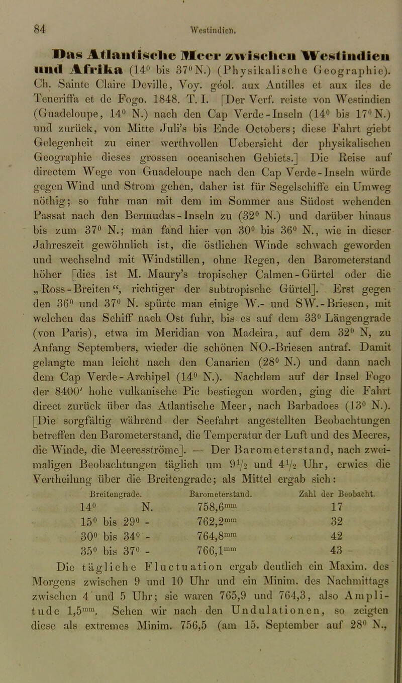 Das Atlantische Heer zwischen %%Vsf intlien lllltl Afrika (14 bis 37°N.) (Physikalische Geographie). Ch. Sainte Ciaire Deville, Voy. gdol. aux Antilles et aux iles de Teneriffa et de Fogo. 1848. T. I. [Der Verf. reiste von Westindien (Guadeloupe, 14° N.) nach den Cap Verde-Inseln (14° bis 17° N.) und zurück, von Mitte Juli's bis Ende Octobers; diese Fahrt giebt Gelegenheit zu einer werthvollen Uebersicht der physikalischen Geographie dieses grossen oceanischen Gebiets.] Die Reise auf directem Wege von Guadeloupe nach den Cap Verde-Inseln würde gegen Wind und Strom gehen, daher ist für Segelschiffe ein Umweg nöthig; so fuhr man mit dem im Sommer aus Südost wehenden Passat nach den Bermudas - Inseln zu (32° N.) und darüber hinaus bis zum 37° N.; man fand hier von 30° bis 36° N., wie in dieser Jahreszeit gewöhnlich ist, die östlichen Winde schwach geworden und wechselnd mit Windstillen, ohne Regen, den Barometerstand höher [dies ist M. Maury's tropischer Calmen - Gürtel oder die „ Ross - Breiten, richtiger der subtropische Gürtel]. Erst gegen den 36° und 37° N. spürte man einige W.- und SW.-Briesen, mit welchen das Schiff nach Ost fuhr, bis es auf dem 33° Längengrade (von Paris), etwa im Meridian von Madeira, auf dem 32° N, zu Anfang Septembers, wieder die schönen NO.-Briesen antraf. Damit gelangte man leicht nach den Canarien (28° N.) und dann nach dem Cap Verde - Archipel (14° N.). Nachdem auf der Insel Fogo der 8400' hohe vulkanische Pic bestiegen worden, ging die Fahrt direct zurück über das Atlantische Meer, nach Barbadoes (13° N.). [Die sorgfältig während der Seefahrt angestellten Beobachtungen betreffen den Barometerstand, die Temperatur der Luft und des Meeres, die Winde, die Meeresströme]. — Der Barometerstand, nach zwei- maligen Beobachtungen täglich um 91/2 und 4*/2 Uhr, erwies die Vertheilung über die Breitengrade; als Mittel ergab sich: Breitengrade. Barometerstand. Zahl der Bcobacht. 14° N. 758,6mm 17 15° bis 29° - 762,2mm 32 30° bis 34° - 764,8mm 42 35° bis 37° - 766,lmm 43 Die tägliche Fluctuation ergab deutlich ein Maxim, des Morgens zwischen 9 und 10 Uhr und ein Minim. des Nachmittags zwischen 4 und 5 Uhr; sie waren 765,9 und 7G4,3, also Ampli- tude l,5,nm. Sehen wir nach den Undulationen, so zeigten diese als extremes Minim. 756,5 (am 15. September auf 28° N.,
