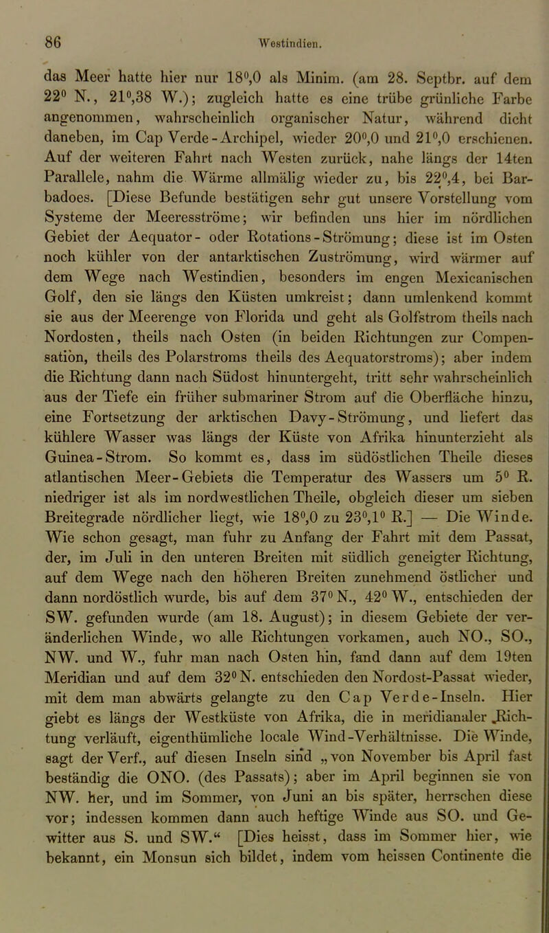 das Meer hatte hier nur 18°,0 als Minim. (am 28. Septbr. auf dem 22° N., 21°,38 W.); zugleich hatte es eine trübe grünliche Farbe angenommen, wahrscheinlich organischer Natur, während dicht daneben, im Cap Verde - Archipel, wieder 20°,0 und 21°,0 erschienen. Auf der weiteren Fahrt nach Westen zurück, nahe längs der 14ten Parallele, nahm die Wärme allmälig wieder zu, bis 22°,4, bei Bar- badoes. [Diese Befunde bestätigen sehr gut unsere Vorstellung vom Systeme der Meeresströme; wir befinden uns hier im nördlichen Gebiet der Aequator- oder Rotations - Strömung; diese ist im Osten noch kühler von der antarktischen Zuströmunsr, wird wärmer auf dem Wege nach Westindien, besonders im engen Mexicanischen Golf, den sie längs den Küsten umkreist; dann umlenkend kommt sie aus der Meerenge von Florida und geht als Golfstrom theils nach Nordosten, theils nach Osten (in beiden Richtungen zur Compen- satiön, theils des Polarstroms theils des Aequatorstroms); aber indem die Richtung dann nach Südost hinuntergeht, tritt sehr wahrscheinlich aus der Tiefe ein früher submariner Strom auf die Oberfläche hinzu, eine Fortsetzung der arktischen Davy-Strömung, und liefert das kühlere Wasser was längs der Küste von Afrika hinunterzieht als Guinea-Strom. So kommt es, dass im südöstlichen Theile dieses atlantischen Meer-Gebiets die Temperatur des Wassers um 5° R. niedriger ist als im nordwestlichen Theile, obgleich dieser um sieben Breitegrade nördlicher liegt, wie 18°,0 zu 23°,1° R.] — Die Winde. Wie schon gesagt, man fuhr zu Anfang der Fahrt mit dem Passat, der, im Juli in den unteren Breiten mit südlich geneigter Richtung, auf dem Wege nach den höheren Breiten zunehmend östlicher und dann nordöstlich wurde, bis auf dem 37° N., 42° W., entschieden der SW. gefunden wurde (am 18. August); in diesem Gebiete der ver- änderlichen Winde, wo alle Richtungen vorkamen, auch NO., SO., NW. und W., fuhr man nach Osten hin, fand dann auf dem 19ten Meridian und auf dem 32° N. entschieden den Nordost-Passat wieder, mit dem man abwärts gelangte zu den Cap Verde-Inseln. Hier giebt es längs der Westküste von Afrika, die in meridianaler .Rich- tung verläuft, eigentümliche locale Wind-Verhältnisse. Die Winde, sagt der Verf., auf diesen Inseln sind „ von November bis April fast beständig die ONO. (des Passats); aber im April beginnen sie von NW. her, und im Sommer, von Juni an bis später, herrschen diese vor; indessen kommen dann auch heftige Winde aus SO. und Ge- witter aus S. und SW. [Dies heisst, dass im Sommer hier, wie bekannt, ein Monsun sich bildet, indem vom heissen Continente die