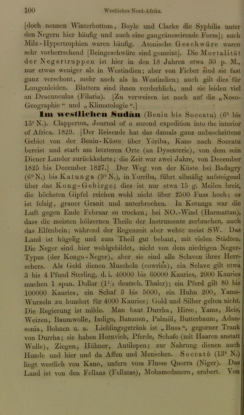 [doch nennen Winterbottom, Boyle und Clarke die Syphilis unter den Negern hier häufig und auch eine gangränescirendc Form]; auch Milz - Hypertrophien waren häufig. Atonische Geschwüre waren sehr vorherrschend [Beingeschwüre sind gemeint]. Die Mortalität der Negertruppen ist hier in den 18 Jahren etwa 30 p. M., nur etwas weniger als in Westindien; aber von Fieber sind sie fast ganz verschont, mehr noch als in Westindien; auch gilt dies für Lungenleiden. Blattern sind ihnen verderblich, und sie leiden viel an Dracunculus (Filaria). [Zu verweisen ist noch auf die „Noso- Geographie  und „ Klimatologie .] Illl westlichen Slltlail (Benin bis Soccatu) (6° bis 13° N.). Clapperton, Journal of a second expedition into the interior of Africa. 1829. [Der Reisende hat das damals ganz unbeschrittene Gebiet von der Benin-Küste über Yoriba, Kano nach Soccatu bereist und starb am letzteren Orte (an Dysenterie), von dem sein Diener Lander zurückkehrte; die Zeit war zwei Jahre, von December 1825 bis December 1827.] Der Weg von der Küste bei Badagry (6°N.) bisKatunga (9°N.), in Yorriba, führt allmälig aufsteigend über das Kong-Gebirge; dies ist nur etwa 15 g. Meilen breit, die höchsten Gipfel reichen wohl nicht über 2500 Fuss hoch; es ist felsig, grauer Granit und unterbrochen. In Kotunga war die Luft gegen Ende Februar so trocken, bei NO.-Wind (Harmattan), dass die meisten hölzernen Theile der Instrumente zerbrachen, auch das Elfenbein; während der Regenzeit aber wehte meist SW. Das Land ist hügelig und zum Theil gut bebaut, mit vielen Städten. Die Neger sind hier wohlgebildet, nicht von dem niedrigen Neger- Typus (der Kongo - Neger), aber sie sind alle Sclaven ihres Herr- schers. Als Geld dienen Muscheln (cowries), ein Sclave gilt etwa 3 bis 4 Pfund Sterling, d. i. 40000 bis 60000 Kauries, 2000 Kauries machen 1 span. Dollar (l1/^ deutsch. Thaler); ein Pferd gilt 80 bis 100000 Kauries, ein Schaf 3 bis 5000, ein Huhn 200, Tam% Wurzeln zu hundert für 4000 Kauries; Gold und Silber gelten nicht. Die Regierung ist milde. Man baut Durrha, Hirse, Yams, Reis, Weizen, Baumwolle, Indigo, Bananen, Palmöl, Butterbaum, Adan- sonia, Bohnen u. a. Lieblingsgetränk ist „Busa, gegorner Trank von Durrha; sie haben Hornvieh, Pferde, Schafe (mit Haaren anstatt Wolle), Ziegen, Hühner, Antilopen; zur Nahrung dienen auch Hunde und hier und da Affen und Menschen. Soccatu (13° N.) liegt westlich von Kano, unfern vom Flusse Quorra (Niger). Das Land ist von den Fellans (Fellatas), Mohamedanern, erobert. Von