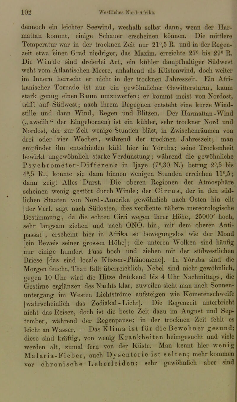 dennoch ein leichter Seewind, weshalb selbst dann, wenn der Har- mattan kommt, einige Schauer erscheinen können. Die mittlere Temperatur war in der trocknen Zeit nur 21°,5 R. und in der Regen- zeit etwa einen Grad niedriger, das Maxim, erreichte 27° bis 29° R. Die Winde sind dreierlei Art, ein kühler dampfhaltiger Südwest weht vom Atlantischen Meere, anhaltend als Küstenwind, doch weiter im Innern herrscht er nicht in der trocknen Jahreszeit. Ein Afri- kanischer Tornado ist nur ein gewöhnlicher Gewittersturm, kaum stark genug einen Baum umzuwerfen; er kommt meist von Nordost, trifft auf Südwest; nach ihrem Begegnen entsteht eine kurze Wind- stille und dann Wind, Regen und Blitzen. Der Harmattan-Wind („ aweiih der Eingebornen) ist ein kühler, sehr trockner Nord und Nordost, der zur Zeit wenige Stunden bläst, in Zwischenräumen von drei oder vier Wochen, während der trocknen Jahreszeit; man empfindet ihn entschieden kühl hier in Yoruba; seine Trockenheit bewirkt ungewöhnlich starke Verdunstung; -während die gewöhnliche Psychrometer-Differenz in Ijaye (7°,30 N.) betrug 2°,5 bis 4°,5 R., konnte sie dann binnen wenigen Stunden erreichen 11°,5; dann zeigt Alles Durst. Die oberen Regionen der Atmosphäre scheinen wenig gestört durch Winde; der Cirrus, der in den süd- lichen Staaten von Nord-Amerika gewöhnlich nach Osten hin eilt [der Verf. sagt nach Südosten, dies verdiente nähere meteorologische Bestimmung, da die echten Cirri wegen ihrer pöhe, 25000' hoch, sehr langsam ziehen und nach ONO. hin, mit dem oberen Anti- passat], erscheint hier in Afrika so bewegungslos wie der Mond [ein Beweis seiner grossen Höhe]; die unteren Wolken sind häufig nur einige hundert Fuss hoch und ziehen mit der südwestlichen Briese [das sind locale Küsten-Phänomene]. In Yoruba sind die Morgen feucht, Thau fällt überreichlich, Nebel sind nicht gewöhnlich, gegen 10 Uhr wird die Hitze drückend bis 4 Uhr Nachmittags, die Gestirne erglänzen des Nachts klar, zuweilen sieht man nach Sonnen- untergang im Westen Lichtströme aufsteigen wie Kometenschweife [wahrscheinlich das Zodiakal-Licht]. Die Regenzeit unterbricht nicht das Reisen, doch ist die beste Zeit dazu im August und Sep- tember, während der Regenpause; in der trocknen Zeit fehlt es leicht an Wasser.— Das Klima ist für die Bewohner gesund; diese sind kräftig, von wenig Krankheiten heimgesucht und viele werden alt, zumal fern von der Küste. Man kennt hier wenig Malaria-Fieber, auch Dysenterie ist selten; mehr kommen vor chronische Leberleiden; sehr gewöhnlich aber sind