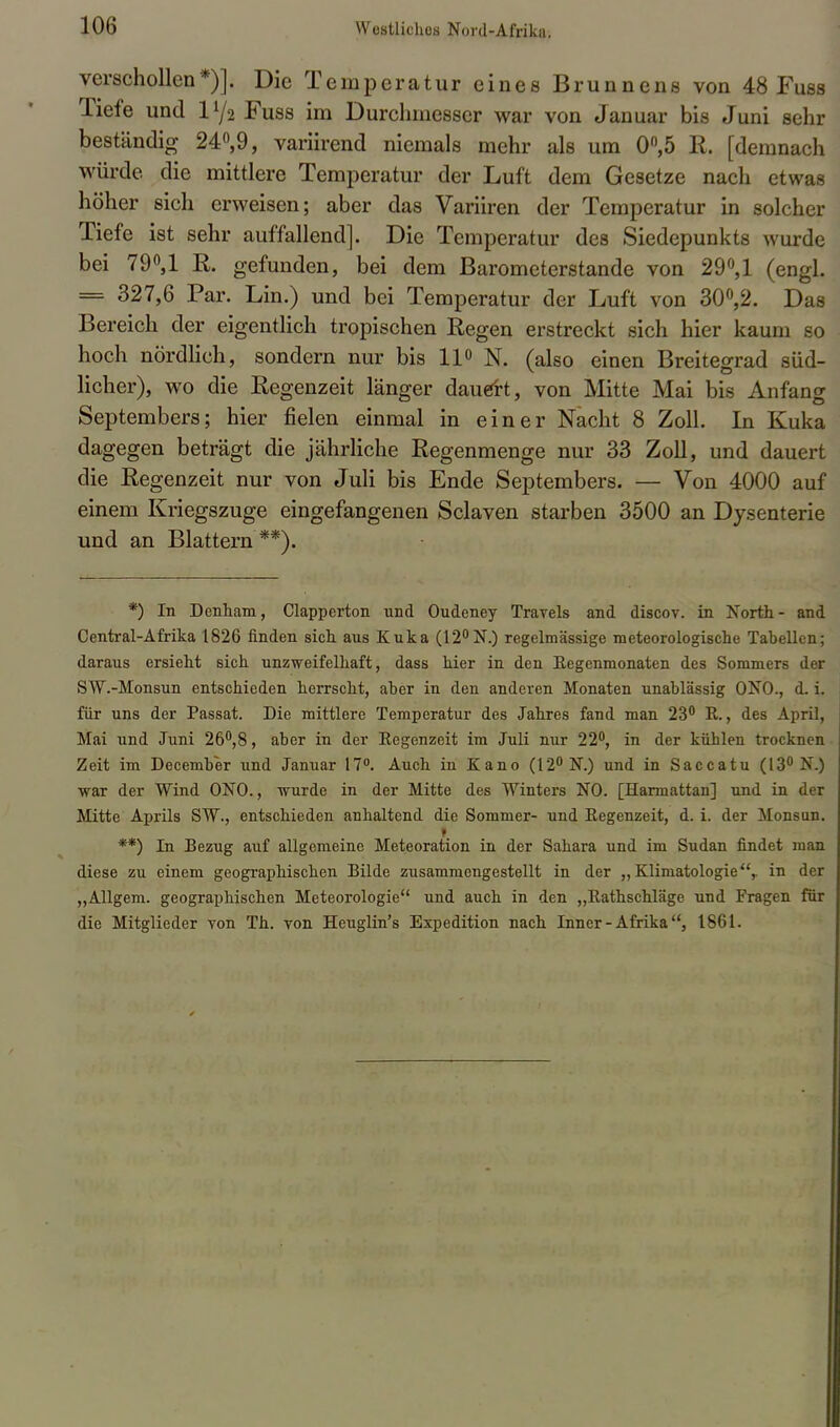 verschollen*)]. Die Temperatur eines Brunnens von 48 Fuss Tiefe und iy2 Fuss im Durchmesser war von Januar bis Juni sehr beständig 24°,9, variirend niemals mehr als um 0°,5 R. [demnach würde die mittlere Temperatur der Luft dem Gesetze nach etwas höher sich erweisen; aber das Variiren der Temperatur in solcher Tiefe ist sehr auffallend]. Die Temperatur des Siedepunkts wurde bei 79°,1 R. gefunden, bei dem Barometerstande von 29°, 1 (engl. == 327,6 Par. Lin.) und bei Temperatur der Luft von 30°,2. Das Bereich der eigentlich tropischen Regen erstreckt sich hier kaum so hoch nördlich, sondern nur bis 11» N. (also einen Breitegrad süd- licher), wo die Regenzeit länger dauert, von Mitte Mai bis Anfang Septembers; hier fielen einmal in einer Nacht 8 Zoll. In Kuka dagegen beträgt die jährliche Regenmenge nur 33 Zoll, und dauert die Regenzeit nur von Juli bis Ende Septembers. — Von 4000 auf einem Kriegszuge eingefangenen Sclaven starben 3500 an Dysenterie und an Blattern **). *) In Denham, Clapperton und Oudeney Travels and discov. in North- and Centrai-Afrika 1826 finden sich aus Kuka (12°N.) regelmässige meteorologische Tabellen; daraus ersieht sich unzweifelhaft, dass hier in den Eegenmonaten des Sommers der SW.-Monsun entschieden herrscht, aber in den anderen Monaten unablässig ONO., d. i. für uns der Passat. Die mittlere Temperatur des Jahres fand man 23° B., des April, Mai und Juni 26°,8, aber in der Eegenzeit im Juli nur 22°, in der kühlen trocknen Zeit im December und Januar 17°. Auch in Kano (12° N.) und in Saccatu (13° N.) war der Wind ONO., wurde in der Mitte des Winters NO. [Harmattan] und in der Mitte Aprils SW., entschieden anhaltend die Sommer- und Eegenzeit, d. i. der Monsun. I **) In Bezug auf allgemeine Meteoration in der Sahara und im Sudan findet man diese zu einem geographischen Bilde zusammengestellt in der „ Klimatologie,. in der „Allgem. geographischen Meteorologie und auch in den „Eathschläge und Fragen für die Mitglieder von Th. von Heuglin's Expedition nach Inner - Afrika1861.