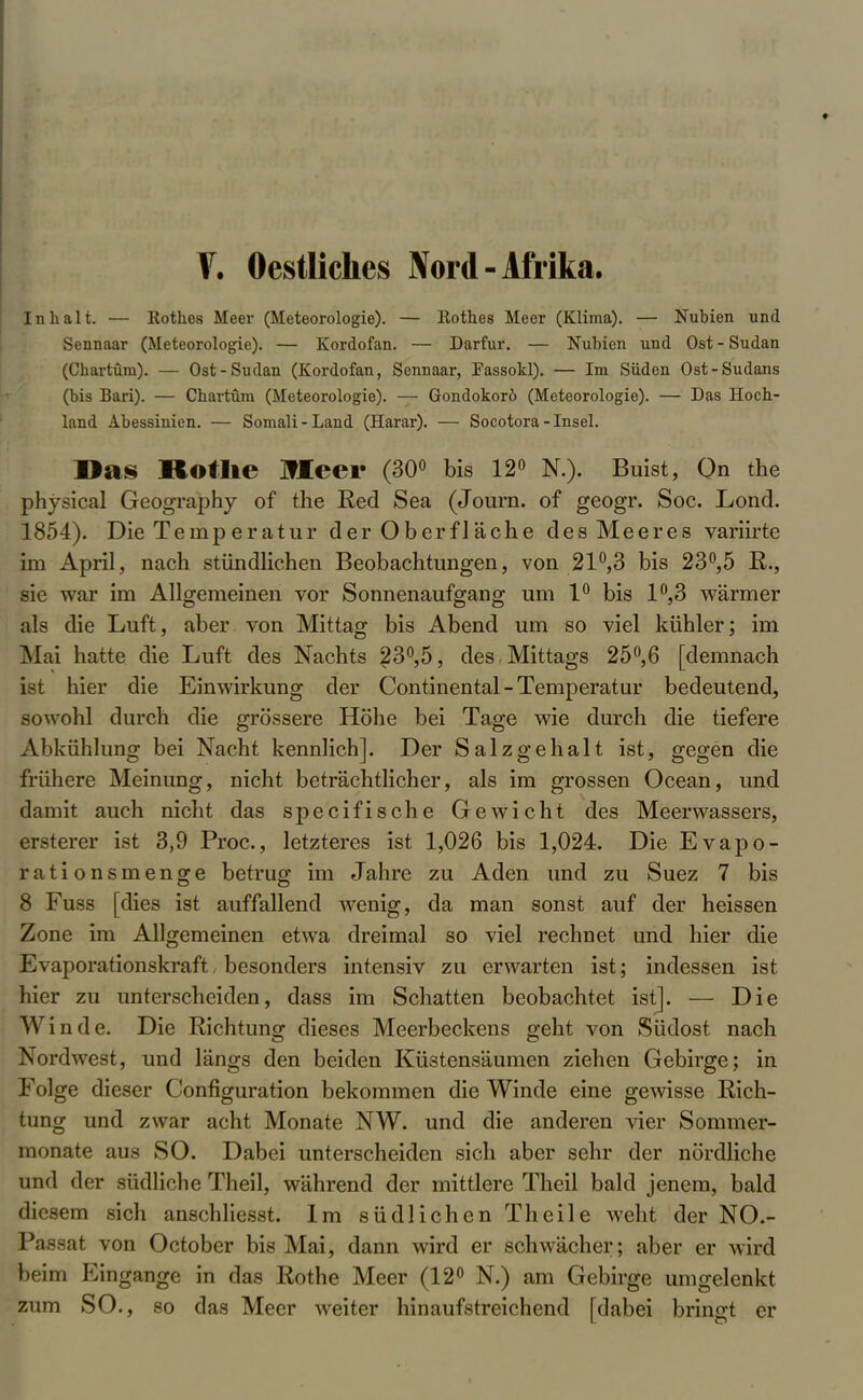 V. Oestliches Nord - Afrika. Inhalt. — Kothos Meer (Meteorologie). — Kothes Meer (Klima). — Nubien und Sennaar (Meteorologie). — Kordofan. — Darfur. — Nubien und Ost - Sudan (Chartüra). — Ost-Sudan (Kordofan, Sennaar, Fassoki). — Im Süden Ost-Sudans (bis Bari). — Chartüra (Meteorologie). — Gondokorö (Meteorologie). — Das Hoch- land Abessinien. — Somali-Land (Harar). — Socotora -Insel. Das Rothe Meer (30° bis 12° N.), Buist, On the physical Geography of the Red Sea (Journ. of geogr. Soc. Lond. 1854). Die Temperatur der Oberfläche des Meeres variirte im April, nach stündlichen Beobachtungen, von 21°,3 bis 23°,5 R., sie war im Allgemeinen vor Sonnenaufgang um 1° bis 1°,3 wärmer als die Luft, aber von Mittag bis Abend um so viel kühler; im Mai hatte die Luft des Nachts 23°,5, des Mittags 25°,6 [demnach ist hier die Einwirkung der Continental-Temperatur bedeutend, sowohl durch die grössere Höhe bei Tage wie durch die tiefere Abkühlung bei Nacht kennlich]. Der Salzgehalt ist, gegen die frühere Meinung, nicht beträchtlicher, als im grossen Ocean, und damit auch nicht das specifische Gewicht des Meerwassers, ersterer ist 3,9 Proc, letzteres ist 1,026 bis 1,024. Die Evapo- rationsmenge betrug im Jahre zu Aden und zu Suez 7 bis 8 Fuss [dies ist auffallend wTenig, da man sonst auf der heissen Zone im Allgemeinen etwa dreimal so viel rechnet und hier die Evaporationskraft, besonders intensiv zu erwarten ist; indessen ist hier zu unterscheiden, dass im Schatten beobachtet ist]. — Die Winde. Die Richtung dieses Meerbeckens geht von Südost nach Nordwest, und längs den beiden Küstensäumen ziehen Gebirge; in Folge dieser Configuration bekommen die Winde eine gewisse Rich- tung und zwar acht Monate NW. und die anderen vier Sommer- monate aus SO. Dabei unterscheiden sich aber sehr der nördliche und der südliche Theil, während der mittlere Theil bald jenem, bald diesem sich anschliesst. Im südlichen Theile weht der NO.- Passat von October bis Mai, dann wird er schwächer; aber er wird beim Eingange in das Rothe Meer (12° N.) am Gebirge umgelenkt zum SO., so das Meer weiter hinaufstreichend [dabei bringt er