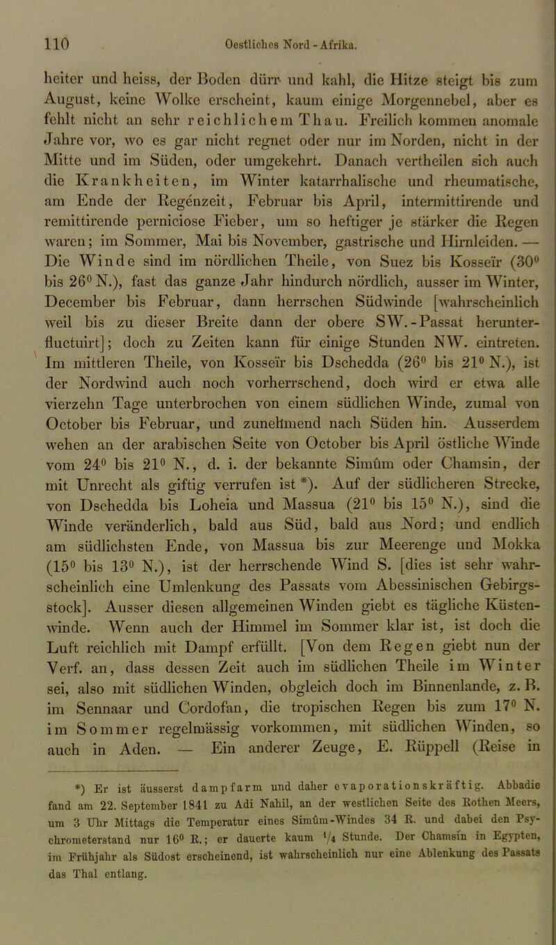 heiter und heiss, der Boden dürr- und kahl, die Hitze steigt bis zum August, keine Wolke erscheint, kaum einige Morgennebel, aber es fehlt nicht an sehr reichlichem Thau. Freilich kommen anomale Jahre vor, wo es gar nicht regnet oder nur im Norden, nicht in der Mitte und im Süden, oder umgekehrt. Danach vertheilen sich auch die Krankheiten, im Winter katarrhalische und rheumatische, am Ende der Regenzeit, Februar bis April, intermittirende und remittirende perniciose Fieber, um so heftiger je stärker die liegen waren; im Sommer, Mai bis November, gastrische und Hirnleiden. — Die Winde sind im nördlichen Theile, von Suez bis Kosse'ir (30° bis 26° N.), fast das ganze Jahr hindurch nördlich, ausser im Winter, December bis Februar, dann herrschen Südwinde [wahrscheinlich weil bis zu dieser Breite dann der obere SW.-Passat herunter- fluctuirt]; doch zu Zeiten kann für einige Stunden NW. eintreten. Im mittleren Theile, von Kosse'ir bis Dschedda (26° bis 21° N.), ist der Nordwind auch noch vorherrschend, doch wird er etwa alle vierzehn Tage unterbrochen von einem südlichen Winde, zumal von October bis Februar, und zunehmend nach Süden hin. Ausserdem wehen an der arabischen Seite von October bis April östliche Winde vom 24° bis 21° N., d. i. der bekannte Simüm oder Chamsin, der mit Unrecht als giftig verrufen ist *). Auf der südlicheren Strecke, von Dschedda bis Loheia und Massua (21° bis 15° N.), sind die Winde veränderlich, bald aus Süd, bald aus Nord; und endlich am südlichsten Ende, von Massua bis zur Meerenge und Mokka (15° bis 13° N.), ist der herrschende Wind S. [dies ist sehr wahr- scheinlich eine Umlenkung des Passats vom Abessinischen Gebirgs- stock]. Ausser diesen allgemeinen Winden giebt es tägliche Küsten- winde. Wenn auch der Himmel im Sommer klar ist, ist doch die Luft reichlich mit Dampf erfüllt. [Von dem Eegen giebt nun der Verf. an, dass dessen Zeit auch im südlichen Theile im Winter sei, also mit südlichen Winden, obgleich doch im Binnenlande, z. B. im Sennaar und Cordofan, die tropischen Eegen bis zum 17° N. im Sommer regelmässig vorkommen, mit südlichen Winden, so auch in Aden. — Ein anderer Zeuge, E. Rüppell (Reise in *) Er ist äusserst dampfarm und daher evaporationskräftig. Abbadie fand am 22. September 1841 zu Adi Nab.il, an der westlichen Seite des Kothen Meers, um 3 Uhr Mittags die Temperatur eines Simüm-Windes 34 R. und dabei den Psy- chrometerstand nur 16° K.; er dauerte kaum */* Stunde. Der Chamsin in Egypten, im Frühjahr als Südost erscheinend, ist wahrscheinlich nur eine Ablenkung des Passats das Thal entlang.