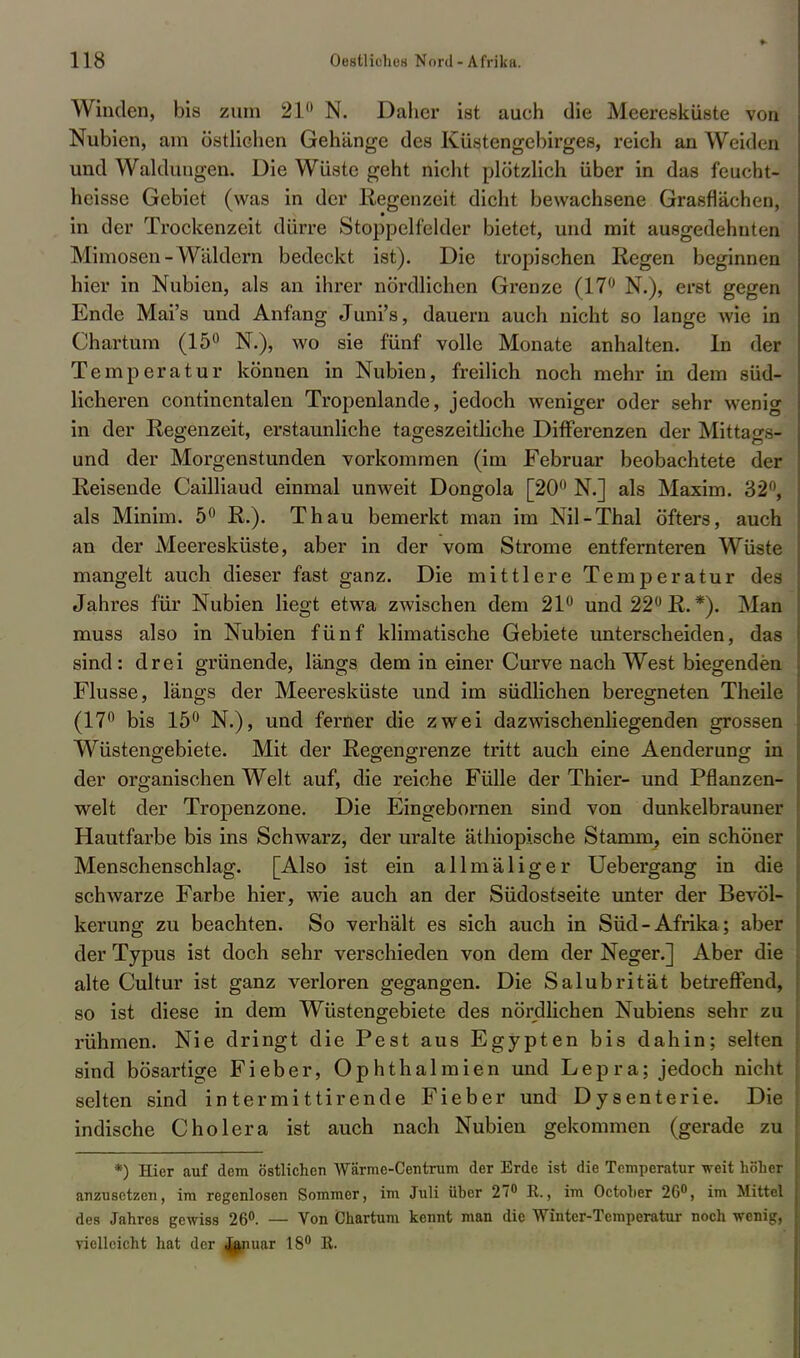 Winden, bis zum 21° N. Daher ist auch die Meeresküste von Nubien, am östlichen Gehänge des Küstengebirges, reich an Weiden und Waldungen. Die Wüste geht nicht plötzlich über in das feucht- heisse Gebiet (was in der Regenzeit dicht bewachsene Grasflächen, in der Trockenzeit dürre Stoppelfelder bietet, und mit ausgedehnten Mimosen - Wäldern bedeckt ist). Die tropischen Regen beginnen hier in Nubien, als an ihrer nördlichen Grenze (17° N.), erst gegen Ende Mai's und Anfang Juni's, dauern auch nicht so lange wie in Chartum (15° N.), wo sie fünf volle Monate anhalten. In der Temperatur können in Nubien, freilich noch mehr in dem süd- licheren continentalen Tropenlande, jedoch weniger oder sehr wenig in der Regenzeit, erstaunliche tageszeitliche Differenzen der Mittags?- und der Morgenstunden vorkommen (im Februar beobachtete der Reisende Cailliaud einmal unweit Dongola [20° N.] als Maxim. 32°, als Minim. 5° R.). Thau bemerkt man im Nil-Thal öfters, auch an der Meeresküste, aber in der vom Strome entfernteren Wüste mangelt auch dieser fast ganz. Die mittlere Temperatur des Jahres für Nubien liegt etwa zwischen dem 21° und 22° R. *). Man muss also in Nubien fünf klimatische Gebiete unterscheiden, das sind: drei grünende, längs dem in einer Curve nach West biegenden Flusse, längs der Meeresküste und im südlichen beregneten Theile (17° bis 15° N.), und ferner die zwei dazwischenliegenden grossen Wüstengebiete. Mit der Regengrenze tritt auch eine Aenderung in der organischen Welt auf, die reiche Fülle der Thier- und Pflanzen- welt der Tropenzone. Die Eingebornen sind von dunkelbrauner Hautfarbe bis ins Schwarz, der uralte äthiopische Stamm, ein schöner Menschenschlag. [Also ist ein allmäliger Uebergang in die schwarze Farbe hier, wie auch an der Südostseite unter der Bevöl- kerung zu beachten. So verhält es sich auch in Süd-Afrika; aber der Typus ist doch sehr verschieden von dem der Neger.] Aber die alte Cultur ist ganz verloren gegangen. Die Salubrität betreffend, so ist diese in dem Wüstengebiete des nördlichen Nubiens sehr zu rühmen. Nie dringt die Pest aus Egypten bis dahin; selten sind bösartige Fieber, Ophthalmien und Lepra; jedoch nicht selten sind in termi ttirende Fieber und Dysenterie. Die indische Cholera ist auch nach Nubien gekommen (gerade zu *) Hier auf dem östlichen Wärme-Centrum der Erde ist die Temperatur weit höher anzusetzen, im regenlosen Sommer, im Juli üher 27° R., im Octoher 26°, im Mittel des Jahres gewiss 26°. — Von Chartum kennt man die Winter-Temperatur noch wenig, vielleicht hat der Januar 18° R.