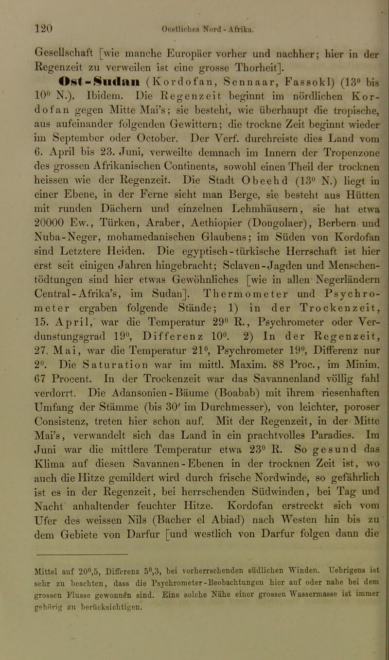 Gesellschaft [wie manche Europäer vorher und nachher; hier in der Regenzeit zu verweilen ist eine grosse Thorheit]. Ost - SiHlitn (Kordofan, Sennaar, B'assokl) (13° bifi 10° N.). Ibidem. Die Regenzeit beginnt im nördlichen Kor- dofan gegen Mitte Mai's; sie besteht, wie überhaupt die tropische, aus aufeinander folgenden Gewittern; die trockne Zeit beginnt wieder im September oder October. Der Verf. durchreiste dies Land vom 6. April bis 23. Juni, verweilte demnach im Innern der Tropenzone des grossen Afrikanischen Continents, sowohl einen Theil der trocknen heissen wie der Regenzeit. Die Stadt Obeehd (13° N.) liegt in einer Ebene, in der Ferne sieht man Berge, sie besteht aus Hütten mit runden Dächern und einzelnen Lehmhäusern, sie hat etwa 20000 Ew., Türken, Araber, Aethiopier (Dongolaer), Berbern und Nuba-Neger, mohamedanischen Glaubens; im Süden von Kordofan sind Letztere Heiden. Die egyptisch - türkische Herrschaft ist hier erst seit einigen Jahren hingebracht; Sclaven-Jagden und Menschen- tödtungen sind hier etwas Gewöhnliches [wie in allen Negerländern Central - Afrika's, im Sudan]. Thermometer und Psychro- meter ergaben folgende Stände; 1) in der Trockenzeit, 15. April, war die Temperatur 29° R., Psychrometer oder Ver- dunstungsgrad 19°, Differenz 10°. 2) In der Regenzeit, 27. Mai, war die Temperatur 21°, Psychrometer 19°, Differenz nur 2°. Die Saturation war im mittl. Maxim. 88 Proc, im Minim. 67 Procent. In der Trockenzeit war das Savannenland völlig fahl verdorrt. Die Adansonien-Bäume (Boabab) mit ihrem riesenhaften Umfang der Stämme (bis 30' im Durchmesser), von leichter, poröser Consistenz, treten hier schon auf. Mit der Regenzeit, in der Mitte Mai's, verwandelt sich das Land in ein prachtvolles Paradies. Im Juni war die mittlere Temperatur etwa 23° R. So gesund das Klima auf diesen Savannen - Ebenen in der trocknen Zeit ist, wo auch die Hitze gemildert wird durch frische Nordwinde, so gefährlich ist es in der Regenzeit, bei herrschenden Südwinden, bei Tag und Nacht anhaltender feuchter Hitze. Kordofan erstreckt sich vom Ufer des weissen Nils (Bacher el Abiad) nach Westen hin bis zu dem Gebiete von Darfur [und westlich von Darfur folgen dann die Mittel auf 20°,5, Differenz 5°,3, bei vorherrschenden südlichen Winden. Uebrigens ist sehr zu beachten, dass die Psychrometer-Beobachtungen hier auf oder nahe bei dem grossen Flusse gewonnen sind. Eine solche Nähe einer grossen Wassermasse ist immer gehörig zu berücksichtigen.