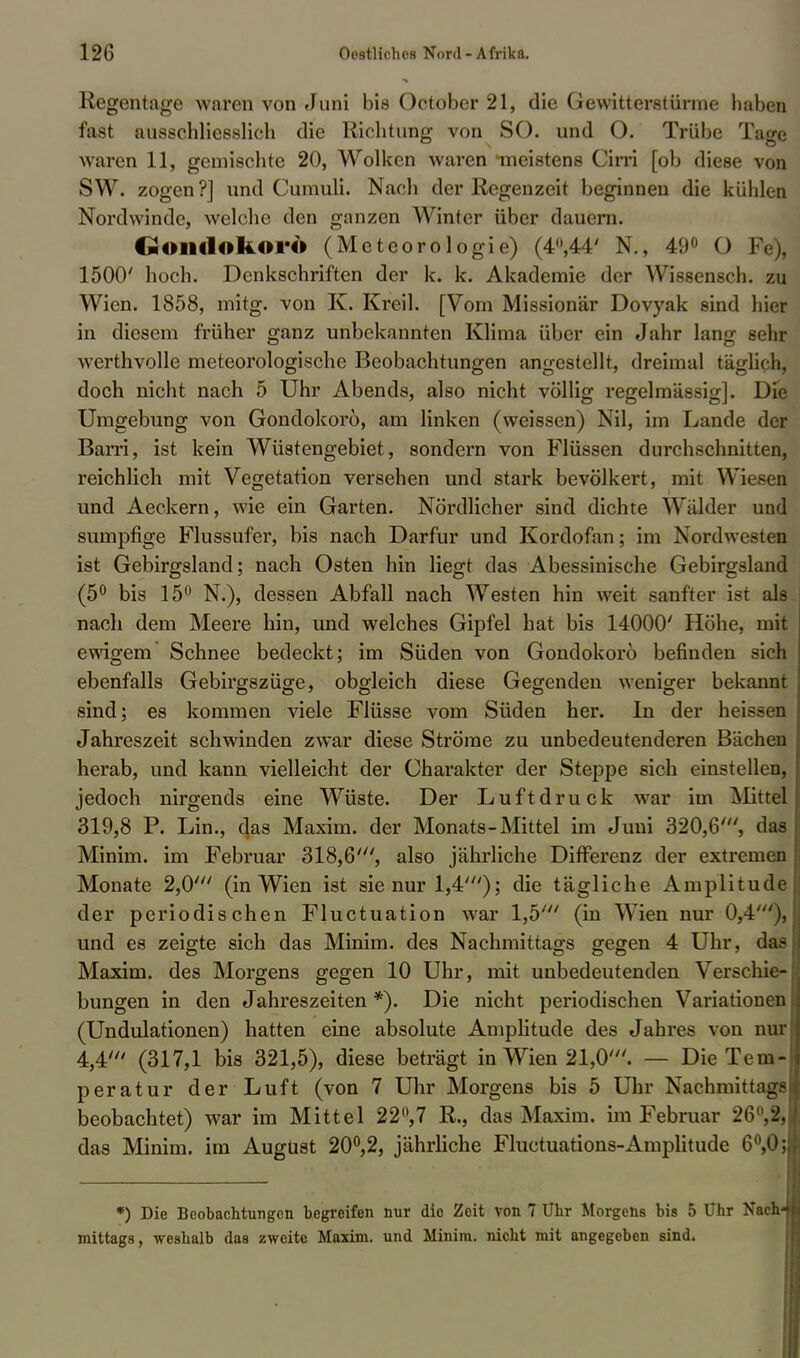 Regentage waren von Juni bis October 21, die Gewitterstürme haben fast ausschliesslich die Richtung von SO. und O. Trübe Tage waren 11, gemischte 20, Wolken waren meistens Cirri [ob diese von S W. zogen ?] und Cumuli. Nach der Regenzeit beginnen die kühlen Nordwinde, welche den ganzen Winter über dauern. Goiltlokoi-6 (Meteorologie) (4»,44' N., 49° 0 Fe), 1500' hoch. Denkschriften der k. k. Akademie der Wissensch, zu Wien. 1858, mitg. von K. Kreil. [Vom Missionär Dovyak sind hier in diesem früher ganz unbekannten Klima über ein Jahr lang sehr werthvolle meteorologische Beobachtungen angestellt, dreimal täglich, doch nicht nach 5 Uhr Abends, also nicht völlig regelmässig]. Die Umgebung von Gondokoro, am linken (weissen) Nil, im Lande der Barri, ist kein Wüstengebiet, sondern von Flüssen durchschnitten, reichlich mit Vegetation versehen und stark bevölkert, mit Wiesen und Aeckern, wie ein Garten. Nördlicher sind dichte Wälder und sumpfige Flussufer, bis nach Darfur und Kordofan; im Nordwesten ist Gebirgsland; nach Osten hin liegt das Abessinische Gebirgsland (5° bis 15° N.), dessen Abfall nach Westen hin weit sanfter ist als nach dem Meere hin, und welches Gipfel hat bis 14000' Höhe, mit ewigem Schnee bedeckt; im Süden von Gondokoro befinden sich ebenfalls Gebirgszüge, obgleich diese Gegenden weniger bekannt sind; es kommen viele Flüsse vom Süden her. In der heissen Jahreszeit schwinden zwar diese Ströme zu unbedeutenderen Bächen herab, und kann vielleicht der Charakter der Steppe sich einstellen, jedoch nirgends eine Wüste. Der Luftdruck war im Mittel 319,8 P. Lin., das Maxim, der Monats-Mittel im Juni 320,6', das Minim. im Februar 318,6', also jährliche Differenz der extremen Monate 2,0' (in Wien ist sie nur 1,4'); die tägliche Amplitude der periodischen Fluctuation war 1,5' (in Wien nur 0,4'), und es zeigte sich das Minim. des Nachmittags gegen 4 Uhr, das Maxim, des Morgens gegen 10 Uhr, mit unbedeutenden Verschie- bungen in den Jahreszeiten*). Die nicht periodischen Variationen (Undulationen) hatten eine absolute Amplitude des Jahres von nur 4,4' (317,1 bis 321,5), diese beträgt in Wien 21,0'. — Die Tem- peratur der Luft (von 7 Uhr Morgens bis 5 Uhr Nachmittags beobachtet) war im Mittel 22°,7 R., das Maxim, im Februar 26°,2, das Minim. im August 20°,2, jährliche Fluctuations-Amplitude 6°,0; *) Die Beobachtungen begreifen nur die Zeit von 7 Uhr Morgens bis 5 Uhr Nach-f mittags, -weshalb das zweite Maxim, und Minim. nicht mit angegeben sind.