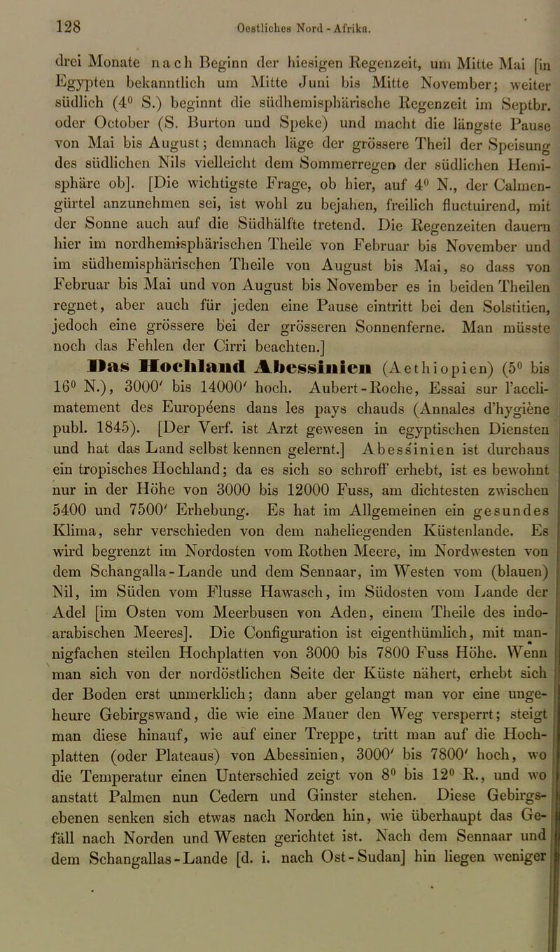drei Monate nach Beginn der hiesigen Regenzeit, um Mitte Mai [in Egypten bekanntlich um Mitte Juni bis Mitte November; weiter südlich (4° S.) beginnt die südhemisphärische Regenzeit im Septbr. oder October (S. Burton und Speke) und macht die längste Pause von Mai bis August; demnach läge der grössere Theil der Speisung des südlichen Nils vielleicht dem Sommerregen der südlichen Hemi- sphäre ob]. [Die wichtigste Frage, ob hier, auf 4° N., der Calmen- gürtel anzunehmen sei, ist wohl zu bejahen, freilich fluetuirend, mit der Sonne auch auf die Südhälfte tretend. Die Regenzeiten dauern hier im nordhemisphärischen Theile von Februar bis November und im südhemisphärischen Theile von August bis Mai, so dass von Februar bis Mai und von August bis November es in beiden Theilen regnet, aber auch für jeden eine Pause eintritt bei den Solstitien, jedoch eine grössere bei der grösseren Sonnenferne. Man müsste noch das Fehlen der Cirri beachten.] Das BlochIsiml Abessiiiien (Aethiopien) (5° bis 160 3000' bis 14000' hoch. Aubert-Roche, Essai sur l'accli- matement des Europe'ens dans les pays chauds (Annales d'hygiene publ. 1845). [Der Verf. ist Arzt gewesen in egyptischen Diensten und hat das Land selbst kennen gelernt.] Abess'inien ist durchaus ein tropisches Hochland; da es sich so schroff erhebt, ist es bewohnt nur in der Höhe von 3000 bis 12000 Fuss, am dichtesten zwischen 5400 und 7500' Erhebung. Es hat im Allgemeinen ein gesundes IOima, sehr verschieden von dem naheliegenden Küstenlande. Es wird begrenzt im Nordosten vom Rothen Meere, im Nordwesten von dem Schangalla-Lande und dem Sennaar, im Westen vom (blauen) Nil, im Süden vom Flusse Hawasch, im Südosten vom Lande der Adel [im Osten vom Meerbusen von Aden, einem Theile des indo- arabischen Meeres]. Die Configuration ist eigenthümlich, mit man- nigfachen steilen Hochplatten von 3000 bis 7800 Fuss Höhe. Wenn man sich von der nordöstlichen Seite der Küste nähert, erhebt sich der Boden erst unmerklich; dann aber gelangt man vor eine unge- heure Gebirgswand, die wie eine Mauer den Weg versperrt; steigt man diese hinauf, wie auf einer Treppe, tritt man auf die Hoch- platten (oder Plateaus) von Abessinien, 3000' bis 7800' hoch, wo die Temperatur einen Unterschied zeigt von 8° bis 12° R., und wo anstatt Palmen nun Gedern und Ginster stehen. Diese Gebirgs- ebenen senken sich etwas nach Norden hin, wie überhaupt das Ge- fäll nach Norden und Westen gerichtet ist. Nach dem Sennaar und dem Schangallas-Lande [d. i. nach Ost-Sudan] hin liegen weniger