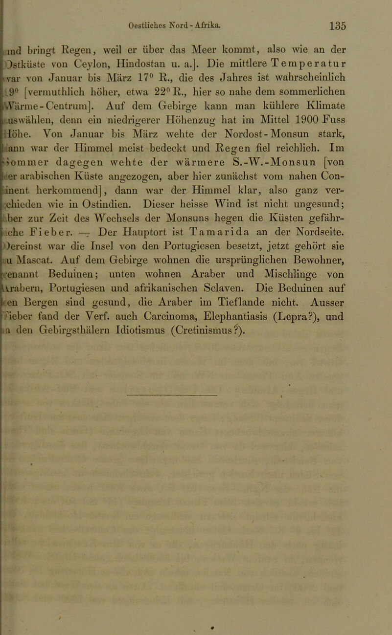I md bringt Regen, weil er über das Meer kommt, also wie an der I Ostküste von Ceylon, Hindostan u.a.]. Die mittlere Temperatur ; var von Januar bis März 17° R., die des Jahres ist wahrscheinlich Il9° [vermuthlich höher, etwa 22° R., hier so nahe dem sommerlichen IWarine- Centrum]. Auf dem Gebirge kann man kühlere Klimate I .uswählen, denn ein niedrigerer Höhenzug hat im Mittel 1900 Fuss [Höhe. Von Januar bis März wehte der Nordost-Monsun stark, [Tann war der Himmel meist bedeckt und Re<ren fiel reichlich. Im Mominer dagegen wehte der wärmere S.-W.-Monsun [von I er arabischen Küste angezogen, aber hier zunächst vom nahen Con- inent herkommend], dann war der Himmel klar, also ganz ver- chieden wie in Ostindien. Dieser heisse Wind ist nicht ungesund; ber zur Zeit des Wechsels der Monsuns hegen die Küsten gefahr- ene Fieber. — Der Hauptort ist Tarn arid a an der Nordseite. Oereinst war die Insel von den Portugiesen besetzt, jetzt gehört sie u Mascat. Auf dem Gebirge wohnen die ursprünglichen Bewohner, enannt Beduinen; unten wohnen Araber und Mischlinge von Arabern, Portugiesen und afrikanischen Sclaven. Die Beduinen auf □ Bergen sind gesund, die Araber im Tief lande nicht. Ausser lieber fand der Verf. auch Carcinoma, Elephantiasis (Lepra?), und iQ den Gebirgsthälern Idiotismus (Cretinismus ?).