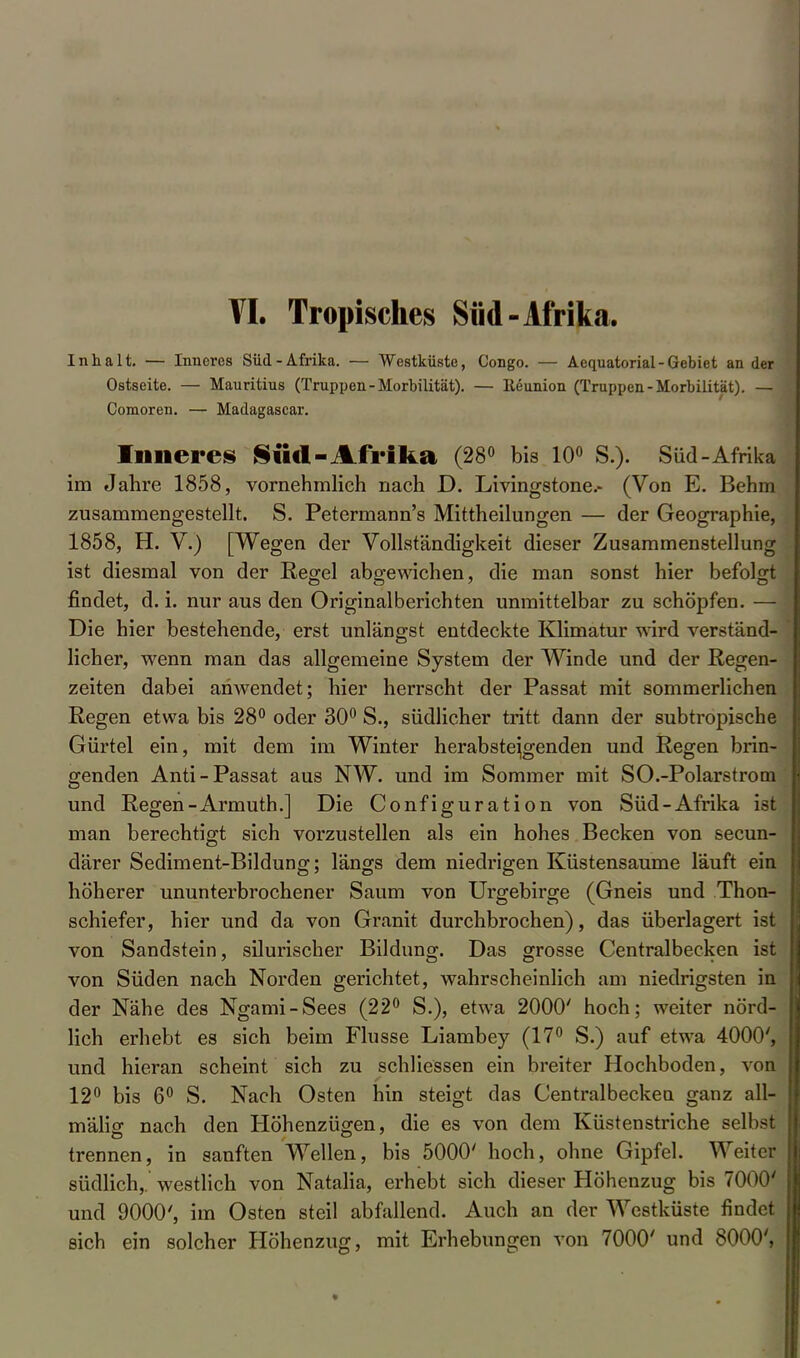 VI. Tropisches Süd-Afrika, Inhalt. — Inneres Süd-Afrika. — Westküste, Congo. — Aequatorial-Gebiet an der Ostseite. — Mauritius (Truppen - Morbilität). — lleunion (Truppen-Morbilität). — Comoren. — Madagascar. Inneres Süd-Afrika (28° bis 10° S.). Süd-Afrika im Jahre 1858, vornehmlieh nach D. Livingstone.- (Von E. Behm zusammengestellt. S. Petermann's Mittheilungen — der Geographie, 1858, H. V.) [Wegen der Vollständigkeit dieser Zusammenstellung ist diesmal von der Reg-el abgewichen, die man sonst hier befolgt findet, d. i. nur aus den Originalberichten unmittelbar zu schöpfen. — Die hier bestehende, erst unlängst entdeckte Klimatur wird verständ- licher, wenn man das allgemeine System der Winde und der Regen- zeiten dabei anwendet; hier herrscht der Passat mit sommerlichen Regen etwa bis 28° oder 30° S., südlicher tritt dann der subtropische Gürtel ein, mit dem im Winter herabsteigenden und Regen brin- genden Anti-Passat aus NW. und im Sommer mit SO.-Polarstrom und Regen-Armuth.] Die Configuration von Süd-Afrika ist man berechtigt sich vorzustellen als ein hohes Becken von secun- därer Sediment-Bildung; längs dem niedrigen Küstensaume läuft ein höherer ununterbrochener Saum von Urgebirge (Gneis und Thon- schiefer, hier und da von Granit durchbrochen), das überlagert ist von Sandstein, silurischer Bildung. Das grosse Centraibecken ist von Süden nach Norden gerichtet, wahrscheinlich am niedrigsten in der Nähe des Ngami-Sees (22° S.), etwa 2000' hoch; weiter nörd- lich erhebt es sich beim Flusse Liambey (17° S.) auf etwa 4000', und hieran scheint sich zu schliessen ein breiter Hochboden, von 12° bis 6° S. Nach Osten hin steigt das Centralbeckea ganz all- mälig nach den Höhenzügen, die es von dem Küstenstriche selbst trennen, in sanften Wellen, bis 5000' hoch, ohne Gipfel. Weiter südlich,, westlich von Natalia, erhebt sich dieser Höhenzug bis 7000' und 9000', im Osten steil abfallend. Auch an der Westküste findet sich ein solcher Höhenzug, mit Erhebungen von 7000' und 8000',