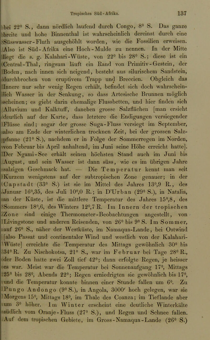 bei 22° S., dann nördlich laufend durch Congo, 8° S. Das ganze breite und hohe Binnenthal ist wahrscheinlich dereinst durch eine Süsswasser-Fluth ausgehöhlt worden, wie die Fossilien erweisen. Also ist Süd-Afrika eine Hoch-Mulde zu nennen. In der Mitte liegt die s. g. Kalahari-Wüste, von 22° bis 28° S.; diese ist ein Central-Thal, ringsum läuft ein Rand von Primitiv-Gestein, der l>oden, nach innen sich neigend, besteht aus silurischem Sandstein, durchbrochen von eruptivem Trapp und Breccien. Obgleich das Innere nur sehr wenig Regen erhält, befindet sich doch wahrschein- lich Wasser in der Senkung, so dass Artesische Brunnen möglich scheinen; es giebt darin ehemalige Flussbetten, und hier finden sich Alluvium und Kalktuff, daneben grosse Salzflächen [man ersieht deutlich auf der Karte, dass letztere die Endigungen versiegender Flüsse sind; sogar der grosse Suga-Fluss versiegt im September, aalso am Ende der winterlichen trocknen Zeit, bei der grossen Salz- pfanne (21° S.), nachdem er in Folge der Sommerregen im Norden, von Februar bis April anhaltend, im Juni seine Höhe erreicht hatte]. IDer Ngami-See erhält seinen höchsten Stand auch im Juni bis August, und sein Wasser ist dann süss, wie es im übrigen Jahre •salzigen Geschmack hat. — Die Temperatur kennt man seit Kurzem wenigstens auf der subtropischen Zone genauer; in der Kapstadt (33° S.) ist sie im Mittel des Jahres 13°,9 R., des Januar 16°,35, des Juli 10°,0 R.; in D'Urban (29° S.), in Natalia, ran der Küste, ist die mittlere Temperatur des Jahres 15°,8, des ;Sommers 18°,6, des Winters 12°,7 R. Im Innern der tropischen Zone sind einige Thermometer-Beobachtungen angestellt, von Livingstone und anderen Reisenden, von 26° bis 9° S. Im Sommer, auf 26° S., näher der Westküste, im Namaqua-Lande, bei Ostwind [also Passat und continentaler Wind und westlich von der Kalahari- Wüste] erreichte die Temperatur des Mittags gewöhnlich 30° bis 34°R. Zu Nischokotsa, 21 S., war im Februar bei Tage 28° R., der Boden hatte zwei Zoll tief 42°; dann erfolgte Regen, je heisser es war. Meist war die Temperatur bei Sonnenaufgang 17°, Mittags 25° bis 28°, Abends 22°; Regen erniedrigten sie gewöhnlich bis 17°, und die Temperatur konnte binnen einer Stunde fallen um 6°. Zu Pungo Andongo (9° S.), in Angola, 3000' hoch gelegen, war sie Morgens 15°, Mittags 18°, im Thale des Coanza; im Tief lande aber um 3° höher. Im Winter erscheint eine deutliche Winterkälte Büdlich vom Oranje-Fluss (27° S.), und Regen und Schnee fallen. Auf dem tropischen Gebiete, im Gross-Namaqua-Lande (26° S.)