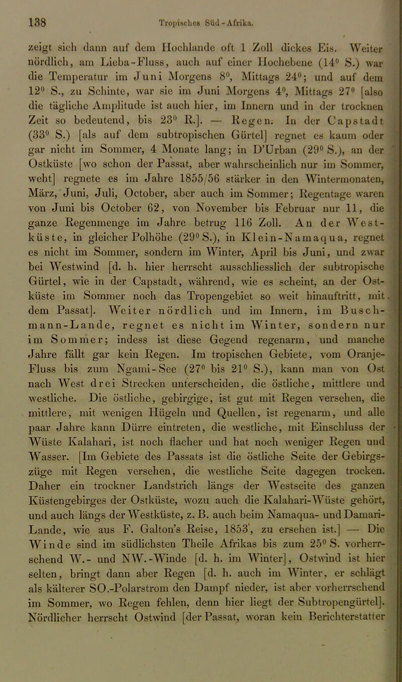 zeigt sieh dann auf dem Hochlande oft 1 Zoll dickes Eis. Weiter nördlich, am Lieba-Fluss, auch auf einer Hochebene (14° S.) war die Temperatur im Juni Morgens 8°, Mittags 24°; und auf dem 12° S., zu Schinte, war sie im Juni Morgens 4°, Mittags 27° [also die tägliche Amplitude ist auch hier, im Innern und in der trocknen Zeit so bedeutend, bis 23° R.]. — Regen; In der Capstadt (33° S.) [als auf dem subtropischen Gürtel] regnet es kaum oder gar nicht im Sommer, 4 Monate lang; in D'Urban (29° S.), an der Ostküste [wo schon der Passat, aber wahrscheinlich nur im Sommer, weht] regnete es im Jahre 1855/56 stärker in den Wintermonaten, März, Juni, Juli, October, aber auch im Sommer; Regentage waren von Juni bis October 62, von November bis Februar nur 11, die ganze Regenmenge im Jahre betrug 116 Zoll. An der West- küste, in gleicher Polhöhe (29° S.), in Klein-Namaqua, regnet es nicht im Sommer, sondern im Winter, April bis Juni, und zwar bei Westwind [d. h. hier herrscht ausschliesslich der subtropische Gürtel, wie in der Capstadt, während, wie es scheint, an der Ost? küste im Sommer noch das Tropengebiet so weit hinauftritt, mit dem Passat]. Weiter nördlich und im Innern, im Busch- mann-Lande, regnet es nicht im W'inter, sondern nur im Sommer; indess ist diese Gegend regenarm, und manche Jahre fällt gar kein Regen. Im tropischen Gebiete, vom Oranje- Fluss bis zum Ngami-See (27° bis 21° S.), kann man von Ost nach West drei Strecken unterscheiden, die östliche, mittlere und westliche. Die östliche, gebirgige, ist gut mit Regen versehen, die mittlere, mit wenigen Hügeln und Quellen, ist regenarm, und alle paar Jahre kann Dürre eintreten, die westliche, mit Einschluss der Wüste Kalahari, ist noch flacher und hat noch weniger Regen und Wasser. [Im Gebiete des Passats ist die östliche Seite der Gebirgs- züge mit Regen versehen, die westliche Seite dagegen trocken. Daher ein trockner Landstrich längs der Westseite des ganzen Küstengebirges der Ostküste, wozu auch die Kalahari-Wüste gehört, und auch längs der Westküste, z. B. auch beim Namaqua- undDamari- Lande, wie aus F. Galton's Reise, 1853', zu ersehen ist.] — Die Winde sind im südlichsten Theile Afrikas bis zum 25° S. vorherr- schend W.- und NW.-Winde [d. h. im Winter], Ostwind ist hier selten, bringt dann aber Regen [d. h. auch im Winter, er schlägt als kälterer SO.-Polarstrom den Dampf nieder, ist aber vorherrschend im Sommer, wo Regen fehlen, denn hier liegt der Subtropcngürtel]. Nördlicher herrscht Ostwind [der Passat, woran kein Berichterstatter