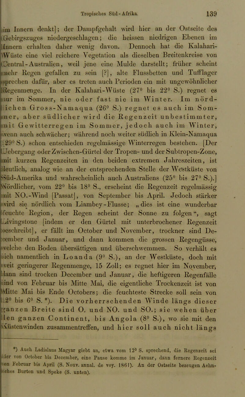 im Innern denkt]; der Dampfgehalt wird hier an der Ostseite des (iebirgszuges niedergeschlagen; die heissen niedrigen Ebenen im Innern erhalten daher wenig davon. Dennoch hat die Kalahari- Wuste eine viel reichere Vegetation als dieselben Breitenkreise von Zentral -Australien, weil jene eine Mulde darstellt; früher scheint nein- Regen gefallen zu sein [?], alte Flussbetten und Tufflager sprechen dafür, aber es treten auch Perioden ein mit ungewöhnlicher legeumenge. In der Kalahari-Wüste (27° bis 22° S.) regnet es ir im Sommer, nie oder fast nie im Winter. Im nörd- ichen Gross-Namaqua (26° S.) regnet es auch im So in- ner, aber südlicher wird die Regenzeit unbestimmter, nit Gewitterregen im Sommer, jedoch auch im Winter, venn auch schwächer; während noch weiter südlich in Klein-Namaqua 21'0 S.) schon entschieden regelmässige Winterregen bestehen. [Der .Jebergang oder Zwischen-Gürtel der Tropen- und der Subtropen-Zone, nit kurzen Regenzeiten in den beiden extremen Jahreszeiten, ist loutlich, analog wie an der entsprechenden Stelle der Westküste von ^Süd-Amerika und wahrscheinlich auch Australiens (25° bis 27° S.).] Nordlicher, vom 22° bis 18° S., erscheint die Regenzeit regelmässig nit NO.-Wind [Passat], von September bis April. Jedoch stärker vird sie nördlich vom Liambey-Flusse; „dies ist eine wunderbar lichte Region, der Regen scheint der Sonne zu folgen, sagt .^ivingstone [indem er den Gürtel mit unterbrochener Regenzeit >eschreibt], er fällt im October und November, trockner sind De- •ember und Januar, und dann kommen die grossen Regengüsse, vclche den Boden übersättigen und überschwemmen. So verhält es ich namentlich in Loanda (9° S.), an der Westküste, doch mit veit geringerer Regenmenge, 15 Zoll; es regnet hier im November, lann sind trocken December und Januar, die heftigeren Regenfälle ind von Februar bis Mitte Mai, die eigentliche Trockenzeit ist von glitte Mai bis Ende Octobers; die feuchteste Strecke soll sein von .2° bis 6° S. *). Die vorherrschenden Winde längs dieser janzen Breite sind O. und NO. und SO.; sie wehen über len ganzen Continent, bis Angola (8° S.), wo sie mit den Wüstenwinden zusammentreffen, und hier soll auch nicht längs *) Auch Ladislaus Magyar gieht an, etwa vom 12° S. sprechend, die Regenzeit sei liier von Octoher bis December, eine Pause komme im Januar, dann fernere Regenzeit con Februar bis April (S. Nouv. annal. de voy. 1861). An der Ostseite bezeugen Aehn- if.chcs Burton und Speke (S. unten).