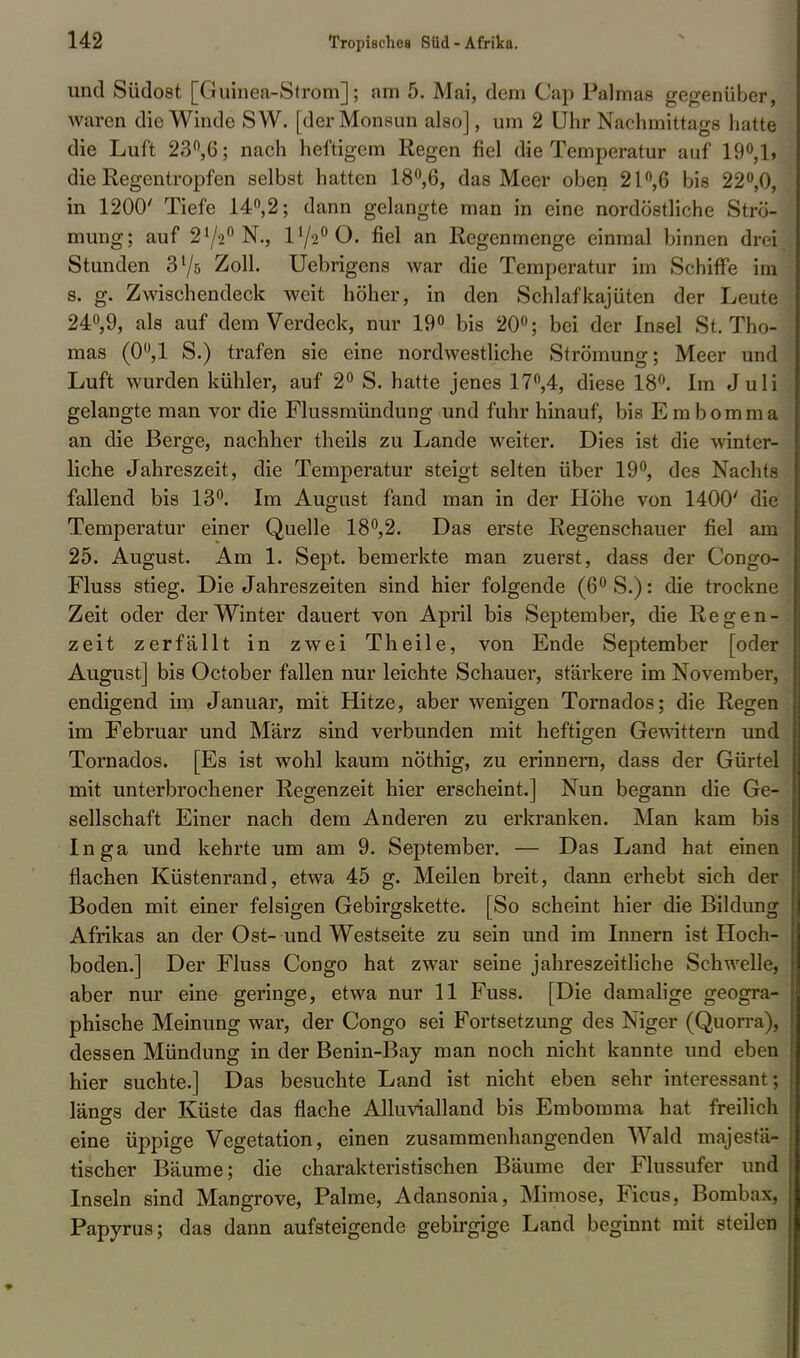 und Südost [Guinea-Strom]; am 5. Mai, dem Cap Palmas gegenüber, waren die Winde SW. [der Monsun also], um 2 Uhr Nachmittags hatte die Luft 23°,6; nach heftigem Regen fiel die Temperatur auf 19°,1, die Regentropfen selbst hatten 18°,6, das Meer oben 21°,6 bis 22°,0, in 1200' Tiefe 14°,2; dann gelangte man in eine nordöstliche Strö- mung; auf 272° N., 172°0. fiel an Regenmenge einmal binnen drei Stunden 375 Zoll. Uebrigens war die Temperatur im Schiffe im s. g. Zwischendeck weit höher, in den Schlafkajüten der Leute 24°,9, als auf dem Verdeck, nur 19° bis 20°; bei der Insel St. Tho- mas (0°,1 S.) trafen sie eine nordwestliche Strömung; Meer und Luft wurden kühler, auf 2° S. hatte jenes 17°,4, diese 18°. Im Juli gelangte man vor die Flussmündung und fuhr hinauf, bis Eraborama an die Berge, nachher theils zu Lande weiter. Dies ist die winter- liche Jahreszeit, die Temperatur steigt selten über 19°, des Nachts fallend bis 13°. Im August fand man in der Höhe von 1400' die Temperatur einer Quelle 18°,2. Das erste Regenschauer fiel am 25. August. Am 1. Sept. bemerkte man zuerst, dass der Congo- Fluss stieg. Die Jahreszeiten sind hier folgende (6°S.): die trockne Zeit oder der Winter dauert von April bis September, die Regen- zeit zerfällt in zwei Theile, von Ende September [oder August] bis October fallen nur leichte Schauer, stärkere im November, endigend im Januar, mit Hitze, aber wenigen Tornados; die Regen im Februar und März sind verbunden mit heftigen Gewittern und Tornados. [Es ist wohl kaum nöthig, zu erinnern, dass der Gürtel mit unterbrochener Regenzeit hier erscheint.] Nun begann die Ge- sellschaft Einer nach dem Anderen zu erkranken. Man kam bis Inga und kehrte um am 9. September. — Das Land hat einen flachen Küstenrand, etwa 45 g. Meilen breit, dann erhebt sich der Boden mit einer felsigen Gebirgskette. [So scheint hier die Bildung Afrikas an der Ost- und Westseite zu sein und im Innern ist Hoch- boden.] Der Fluss Congo hat zwar seine jahreszeitliche Schwelle, aber nur eine geringe, etwa nur 11 Fuss. [Die damalige geogra- phische Meinung war, der Congo sei Fortsetzung des Niger (Quorra), dessen Mündung in der Benin-Bay man noch nicht kannte und eben hier suchte.] Das besuchte Land ist nicht eben sehr interessant; längs der Küste das flache Alluvialland bis Embomma hat freilich eine üppige Vegetation, einen zusammenhangenden Wald majestä- tischer Bäume; die charakteristischen Bäume der Flussufer und Inseln sind Mangrove, Palme, Adansonia, Mimose, Ficus, Bombax, Papyrus; das dann aufsteigende gebirgige Land beginnt mit steilen