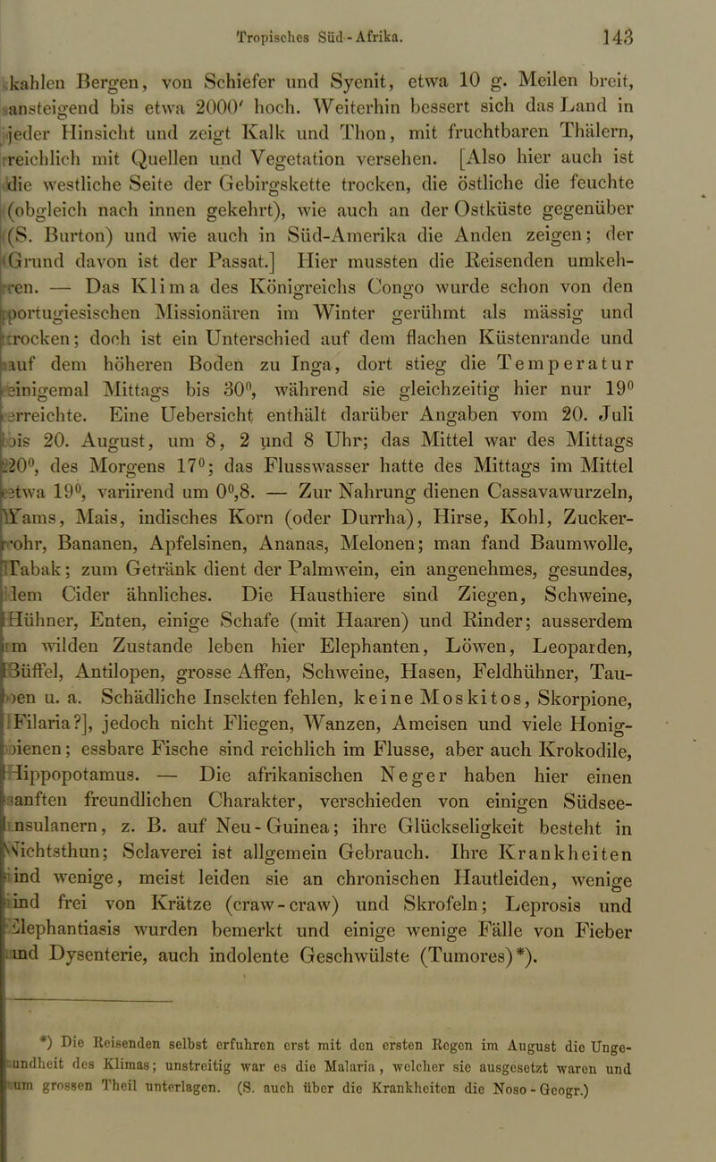fckahlen Bergen, von Schiefer und Syenit, etwa 10 g. Meilen breit, aansteigend bis etwa 2000' hoch. Weiterhin bessert sich das Land in jeder Hinsicht und zeigt Kalk und Thon, mit fruchtbaren Thälern, reichlich mit Quellen und Vegetation versehen. [Also hier auch ist die westliche Seite der Gebirgskette trocken, die östliche die feuchte (obgleich nach innen gekehrt), wie auch an der Ostküste gegenüber (S. Burton) und wie auch in Süd-Amerika die Anden zeigen; der Grund davon ist der Passat.] Hier mussten die Reisenden umkeh- en. — Das Klima des Königreichs Congo wurde schon von den [portugiesischen Missionären im Winter gerühmt als massig und rocken; doch ist ein Unterschied auf dem flachen Küstenrande und »auf dem höheren Boden zu Inga, dort stieg die Temperatur einigemal Mittags bis 30, während sie gleichzeitig hier nur 19° erreichte. Eine Uebersicht enthält darüber Angaben vom 20. Juli »is 20. August, um 8, 2 und 8 Uhr; das Mittel war des Mittags K0°, des Morgens 17°; das Flusswasser hatte des Mittags im Mittel itwa 19°, variirend um 0°,8. — Zur Nahrung dienen Cassavawurzeln, Tains, Mais, indisches Korn (oder Durrha), Hirse, Kohl, Zucker- •ohr, Bananen, Apfelsinen, Ananas, Melonen; man fand Baumwolle, Tabak; zum Getränk dient der Palmwein, ein angenehmes, gesundes, lern Cider ähnliches. Die Hausthiere sind Ziegen, Schweine, Hühner, Enten, einige Schafe (mit Haaren) und Rinder; ausserdem in wilden Zustande leben hier Elephanten, Löwen, Leoparden, Süffel, Antilopen, grosse Affen, Schweine, Hasen, Feldhühner, Tau- jen ii. a. Schädliche Insekten fehlen, keine Moskitos, Skorpione, Filaria?], jedoch nicht Fliegen, Wanzen, Ameisen und viele Honig- bienen ; essbare Fische sind reichlich im Flusse, aber auch Krokodile, lippopotamus. — Die afrikanischen Neger haben hier einen lanften freundlichen Charakter, verschieden von einigen Südsee- □sulanern, z. B. auf Neu-Guinea; ihre Glückseligkeit besteht in vichtsthun; Sclaverei ist allgemein Gebrauch. Ihre Krankheiten liind wenige, meist leiden sie an chronischen Hautleiden, wenige ind frei von Krätze (craw-craw) und Skrofeln; Leprosis und Elephantiasis wurden bemerkt und einige wenige Fälle von Fieber und Dysenterie, auch indolente Geschwülste (Tumores)*). *) Die Eeisenden selbst erfuhren erst mit den ersten Ecgen im August die Unge- «mdheit des Klimas; unstreitig war es die Malaria, welcher sie ausgesetzt waren und cum grossen Theil unterlagen. (S. auch über die Krankheiten die Noso - Gcogr.)