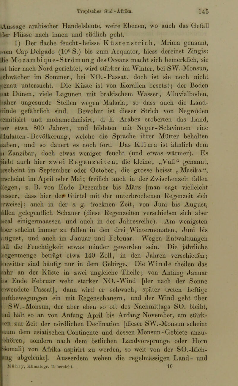 Aussage arabischer Handelsleute, weite Ebenen, wo auch das Gefäll ler Flüsse nach innen und südlich geht. 1) Der flache feucht-heisse Küstenstrich, Mrima genannt, ,/om Cap Delgado (10° S.) bis zum Aequator, hiess dereinst Zingis; lüe Mozambique-Strömung des Oceans macht sich bemerklich, sie fei hier nach Nord gerichtet, wird stärker im Winter, bei SW.-Monsun, • chwacher im Sommer, bei NO.-Passat, doch ist sie noch nicht cnau untersucht. Die Küste ist von Korallen besetzt; der Boden St Dünen, viele Lagunen mit brakischem Wasser, Alluvialboden, aher ungesunde Stellen wegen Malaria, so dass auch die Land- 1 mde gefährlich sind. Bewohnt ist dieser Strich von Negroiden eemitisirt und mohamedanisirt, d. h. Araber eroberten das Land, or etwa 800 Jahren, und bildeten mit Neger-Sclavinnen eine lulatten-Bevölkerung, welche die Sprache ihrer Mütter behalten aben, und so dauert es noch fort. Das Klima ist ähnlich dem n Zanzibar, doch etwas weniger feucht (und etwas wärmer). Es iiebt auch hier zwei Regenzeiten, die kleine, „Vuli genannt, rrscheint im September oder October, die grosse heisst „Masika, •scheint im April oder Mai; freilich auch in der Zwischenzeit fallen liegen, z. B. von Ende December bis März [man sagt vielleicht iesser, dass hier de? Gürtel mit der unterbrochenen Regenzeit sich weise]; auch in der s. g. trocknen Zeit, von Juni bis August, ullen gelegentlich Schauer (diese Regenzeiten verschieben sich aber )<»cal einigermaassen und auch in der Jahresreihe). Am wenigsten oer scheint immer zu fallen in den drei Wintermonaten, Juni bis ..ugust, und auch im Januar und Februar. Wegen Entwaldungen >11 die Feuchtigkeit etwas minder geworden sein. Die jährliche l egenmenge beträgt etwa 140 Zoll, in den Jahren verschieden; Gewitter sind häufig nur in dem Gebirge. Die Winde theilen das ;uhr an der Küste in zwei ungleiche Theile; von Anfang Januar l|s Ende Februar weht starker NO.-Wind [der nach der Sonne Bewendete Passat], dann wird er schwach, später treten heftige iuftbewegungen ein mit Regenschauern, und der Wind geht über i SW.-Monsun, der aber eben so oft des Nachmittags SO. bleibt, ld hält so an von Anfang April bis Anfang November, am stärk- I en zur Zeit der nördlichen Declination [dieser SW.-Monsun scheint iium dem asiatischen Continente und dessen Monsun-Gebiete anzu- :hören, sondern nach dem östlichen Landvorsprunge oder Horn viomali) von Afrika aspirirt zu werden, so weit von der SO.-Rich- ing abgelenkt]. Ausserdem wehen die regelmässigen Land- und Mühry, Klimatogr. Uebersicht. 10