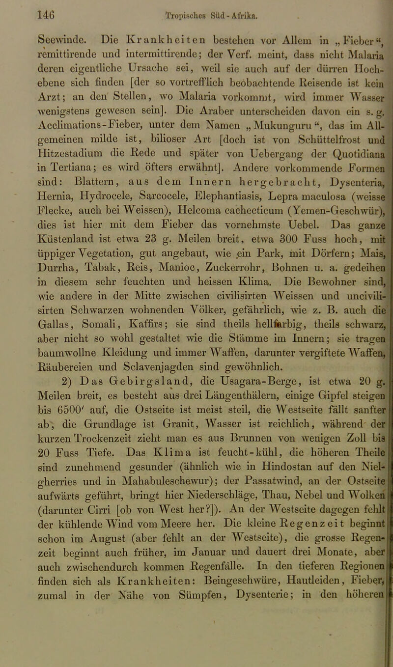 Seewinde. Die Krankheiten bestehen vor Allem in „Fieber, remittirende und intermittirende; der Verf. meint, dass nicht Malaria deren eigentliche Ursache sei, weil sie auch auf der dürren Hoch- ebene sich finden [der so vortrefflich beobachtende Reisende ist kein Arzt; an den Stellen, wo Malaria vorkommt, wird immer Wasser wenigstens gewesen sein]. Die Araber unterscheiden davon ein s. g. Acclimations-Fieber, unter dem Namen „ Mukunguru , das im All- gemeinen milde ist, biliöser Art [doch ist von Schüttelfrost und Hitzestadium die Rede und später von Uebergang der Quotidiana in Tertiana; es wird öfters erwähnt]. Andere vorkommende Formen sind: Blattern, aus dem Innern hergebracht, Dysenteria, Hernia, Hydroeele, Sarcocele, Elephantiasis, Lepra maculosa (weisse Flecke, auch bei Weissen), Helcoma cachecticum (Yemen-Geschwür), dies ist hier mit dem Fieber das vornehmste Uebel. Das ganze Küstenland ist etwa 23 g. Meilen breit, etwa 300 Fuss hoch, mit üppiger Vegetation, gut angebaut, wie ein Park, mit Dörfern; Mais, Durrha, Tabak, Reis, Manioc, Zuckerrohr, Bohnen u. a. gedeihen in diesem sehr feuchten und heissen Klima. Die Bewohner sind, wie andere in der Mitte zwischen civilisirten Weissen und uncivili- sirten Schwarzen wohnenden Völker, gefährlich, wie z. B. auch die Gallas, Somali, Kaffirs; sie sind theils hellfarbig, theils schwarz, aber nicht so wohl gestaltet wie die Stämme im Innern; sie tragen baumwollne Kleidung und immer Waffen, darunter vergiftete Waffen, Räubereien und Sclavenjagden sind gewöhnlich. 2) Das Gebirgsland, die Usagara-Berge, ist etwa 20 g. Meilen breit, es besteht aus drei Längenthälern, einige Gipfel steigen bis 6500' auf, die Ostseite ist meist steil, die Westseite fällt sanfter ab, die Grundlage ist Granit, Wasser ist reichlich, während der kurzen Trockenzeit zieht man es aus Brunnen von wenigen Zoll bis 20 Fuss Tiefe. Das Klima ist feucht-kühl, die höheren Theile sind zunehmend gesunder (ähnlich wie in Hindostan auf den Niel* gherries und in Mahabuleschewur); der Passatwind, an der Ostseite aufwärts geführt, bringt hier Niederschläge, Thau, Nebel und Wolken (darunter Cirri [ob von West her?]). An der Westseite dagegen fehlt der kühlende Wind vom Meere her. Die kleine Regenz ei t beginnt schon im August (aber fehlt an der Westseite), die grosse Regen- zeit beginnt auch früher, im Januar und dauert drei Monate, aber auch zwischendurch kommen Regenfälle. In den tieferen Regionen finden sich als Krankheiten: Beingeschwüre, Hautleiden, Fieber, zumal in der Nähe von Sümpfen, Dysenterie; in den höheren