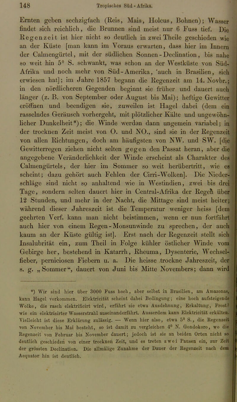 Ernten geben sechzigfach (Reis, Mais, Holcus, Bohnen); Wasser findet sich reichlich, die Brunnen sind meist nur 6 Fuss tief. Die Regenzeit ist hier nicht so deutlich in zwei Theile geschieden wie an der Küste [man kann im Voraus erwarten, dass hier im Innern der Calmengürtel, mit der südlichen Sonnen - Decünation, bis nahe so weit hin 5° S. schwankt, was schon an der Westküste von Süd- Afrika und noch mehr von Süd-Amerika, 'auch in Brasilien, sich erwiesen hat]; im Jahre 1857 begann die Regenzeit am 14. Novbr.; in den nördlicheren Gegenden beginnt sie früher und dauert auch länger (z. B. von September oder August bis Mai); heftige Gewitter eröffnen und beendigen sie, zuweilen ist Hagel dabei (dem ein rasselndes Geräusch vorhergeht, mit plötzlicher Kälte und ungewöhn- licher Dunkelheit*); die Winde werdan dann ungemein variabel; in der trocknen Zeit meist von O. und NO., sind sie in der Regenzeit von allen Richtungen, doch am häufigsten von NW. und SW. [die Gewitterregen ziehen nicht selten gegen den Passat heran, aber die angegebene Veränderlichkeit der Winde erscheint als Charakter des Calmengürtels, der hier im Sommer so weit herübertritt, wie es scheint; dazu gehört auch Fehlen der Cirri-Wolken]. Die Nieder- schläge sind nicht so anhaltend wie in Westindien, zwei bis drei Tage, sondern selten dauert hier in Central-Afrika der Regen über 12 Stunden, und mehr in der Nacht, die Mittage sind meist heiter; während dieser Jahreszeit ist die Temperatur weniger heiss [dem geehrten Verf. kann man nicht beistimmen, wenn er nun fortfährt auch hier von einem Regen - Monsun winde zu sprechen, der auch kaum an der Küste gültig ist]. Erst nach der Regenzeit stellt sich Insalubrität ein, zum Theil in Folge kühler östlicher Winde vom Gebirge her, bestehend in Katarrh, Rheuma, Dysenterie, Wechsel- fieber, perniciosen Fiebern u. a. Die heisse trockne Jahreszeit, der s. g. „Sommer, dauert von Juni bis Mitte Novembers; dann wird *) Wir sind hier über 3000 Fuss hoch, aber selbst in Brasilien, am Amazonas, kann Hagel vorkommen. Elektricität scheint dabei Bedingung; eine hoch aufsteigende Wolke, die rasch elektrificirt wird, erfährt sie etwa Ausdehnung, Erkaltung, Frost? wie ein elektrisirter Wasserstrahl auseinanderfährt. Ausserdem kann Elektricität erkälten. Vielleicht ist diese Erklärung zulässig. — Wenn hier also, etwa 5° S., die Kegcnzeit von November bis Mai besteht, so ist damit zu vergleichen 4° N. Gondokoro, wo die Regenzeit von Februar bis November dauert; jedoch ist sie an beiden Orten nicht so deutlich geschieden von einer trocknen Zeit, und es treten zwei Pausen ein, zur Zeit der grössten Declination. Die allmälige Zunahme der Dauer der Eegenzeit nach dem Aequator hin ist deutlich.