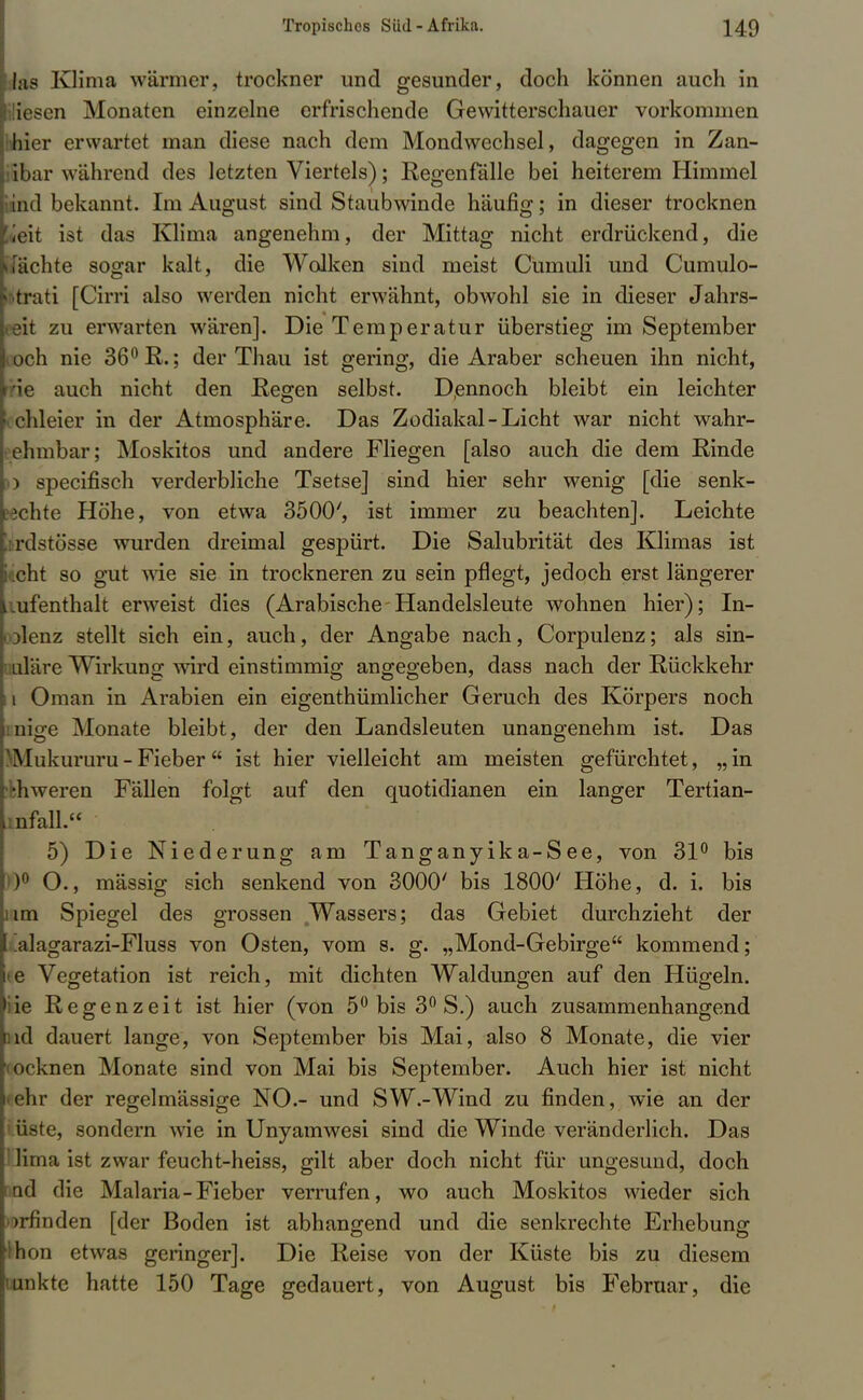 las Klima wärmer, trockner und gesunder, doch können auch in üesen Monaten einzelne erfrischende Gewitterschauer vorkommen hhier erwartet man diese nach dem Mondwechsel, dagegen in Zan- tbar wählend des letzten Viertels); Regen falle bei heiterem Himmel iiind bekannt. Im August sind Staubwinde häufig; in dieser trocknen l«eit ist das Klima angenehm, der Mittag nicht erdrückend, die [ächte sogar kalt, die Wolken sind meist Cmnuli und Cumulo- Ktrati [Cirri also werden nicht erwähnt, obwohl sie in dieser Jahrs- Eat zu erwarten wären]. Die Temperatur überstieg im September toch nie 36° R.; der Thau ist gering, die Araber scheuen ihn nicht, Üe auch nicht den Regen selbst. Dennoch bleibt ein leichter chleier in der Atmosphäre. Das Zodiakal-Licht war nicht wahr- ehmbar; Moskitos und andere Fliegen [also auch die dem Rinde >) speeifisch verderbliche Tsetse] sind hier sehr wenig [die senk- ?3chte Höhe, von etwa 3500', ist immer zu beachten]. Leichte !:rdstösse wurden dreimal gespürt. Die Salubrität des Klimas ist ilicht so gut wie sie in trockneren zu sein pflegt, jedoch erst längerer Aufenthalt erweist dies (Arabische Handelsleute wohnen hier); In- I Dlenz stellt sieh ein, auch, der Angabe nach, Corpulenz; als sin- uläre Wirkung wird einstimmig angegeben, dass nach der Rückkehr II Oman in Arabien ein eigentümlicher Geruch des Körpers noch inige Monate bleibt, der den Landsleuten unangenehm ist. Das )Mukururu - Fieber  ist hier vielleicht am meisten gefürchtet, „ in 'bhweren Fällen folgt auf den quotidianen ein langer Tertian- irifall. 5) Die Niederung am Tanganyika-See, von 31° bis 0° O., mässig sich senkend von 3000' bis 1800' Höhe, d. i. bis um Spiegel des grossen ^Wassers; das Gebiet durchzieht der alagarazi-Fluss von Osten, vom 8. g. „Mond-Gebirge kommend; te Vegetation ist reich, mit dichten Waldungen auf den Hügeln, iie Regenzeit ist hier (von 5° bis 3° S.) auch zusammenhangend fad dauert lange, von September bis Mai, also 8 Monate, die vier (ocknen Monate sind von Mai bis September. Auch hier ist nicht <ehr der regelmässige NO.- und SW.-Wind zu finden, wie an der e, sondern wie in Unyamwesi sind die Winde veränderlich. Das Pirna ist zwar feucht-heiss, gilt aber doch nicht für ungesund, doch I ad die Malaria-Fieber verrufen, wo auch Moskitos wieder sich orfin den [der Boden ist abhangend und die senkrechte Erhebung Hion etwas geringer]. Die Reise von der Küste bis zu diesem unkte hatte 150 Tage gedauert, von August bis Februar, die