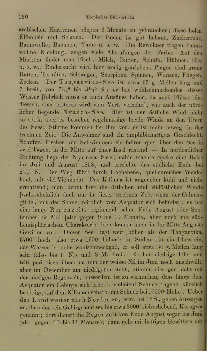 arabischen Karavanen pflegen 6 Monate zu gebrauchen; diese holen Elfenbein und Sclaven. Der Boden ist gut bebaut, Zuckerrohr, Baumwolle, Bananen, Yarns u. s. vv. Die Bewohner tragen bäum- Avollne Kleidung, zeigen viele Abstufungen der Farbe. Auf den Märkten findet man Fisch, Milch, Butter, Schafe, Hühner, Eier u. s. w.; Rinderzucht wird hier wenig getrieben; Plagen sind graue Katten, Termiten, Schlangen, Scorpione, Spinnen, Wanzen, Fliegen, Zecken. Der Tanganyika-See ist etwa 65 g. Meilen lang und 7 breit, von 772° bis 374° S.; er hat wohlschmeckendes süsses Wasser [folglich muss er auch Ausfluss haben, da auch Flüsse ein- fliessen, aber ersteres wird vom Verf. verneint], wie auch der nörd- licher liegende Nyanza-See. Hier ist der östliche Wind nicht so stark, aber es bestehen regelmässige locale Winde an den Ufern des Sees; Stürme kommen bei ihm vor, „er ist mehr bewegt in der trocknen Zeit. Die Anwohner sind ein amphibienartiges Geschlecht, Schiffer, Fischer und Schwimmer; sie fahren quer über den See in zwei Tagen,, in der Mitte auf einer Insel rastend. — In nordöstlicher Richtung liegt der Nyanza-See; dahin machte Speke eine Reise im Juli und August 1858, und erreichte das südliche Ende bei 272° N. Der Weg führt durch Hochebene, quellenreiches Weide- land, mit viel Viehzucht. Das Klima ist angenehm kühl und nicht ermattend; man kennt hier die östlichen und südöstlichen Winde [wahrscheinlich doch nur in dieser trocknen Zeit, wenn der CalmenJ gürtel, mit der Sonne, nördlich vom Aequator sich befindet]; es hat eine lange Regenzeit, beginnend schon Ende August oder Sep- tember bis Mai [also gegen 9 bis 10 Monate, aber noch mit süd- hemisphärischem Charakter]; doch kamen auch in der Mitte Augusts Gewitter vor. Dieser See liegt weit t höher als der Tanganyika, 3700' hoch [also etwa 1900' höher]; im Süden tritt ein Fluss ein, das Wasser ist sehr wohlschmeckend, er soll etwa 50 g. Meilen lang sein (also bis 1° N.) und 8 M. breit. Er hat niedrige Ufer und tritt periodisch über; da nun der weisse Nil im Juni noch anschwillt, aber im December am niedrigsten steht, stimmt dies gar nicht mit der hiesigen Regenzeit; ausserdem ist zu vermuthen, dass längs dem Aequator ein Gebirge sich erhebt, vielleicht Schnee tragend [kürzlich bestätigt, auf dem Kilimandscharo, mit Schnee bei 17000' Höhe]. Ueber das Land weiter nach Norden zu, etwa bei 1° S., geben Aussagen an, dass dort ein Gebirgsland sei, bis etwa 8000' sicherhebend, Karagwa genannt; dort dauert die Regenzeit von Ende August sogar bis Juni (also gegen 10 bis 11 Monate); dann geht mit heftigen Gewittern der