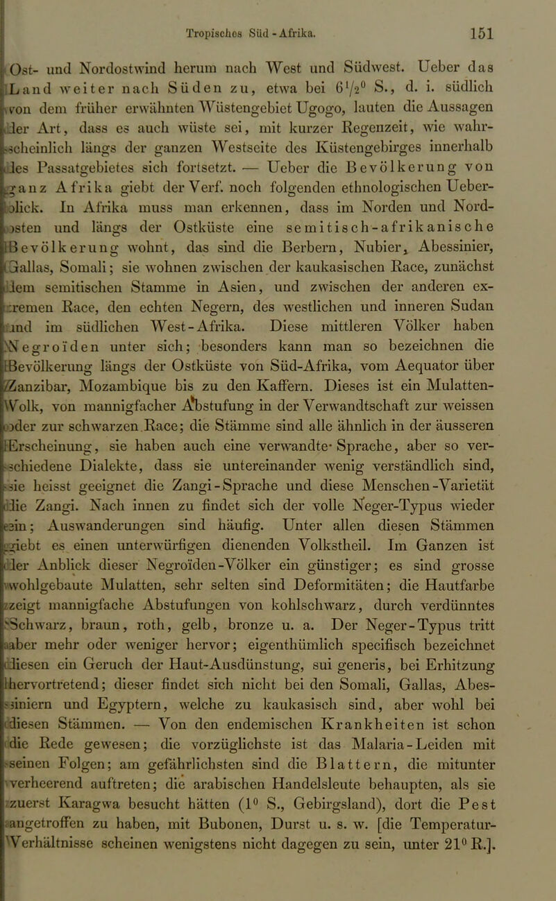 Ost- und Nordostwind herum nach West und Südwest. Ueber das Land weiter nach Süden zu, etwa bei 61/2° S., d. i. südlich won dem früher erwähnten Wüstengebiet Ugogo, lauten die Aussagen ider Art, dass es auch wüste sei, mit kurzer Regenzeit, wie wahr- scheinlich längs der ganzen Westseite des Küstengebirges innerhalb ßes Passatgebietes sich fortsetzt. — Ueber die Bevölkerung von ganz Afrika giebt der Verf. noch folgenden ethnologischen Ueber- jliek. In Afrika muss man erkennen, dass im Norden und Nord- eten und längs der Ostküste eine semitisch-afrikanische Bevölkerung wohnt, das sind die Berbern, Nubierj Abessinier, ialias, Somali; sie wohnen zwischen der kaukasischen Race, zunächst lein semitischen Stamme in Asien, und zwischen der anderen ex- :remen Race, den echten Negern, des westlichen und inneren Sudan md im südlichen West-Afrika. Diese mittleren Völker haben ^Negroiden unter sich: besonders kann man so bezeichnen die [Bevölkerung längs der Ostküste von Süd-Afrika, vom Aequator über ^anzibar, Mozambique bis zu den Kaffern. Dieses ist ein Mulatten- Volk, von mannigfacher i^bstufung in der Verwandtschaft zur weissen >der zur schwarzen Race; die Stämme sind alle ähnlich in der äusseren lu scheinung, sie haben auch eine verwandte* Sprache, aber so ver- schiedene Dialekte, dass sie untereinander wenig verständlich sind, rsie heisst geeignet die Zangi-Sprache und diese Menschen-Varietät 3ie Zangi. Nach innen zu findet sich der volle Neger-Typus wieder 3m; Auswanderungen sind häufig. Unter allen diesen Stämmen .jicbt es einen unterwürfigen dienenden Volkstheil. Im Ganzen ist ler Anblick dieser Negroiden-Völker ein günstiger; es sind grosse hlgebaute Mulatten, sehr selten sind Deformitäten; die Hautfarbe zeigt mannigfache Abstufungen von kohlschwarz, durch verdünntes Schwarz, braun, roth, gelb, bronze u. a. Der Neger-Typus tritt »ber mehr oder weniger hervor; eigentümlich specifisch bezeichnet Uesen ein Geruch der Haut-Ausdünstung, sui generis, bei Erhitzung -hervortretend; dieser findet sich nicht bei den Somali, Gallas, Abes- - jiniern und Egyptern, welche zu kaukasisch sind, aber wohl bei diesen Stämmen. — Von den endemischen Krankheiten ist schon die Rede gewesen; die vorzüglichste ist das Malaria - Leiden mit seinen Folgen; am gefährlichsten sind die Blattern, die mitunter •>verheerend auftreten; die arabischen Handelsleute behaupten, als sie zuerst Karagwa besucht hätten (1° S., Gebirgsland), dort die Pest aangetroffen zu haben, mit Bubonen, Durst u. s. w. [die Temperatur- Werhältnisse scheinen wenigstens nicht dagegen zu sein, unter 21° R.].