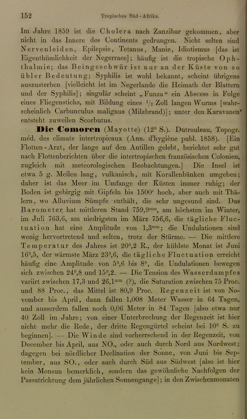 Im Jahre 1859 ist die Cholera nach Zanzibar gekommen, aber nicht in das Innere des Continents gedrungen. Nicht selten sind Nervenleiden, Epilepsie, Tetanus, Manie, Idiotismus [das ist Eigentümlichkeit der Negerrace]; häufig ist die tropische Oph- thalmie; das Beingeschwür ist nur an der Küste von so übler Bedeutung; Syphilis ist wohl bekannt, scheint übrigens auszusterben [vielleicht ist im Negerlande die Heimath der Blattern und der Syphilis]; singulär scheint „ Funza ein Abscess in Folge eines Fliegenstichs, mit Bildung eines l/2 Zoll langen Wurms [wahr- scheinlich Carbunculus malignus (Milzbrand)]; unter den Karavanen* entsteht zuweilen Scorbutus. Die Comoren (Mayotte) (12° S.). Dutrouleau, Topogr. med. des climats intertropicaux (Ann. d'hygiene publ. 1858). [Ein Flotten-Arzt, der lange auf den Antillen gelebt, berichtet sehr gut nach Flottenberichten über die intertropischen französischen Colonien, zugleich mit meteorologischen Beobachtungen.] Die Insel ist etwa 5 g. Meilen lang, vulkanisch, mit Korallenb'änken umgeben; daher ist das Meer im Umfange der Küsten immer ruhig; der Boden ist gebirgig mit Gipfeln bis 1500' hoch, aber auch mit Thä- lern, wo Alluvium Sümpfe enthält, die sehr ungesund sind. Das Barometer hat mittleren Stand 759,9mm, am höchsten im Winter, im Juli 763,6, am niedrigsten im März 756,6, die tägliche Fluc- tuation hat eine Amplitude von l,3mm; die Undulationen sind wenig hervortretend und selten, trotz der Stürme. — Die mittlere Temperatur des Jahres ist 20°,2 R., der kühlste Monat ist Juni 16°,5, der wärmste März 23°,6, die tägliche Fluctuation erreicht häufig eine Amplitude von 5°,6 bis 8°, die Undulationen bewegen sich zwischen 24°,8 und 15°,2. — Die Tension des Wasserdampfes variirt zwischen 17,3 und 26,lmm (?), die Saturation zwischen 75 Proc. und 88 Proc, das Mittel ist 80,9 Proc. .Regenzeit ist von No- vember bis April, dann fallen 1,008 Meter Wasser in 64 Tagen, und ausserdem fallen noch 0,06 Meter in 84 Tagen [also etwa nur 40 Zoll im Jahre; von einer Unterbrechung der Regenzeit ist hier nicht mehr die Rede, der dritte Regengürtel scheint bei 10° S. zu beginnen]. — Die Winde sind vorherrschend in der Regenzeit, von December bis April, aus NO., oder auch durch Nord aus Nordwest; dagegen bei nördlicher Declination der Sonne, von Juni bis Sep- tember, aus SO., oder auch durch Süd aus Südwest [also ist hier kein Monsun bemerklich, sondern das gewöhnliche Nachfolgen der Passatrichtung dem jährlichen Sonnengange]; in den Zwischenmonaten