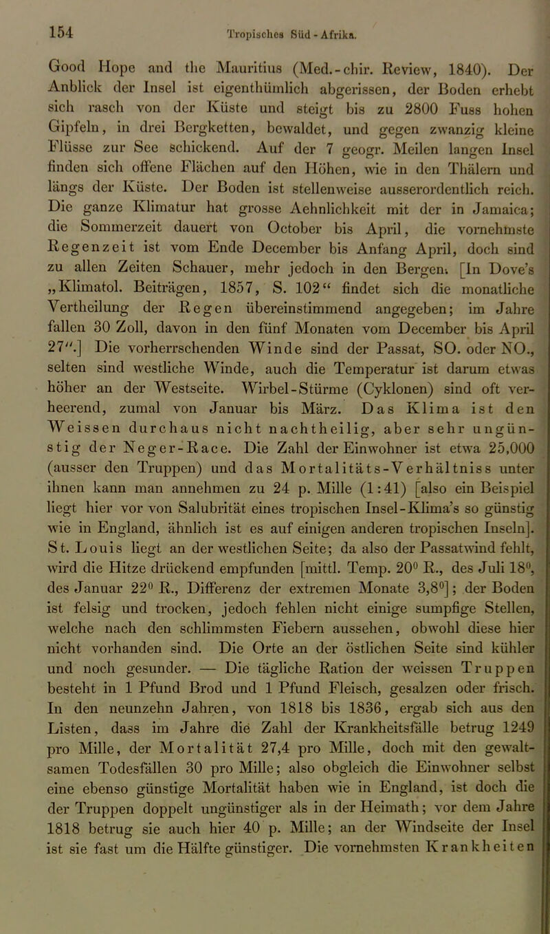 Good Hope and the Mauritius (Med.-chir. Review, 1840). Der Anblick der Insel ist eigenthümlich abgerissen, der Boden erhebt sich rasch von der Küste und steigt bis zu 2800 Fuss hohen Gipfeln, in drei Bergketten, bewaldet, und gegen zwanzig kleine Flüsse zur See schickend. Auf der 7 geogr. Meilen langen Insel finden sich offene Flächen auf den Höhen, wie in den Thälern und längs der Küste. Der Boden ist stellenweise ausserordentlich reich. Die ganze Klimatur hat grosse Aehnlichkeit mit der in Jamaka; die Sommerzeit dauert von October bis April, die vornehmste Regenzeit ist vom Ende December bis Anfang April, doch sind zu allen Zeiten Schauer, mehr jedoch in den Bergen-. [In Dove's „Klimatol. Beiträgen, 1857, S. 102 findet sich die monatliche Vertheilung der Regen übereinstimmend angegeben; im Jahre fallen 30 Zoll, davon in den fünf Monaten vom December bis April 27.] Die vorherrschenden Winde sind der Passat, SO. oder NO., selten sind westliche Winde, auch die Temperatur ist darum etwas höher an der Westseite. Wirbel-Stürme (Cyklonen) sind oft ver- heerend, zumal von Januar bis März. Das Klima ist den Weissen durchaus nicht nachtheilig, aber sehr ungün- stig der Neger-Race. Die Zahl der Einwohner ist etwa 25,000 (ausser den Truppen) und das Mortalitäts-Verhältniss unter ihnen kann man annehmen zu 24 p. Mille (1:41) [also ein Beispiel liegt hier vor von Salubrität eines tropischen Insel-Klima's so günstig wie in England, ähnlich ist es auf einigen anderen tropischen Inseln]. St. Louis liegt an der westlichen Seite; da also der Passatwind fehlt, wird die Hitze drückend empfunden [mittl. Temp. 20° R., des Juli 18, des Januar 22° R., Differenz der extremen Monate 3,8°]; der Boden ist felsig und trocken, jedoch fehlen nicht einige sumpfige Stellen, welche nach den schlimmsten Fiebern aussehen, obwohl diese hier nicht vorhanden sind. Die Orte an der östlichen Seite sind kühler und noch gesunder. — Die tägliche Ration der weissen Truppen besteht in 1 Pfund Brod und 1 Pfund Fleisch, gesalzen oder frisch. In den neunzehn Jahren, von 1818 bis 1836, ergab sich aus den Listen, dass im Jahre die Zahl der Krankheitsfälle betrug 1249 pro Mille, der Mortalität 27,4 pro Mille, doch mit den gewalt- samen Todesfällen 30 pro Mille; also obgleich die Einwohner selbst eine ebenso günstige Mortalität haben wie in England, ist doch die der Truppen doppelt ungünstiger als in der Heimath; vor dem Jahre 1818 betrug sie auch hier 40 p. Mille; an der Windseite der Insel ist sie fast um die Hälfte günstiger. Die vornehmsten Krankheiten