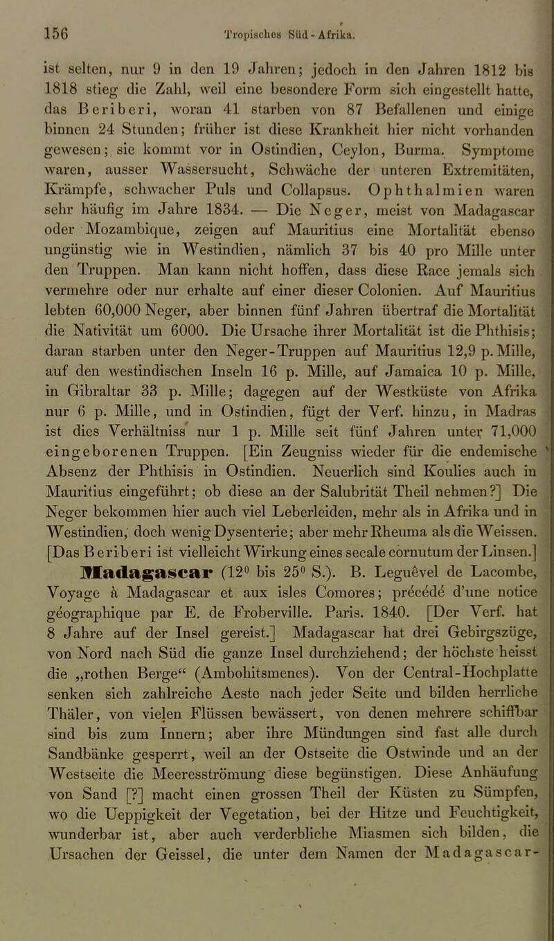 ist selten, nur 9 in den 19 Jahren; jedoch in den Jahren 1812 bis 1818 stieg die Zahl, weil eine besondere Form sich eingestellt hatte, das Beriberi, woran 41 starben von 87 Befallenen und einige binnen 24 Stunden; früher ist diese Krankheit hier nicht vorhanden gewesen; sie kommt vor in Ostindien, Ceylon, Burma. Symptome waren, ausser Wassersucht, Schwäche der unteren Extremitäten, Krämpfe, schwacher Puls und Collapsus. Ophthalmien waren sehr häufig im Jahre 1834. — Die Neger, meist von Madagascar oder Mozambique, zeigen auf Mauritius eine Mortalität ebenso ungünstig wie in Westindien, nämlich 37 bis 40 pro Mille unter den Truppen. Man kann nicht hoffen, dass diese Race jemals sich vermehre oder nur erhalte auf einer dieser Colonien. Auf Mauritius lebten 60,000 Neger, aber binnen fünf Jahren übertraf die Mortalität die Nativität um 6000. Die Ursache ihrer Mortalität ist diePhthisis; daran starben unter den Neger-Truppen auf Mauritius 12,9 p. Mille, auf den westindischen Inseln 16 p. Mille, auf Jamaica 10 p. Mille, in Gibraltar 33 p. Mille; dagegen auf der Westküste von Afrika nur 6 p. Mille, und in Ostindien, fügt der Verf. hinzu, in Madras ist dies Verhältniss nur 1 p. Mille seit fünf Jahren unter 71,000 eingeborenen Truppen. [Ein Zeugniss wieder für die endemische Absenz der Phthisis in Ostindien. Neuerlich sind Koulies auch in Mauritius eingeführt; ob diese an der Salubrität Theil nehmen?] Die Neger bekommen hier auch viel Leberleiden, mehr als in Afrika und in Westindien, doch wenig Dysenterie; aber mehr Rheuma als die Weissen. [Das B e rib er i ist vielleicht Wirkung eines secale cornutum der Linsen.] MatlagftSCar (12° bis 25° S.). B. Leguevel de Lacombe, Voyage k Madagascar et aux isles Comores; precede d'une notice geographique par E. de Froberville. Paris. 1840. [Der Verf. hat 8 Jahre auf der Insel gereist.] Madagascar hat drei Gebirgszüge, von Nord nach Süd die ganze Insel durchziehend; der höchste heisst die „rothen Berge (Ambohitsmenes). Von der Central-Hochplatte senken sich zahlreiche Aeste nach jeder Seite und bilden herrliche Thäler, von vielen Flüssen bewässert, von denen mehrere schiffbar sind bis zum Innern; aber ihre Mündungen sind fast alle durch Sandbänke gesperrt, weil an der Ostseite die Ostwinde und an der Westseite die Meeresströmung diese begünstigen. Diese Anhäufung von Sand [?] macht einen grossen Theil der Küsten zu Sümpfen, wo die Ueppigkeit der Vegetation, bei der Hitze und Feuchtigkeit, wunderbar ist, aber auch verderbliche Miasmen sich bilden, die Ursachen der Geissei, die unter dem Namen der Madagascar-