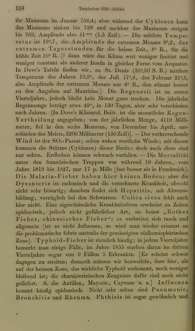ihr Minimum im Januar 756,4; aber während der Cyklonen kann das Minimum sinken bis 728 und nachher das Maximum steigen bis 769, Amplitude also 41 ™» (1.5 Zoll). — Die mittlere Tempe- ratur ist 19°,7, die.Amplitude der extremen Monate 9°,2, der extremen Tagesstunden für die heisse Zeit, 8° E., für die kühle Zeit 10° Ii. [? dann wäre das Klima weit weniger limitirt und weniger constant als anderer Inseln in gleicher Ferne vom Aequator. In Dove's Tafeln finden wir, zu St. Denis (20°,50 S. B.) mittlere Temperatur des Jahres 19,9°, des Juli 17°,6, des Februar 21°,6, also Amplitude der extremen Monate nur 4° R., dies stimmt besser zu den Angaben auf Mauritius.] Die Regenzeit ist im ersten Vierteljahre, jedoch bleibt kein Monat ganz trocken. Die jährliche Regenmenge beträgt etwa 40, in 130 Tagen, aber sehr verschieden nach Jahren. [In Dove's Klimatol. ßeitr. ist die monatliche Regen- Vertheilung angegeben; von der jährlichen Menge, 4119 Milli- meter, fiel in den sechs Monaten, von December bis April, ent- schieden das Meiste, 3200 Millimeter (130 Zoll)]. — Der vorherrschende Wind ist der SO.-Passat; selten wehen westliche Winde; mit diesen kommen die Stürme (Cyklonen) dieser Breite; doch auch diese sind nur selten. Erdbeben können schwach vorfallen.— Die Mortalität unter den französischen Truppen war während 10 Jahren, vom Jahre 1819 bis 1827, nur 17 p. Mille [fast besser als in Frankreich]. Die Malaria-Fieber haben hier keinen Boden; aber die Dysenterie ist endemisch und die vornehmste Krankheit, obwohl nicht sehr bösartig; daneben findet sich Hepatitis, mit Abscess- bildung, vorzüglich bei den Schwarzen. Colica sicca fehlt auch hier nicht. Eine eigenthümliche Krankheitsform erscheint zu Zeiten epidemisch, jedoch nicht gefährlicher Art, sie heisst „Rothes Fieber, chinesisches Fieber; es verbreitet sich rasch und allgemein [ist es nicht Influenza, so wird man wieder erinnert an die problematische febris australis der gemässigten südhemisphärischen Zone]. Ty phoid-Fieb er ist ziemlich häufig; in jedem Vierteljahre bemerkt man einige Fälle, im Jahre 1855 starben daran im dritten Vierteljahre sogar von 9 Fällen 5 Erkrankte. [Es scheint schwer dagegen zu streiten; dennoch müssen wir bezweifeln, dass hier, als auf der heissen Zone, das wirkliche Typhoid vorkommt, noch weniger bleibend ist; die charakteristischen Zeugnisse dafür sind noch nicht geliefert. S. die Antillen, Mayotte, Cayenne u. a.] Influenza kommt häufig epidemisch. Nicht sehr selten sind Pneumonie, Bronchitis und Rheuma. Phthisis ist sogar gewöhnlich und