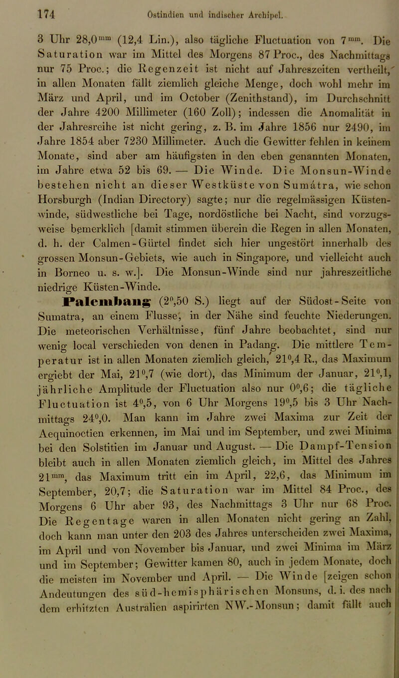 3 Uhr 28,0n,m (12,4 Lin.), also tägliche Fluctuation von 7mm. Die Saturation war im Mittel des Morgens 87 Proc., des Nachmittags nur 75 Proc; die Regenzeit ist nicht auf Jahreszeiten vertheilt,' in allen Monaten fällt ziemlich gleiche Menge, doch wohl mehr im März und April, und im October (Zenithstand), im Durchschnitt der Jahre 4200 Millimeter (160 Zoll); indessen die Anomalität in der Jahresreihe ist nicht gering, z. B. im Jahre 1856 nur 2490, im Jahre 1854 aber 7230 Millimeter. Auch die Gewitter fehlen in keinem Monate, sind aber am häufigsten in den eben genannten Monaten, im Jahre etwa 52 bis 69. — Die Winde. Die Monsun-Winde bestehen nicht an dieser Westküste von Sumatra, wie schon Horsburgh (Indian Directory) sagte; nur die regelmässigen Küsten- winde, südwestliche bei Tage, nordöstliche bei Nacht, sind vorzugs- weise bemerklich [damit stimmen überein die Regen in allen Monaten, d. h. der Calmen - Gürtel findet sich hier ungestört innerhalb des grossen Monsun-Gebiets, wie auch in Singapore, und vielleicht auch in Borneo u. s. w.]. Die Monsun-Winde sind nur jahreszeitliche niedrige Küsten-Winde. Paleillliailg (2°,50 S.) liegt auf der Südost-Seite von Sumatra, an einem Flusse; in der Nähe sind feuchte Niederungen. Die meteorischen Verhältnisse, fünf Jahre beobachtet, sind nur wenig local verschieden von denen in Padang. Die mittlere Tem- peratur ist in allen Monaten ziemlich gleich, 21°,4 R., das Maximum ergiebt der Mai, 21°,7 (wie dort), das Minimum der Januar, 21°,1, jährliche Amplitude der Fluctuation also nur 0°,6; die tägliche Fluctuation ist 4°,5, von 6 Uhr Morgens 19°,5 bis 3 Uhr Nach- mittao-s 24°,0. Man kann im Jahre zwei Maxima zur Zeit der Aequinoctien erkennen, im Mai und im September, und zwei Minima bei den Solstitien im Januar und August. — Die Dampf-Tension bleibt auch in allen Monaten ziemlich gleich, im Mittel des Jahres 21mm, das Maximum tritt ein im April, 22,6, das Minimum im September, 20,7; die Saturation war im Mittel 84 Proc, des Morgens 6 Uhr aber 93, des Nachmittags 3 Uhr nur 68 Proc Die Regentage waren in allen Monaten nicht gering an Zahl, doch kann man unter den 203 des Jahres unterscheiden zwei Maxima, im April und von November bis Januar, und zwei Minima im Mär« und im September; Gewitter kamen 80, auch in jedem Monate, doch die meisten im November und April. — Die Winde [zeigen schon Andeutungen des sü d-hemisphärischen Monsuns, d.i. des nach dem erhitzten Australien aspirirten NW.-Monsun; damit fällt auch